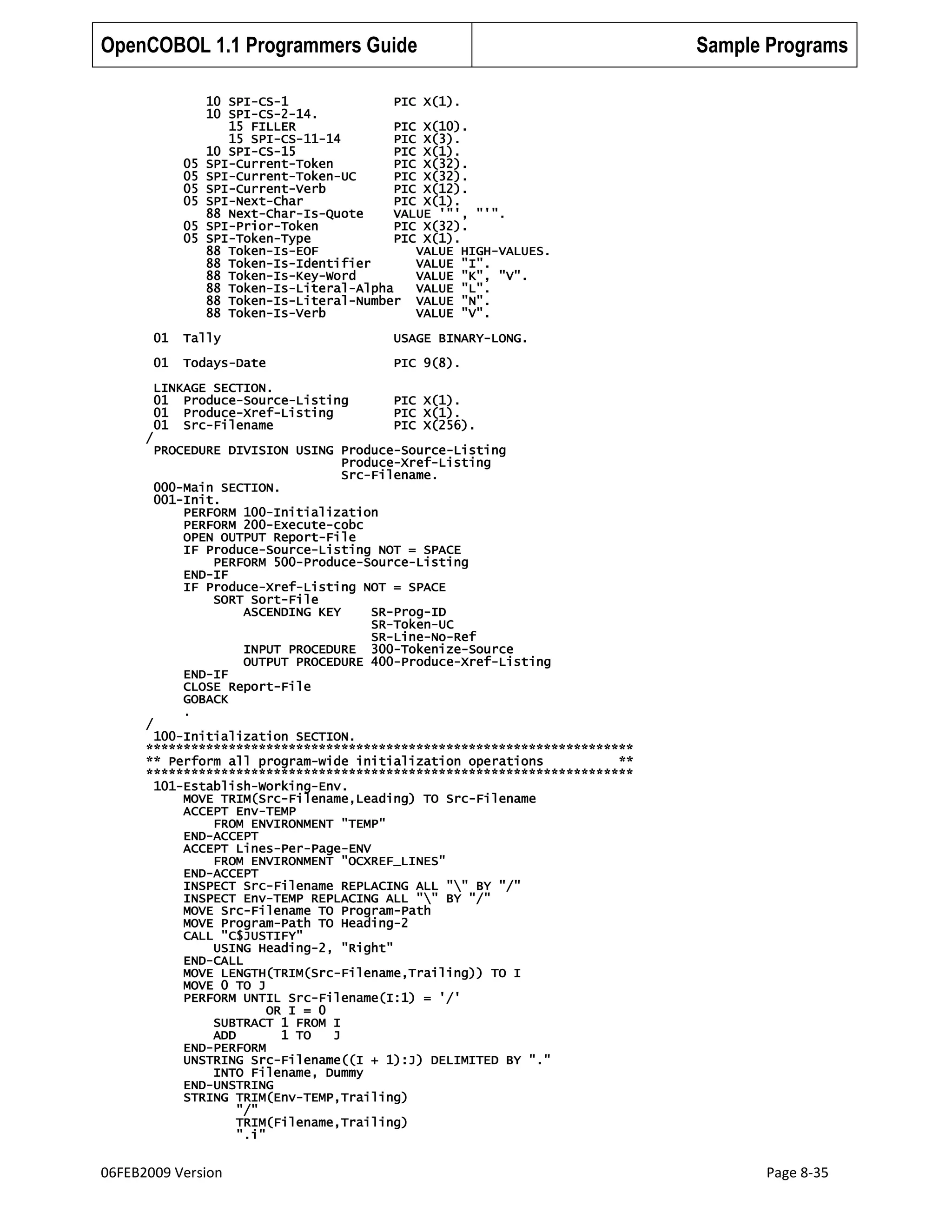 OpenCOBOL 1.1 Programmers Guide

05
05
05
05
05
05

Sample Programs

10 SPI-CS-1
PIC X(1).
10 SPI-CS-2-14.
15 FILLER
PIC X(10).
15 SPI-CS-11-14
PIC X(3).
10 SPI-CS-15
PIC X(1).
SPI-Current-Token
PIC X(32).
SPI-Current-Token-UC
PIC X(32).
SPI-Current-Verb
PIC X(12).
SPI-Next-Char
PIC X(1).
88 Next-Char-Is-Quote
VALUE '"', "'".
SPI-Prior-Token
PIC X(32).
SPI-Token-Type
PIC X(1).
88 Token-Is-EOF
VALUE HIGH-VALUES.
88 Token-Is-Identifier
VALUE "I".
88 Token-Is-Key-Word
VALUE "K", "V".
88 Token-Is-Literal-Alpha
VALUE "L".
88 Token-Is-Literal-Number VALUE "N".
88 Token-Is-Verb
VALUE "V".

01

Tally

USAGE BINARY-LONG.

01

Todays-Date

PIC 9(8).

LINKAGE SECTION.
01 Produce-Source-Listing
01 Produce-Xref-Listing
01 Src-Filename

PIC X(1).
PIC X(1).
PIC X(256).

/

/

PROCEDURE DIVISION USING Produce-Source-Listing
Produce-Xref-Listing
Src-Filename.
000-Main SECTION.
001-Init.
PERFORM 100-Initialization
PERFORM 200-Execute-cobc
OPEN OUTPUT Report-File
IF Produce-Source-Listing NOT = SPACE
PERFORM 500-Produce-Source-Listing
END-IF
IF Produce-Xref-Listing NOT = SPACE
SORT Sort-File
ASCENDING KEY
SR-Prog-ID
SR-Token-UC
SR-Line-No-Ref
INPUT PROCEDURE 300-Tokenize-Source
OUTPUT PROCEDURE 400-Produce-Xref-Listing
END-IF
CLOSE Report-File
GOBACK
.

100-Initialization SECTION.
*****************************************************************
** Perform all program-wide initialization operations
**
*****************************************************************
101-Establish-Working-Env.
MOVE TRIM(Src-Filename,Leading) TO Src-Filename
ACCEPT Env-TEMP
FROM ENVIRONMENT "TEMP"
END-ACCEPT
ACCEPT Lines-Per-Page-ENV
FROM ENVIRONMENT "OCXREF_LINES"
END-ACCEPT
INSPECT Src-Filename REPLACING ALL "" BY "/"
INSPECT Env-TEMP REPLACING ALL "" BY "/"
MOVE Src-Filename TO Program-Path
MOVE Program-Path TO Heading-2
CALL "C$JUSTIFY"
USING Heading-2, "Right"
END-CALL
MOVE LENGTH(TRIM(Src-Filename,Trailing)) TO I
MOVE 0 TO J
PERFORM UNTIL Src-Filename(I:1) = '/'
OR I = 0
SUBTRACT 1 FROM I
ADD
1 TO
J
END-PERFORM
UNSTRING Src-Filename((I + 1):J) DELIMITED BY "."
INTO Filename, Dummy
END-UNSTRING
STRING TRIM(Env-TEMP,Trailing)
"/"
TRIM(Filename,Trailing)
".i"

06FEB2009 Version

Page 8-35

 