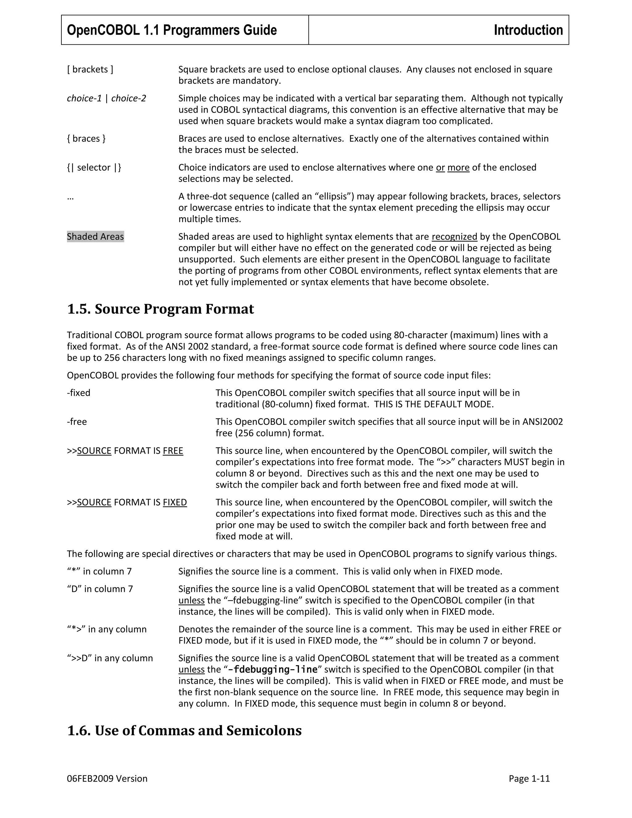 OpenCOBOL 1.1 Programmers Guide

Introduction

[ brackets ]

Square brackets are used to enclose optional clauses. Any clauses not enclosed in square
brackets are mandatory.

choice-1 | choice-2

Simple choices may be indicated with a vertical bar separating them. Although not typically
used in COBOL syntactical diagrams, this convention is an effective alternative that may be
used when square brackets would make a syntax diagram too complicated.

{ braces }

Braces are used to enclose alternatives. Exactly one of the alternatives contained within
the braces must be selected.

{| selector |}

Choice indicators are used to enclose alternatives where one or more of the enclosed
selections may be selected.

…

A three-dot sequence (called an “ellipsis”) may appear following brackets, braces, selectors
or lowercase entries to indicate that the syntax element preceding the ellipsis may occur
multiple times.

Shaded Areas

Shaded areas are used to highlight syntax elements that are recognized by the OpenCOBOL
compiler but will either have no effect on the generated code or will be rejected as being
unsupported. Such elements are either present in the OpenCOBOL language to facilitate
the porting of programs from other COBOL environments, reflect syntax elements that are
not yet fully implemented or syntax elements that have become obsolete.

1.5. Source Program Format
Traditional COBOL program source format allows programs to be coded using 80-character (maximum) lines with a
fixed format. As of the ANSI 2002 standard, a free-format source code format is defined where source code lines can
be up to 256 characters long with no fixed meanings assigned to specific column ranges.
OpenCOBOL provides the following four methods for specifying the format of source code input files:
-fixed

This OpenCOBOL compiler switch specifies that all source input will be in
traditional (80-column) fixed format. THIS IS THE DEFAULT MODE.

-free

This OpenCOBOL compiler switch specifies that all source input will be in ANSI2002
free (256 column) format.

>>SOURCE FORMAT IS FREE

This source line, when encountered by the OpenCOBOL compiler, will switch the
compiler’s expectations into free format mode. The “>>” characters MUST begin in
column 8 or beyond. Directives such as this and the next one may be used to
switch the compiler back and forth between free and fixed mode at will.

>>SOURCE FORMAT IS FIXED

This source line, when encountered by the OpenCOBOL compiler, will switch the
compiler’s expectations into fixed format mode. Directives such as this and the
prior one may be used to switch the compiler back and forth between free and
fixed mode at will.

The following are special directives or characters that may be used in OpenCOBOL programs to signify various things.
“*” in column 7

Signifies the source line is a comment. This is valid only when in FIXED mode.

“D” in column 7

Signifies the source line is a valid OpenCOBOL statement that will be treated as a comment
unless the “–fdebugging-line” switch is specified to the OpenCOBOL compiler (in that
instance, the lines will be compiled). This is valid only when in FIXED mode.

“*>” in any column

Denotes the remainder of the source line is a comment. This may be used in either FREE or
FIXED mode, but if it is used in FIXED mode, the “*” should be in column 7 or beyond.

“>>D” in any column

Signifies the source line is a valid OpenCOBOL statement that will be treated as a comment
unless the “-fdebugging-line” switch is specified to the OpenCOBOL compiler (in that
instance, the lines will be compiled). This is valid when in FIXED or FREE mode, and must be
the first non-blank sequence on the source line. In FREE mode, this sequence may begin in
any column. In FIXED mode, this sequence must begin in column 8 or beyond.

1.6. Use of Commas and Semicolons
06FEB2009 Version

Page 1-11

 