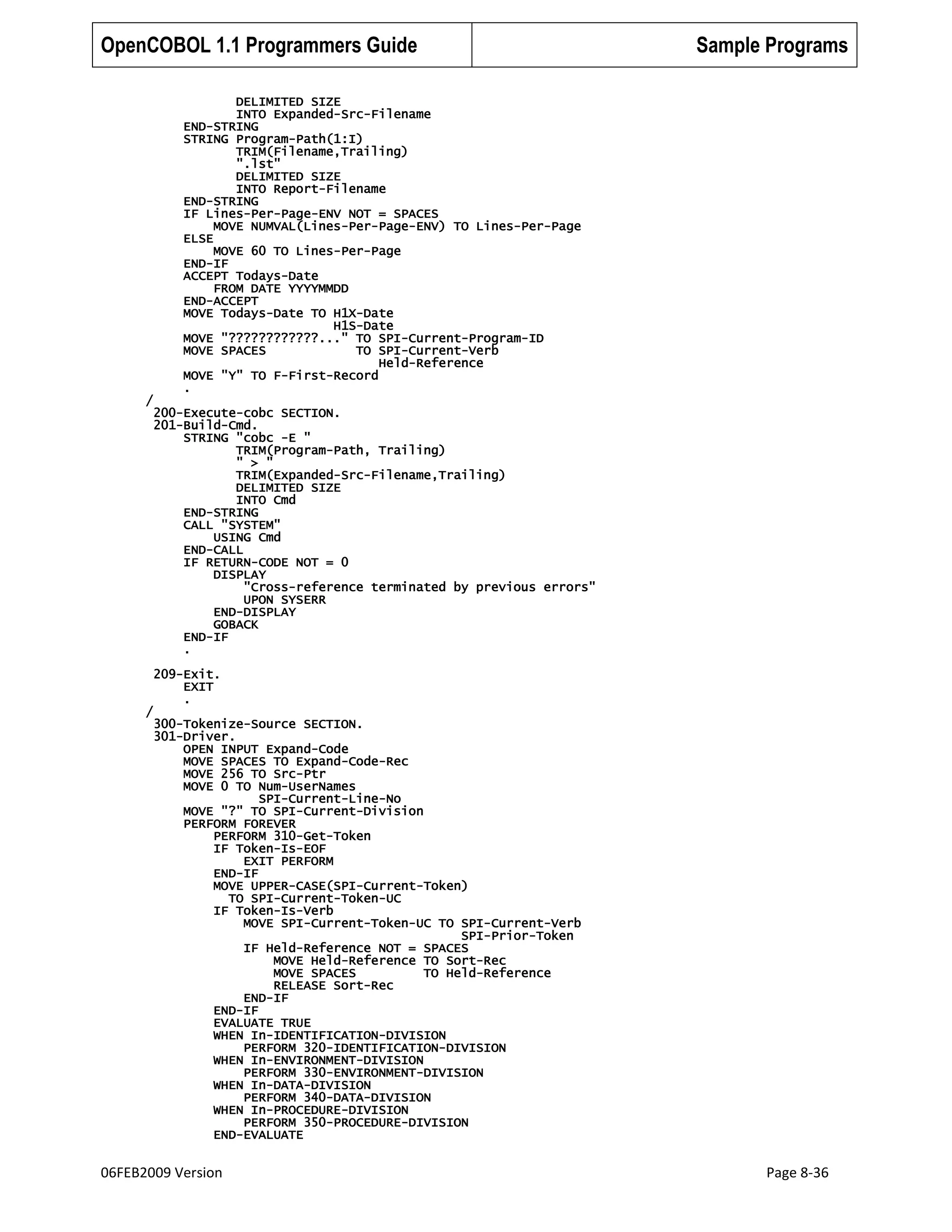 OpenCOBOL 1.1 Programmers Guide

Sample Programs

DELIMITED SIZE
INTO Expanded-Src-Filename
END-STRING
STRING Program-Path(1:I)
TRIM(Filename,Trailing)
".lst"
DELIMITED SIZE
INTO Report-Filename
END-STRING
IF Lines-Per-Page-ENV NOT = SPACES
MOVE NUMVAL(Lines-Per-Page-ENV) TO Lines-Per-Page
ELSE
MOVE 60 TO Lines-Per-Page
END-IF
ACCEPT Todays-Date
FROM DATE YYYYMMDD
END-ACCEPT
MOVE Todays-Date TO H1X-Date
H1S-Date
MOVE "????????????..." TO SPI-Current-Program-ID
MOVE SPACES
TO SPI-Current-Verb
Held-Reference
MOVE "Y" TO F-First-Record
.
/
200-Execute-cobc SECTION.
201-Build-Cmd.
STRING "cobc -E "
TRIM(Program-Path, Trailing)
" > "
TRIM(Expanded-Src-Filename,Trailing)
DELIMITED SIZE
INTO Cmd
END-STRING
CALL "SYSTEM"
USING Cmd
END-CALL
IF RETURN-CODE NOT = 0
DISPLAY
"Cross-reference terminated by previous errors"
UPON SYSERR
END-DISPLAY
GOBACK
END-IF
.
209-Exit.
EXIT
.
/

300-Tokenize-Source SECTION.
301-Driver.
OPEN INPUT Expand-Code
MOVE SPACES TO Expand-Code-Rec
MOVE 256 TO Src-Ptr
MOVE 0 TO Num-UserNames
SPI-Current-Line-No
MOVE "?" TO SPI-Current-Division
PERFORM FOREVER
PERFORM 310-Get-Token
IF Token-Is-EOF
EXIT PERFORM
END-IF
MOVE UPPER-CASE(SPI-Current-Token)
TO SPI-Current-Token-UC
IF Token-Is-Verb
MOVE SPI-Current-Token-UC TO SPI-Current-Verb
SPI-Prior-Token
IF Held-Reference NOT = SPACES
MOVE Held-Reference TO Sort-Rec
MOVE SPACES
TO Held-Reference
RELEASE Sort-Rec
END-IF
END-IF
EVALUATE TRUE
WHEN In-IDENTIFICATION-DIVISION
PERFORM 320-IDENTIFICATION-DIVISION
WHEN In-ENVIRONMENT-DIVISION
PERFORM 330-ENVIRONMENT-DIVISION
WHEN In-DATA-DIVISION
PERFORM 340-DATA-DIVISION
WHEN In-PROCEDURE-DIVISION
PERFORM 350-PROCEDURE-DIVISION
END-EVALUATE

06FEB2009 Version

Page 8-36

 