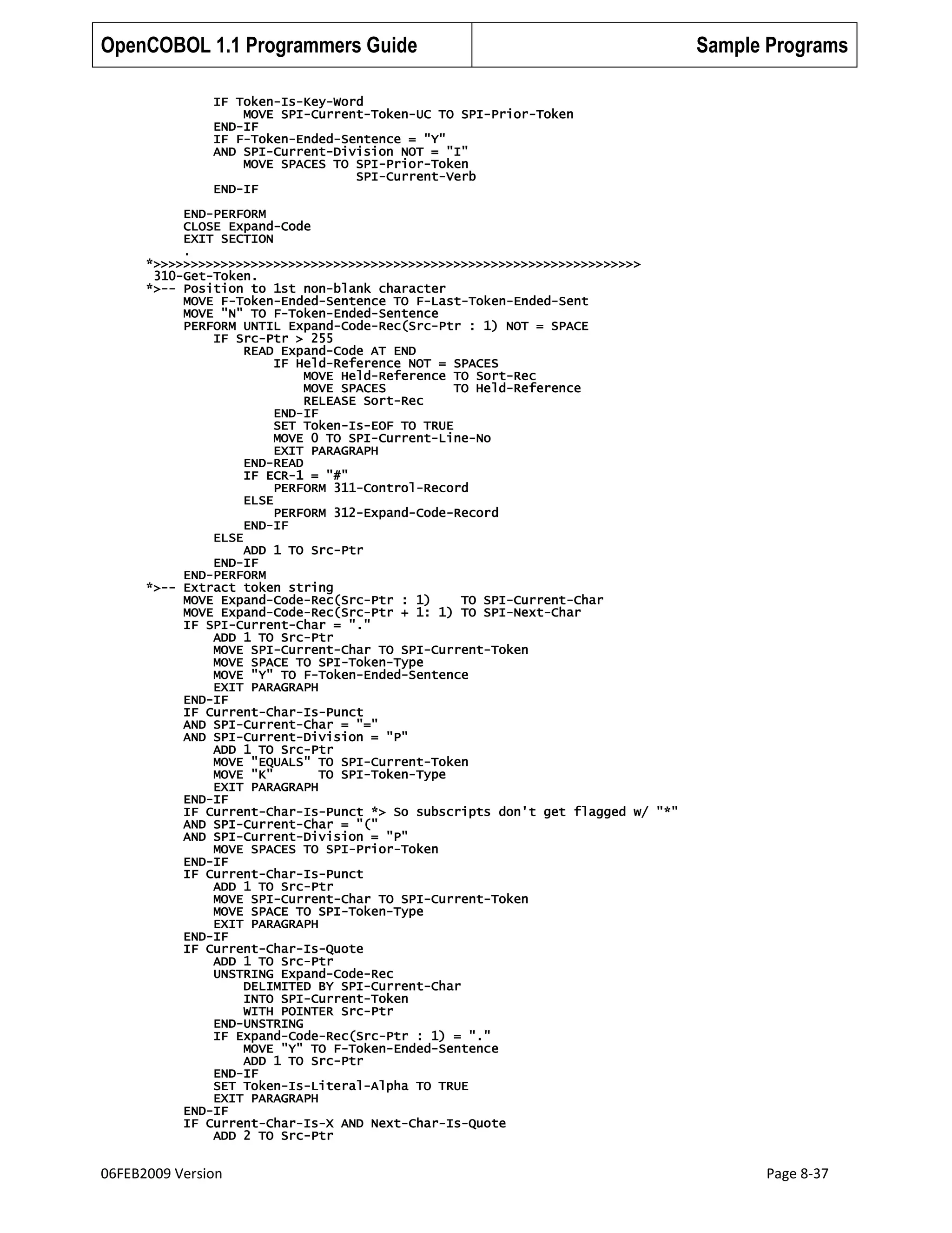 OpenCOBOL 1.1 Programmers Guide

Sample Programs

IF Token-Is-Key-Word
MOVE SPI-Current-Token-UC TO SPI-Prior-Token
END-IF
IF F-Token-Ended-Sentence = "Y"
AND SPI-Current-Division NOT = "I"
MOVE SPACES TO SPI-Prior-Token
SPI-Current-Verb
END-IF
END-PERFORM
CLOSE Expand-Code
EXIT SECTION
.
*>>>>>>>>>>>>>>>>>>>>>>>>>>>>>>>>>>>>>>>>>>>>>>>>>>>>>>>>>>>>>>>>>
310-Get-Token.
*>-- Position to 1st non-blank character
MOVE F-Token-Ended-Sentence TO F-Last-Token-Ended-Sent
MOVE "N" TO F-Token-Ended-Sentence
PERFORM UNTIL Expand-Code-Rec(Src-Ptr : 1) NOT = SPACE
IF Src-Ptr > 255
READ Expand-Code AT END
IF Held-Reference NOT = SPACES
MOVE Held-Reference TO Sort-Rec
MOVE SPACES
TO Held-Reference
RELEASE Sort-Rec
END-IF
SET Token-Is-EOF TO TRUE
MOVE 0 TO SPI-Current-Line-No
EXIT PARAGRAPH
END-READ
IF ECR-1 = "#"
PERFORM 311-Control-Record
ELSE
PERFORM 312-Expand-Code-Record
END-IF
ELSE
ADD 1 TO Src-Ptr
END-IF
END-PERFORM
*>-- Extract token string
MOVE Expand-Code-Rec(Src-Ptr : 1)
TO SPI-Current-Char
MOVE Expand-Code-Rec(Src-Ptr + 1: 1) TO SPI-Next-Char
IF SPI-Current-Char = "."
ADD 1 TO Src-Ptr
MOVE SPI-Current-Char TO SPI-Current-Token
MOVE SPACE TO SPI-Token-Type
MOVE "Y" TO F-Token-Ended-Sentence
EXIT PARAGRAPH
END-IF
IF Current-Char-Is-Punct
AND SPI-Current-Char = "="
AND SPI-Current-Division = "P"
ADD 1 TO Src-Ptr
MOVE "EQUALS" TO SPI-Current-Token
MOVE "K"
TO SPI-Token-Type
EXIT PARAGRAPH
END-IF
IF Current-Char-Is-Punct *> So subscripts don't get flagged w/ "*"
AND SPI-Current-Char = "("
AND SPI-Current-Division = "P"
MOVE SPACES TO SPI-Prior-Token
END-IF
IF Current-Char-Is-Punct
ADD 1 TO Src-Ptr
MOVE SPI-Current-Char TO SPI-Current-Token
MOVE SPACE TO SPI-Token-Type
EXIT PARAGRAPH
END-IF
IF Current-Char-Is-Quote
ADD 1 TO Src-Ptr
UNSTRING Expand-Code-Rec
DELIMITED BY SPI-Current-Char
INTO SPI-Current-Token
WITH POINTER Src-Ptr
END-UNSTRING
IF Expand-Code-Rec(Src-Ptr : 1) = "."
MOVE "Y" TO F-Token-Ended-Sentence
ADD 1 TO Src-Ptr
END-IF
SET Token-Is-Literal-Alpha TO TRUE
EXIT PARAGRAPH
END-IF
IF Current-Char-Is-X AND Next-Char-Is-Quote
ADD 2 TO Src-Ptr

06FEB2009 Version

Page 8-37

 