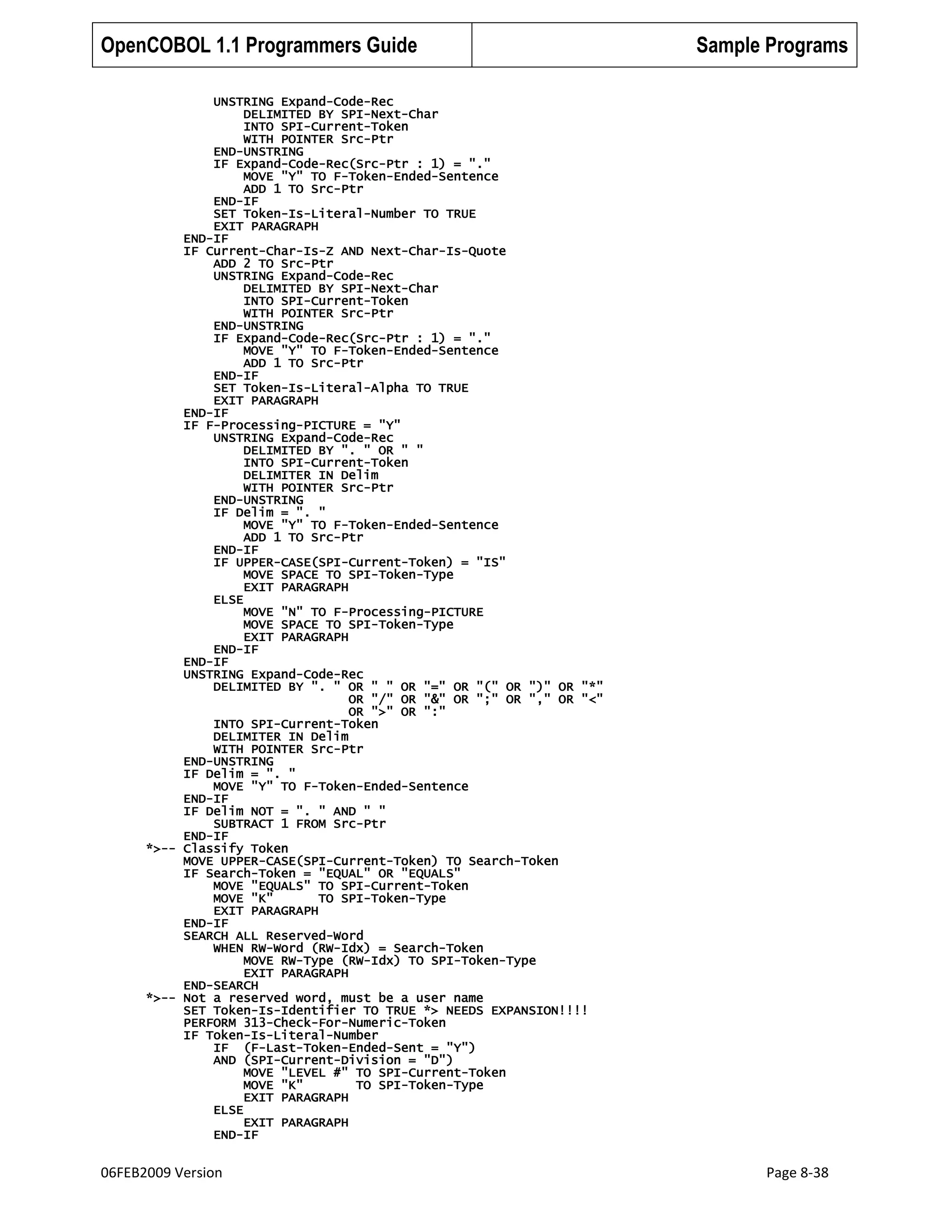 OpenCOBOL 1.1 Programmers Guide

Sample Programs

UNSTRING Expand-Code-Rec
DELIMITED BY SPI-Next-Char
INTO SPI-Current-Token
WITH POINTER Src-Ptr
END-UNSTRING
IF Expand-Code-Rec(Src-Ptr : 1) = "."
MOVE "Y" TO F-Token-Ended-Sentence
ADD 1 TO Src-Ptr
END-IF
SET Token-Is-Literal-Number TO TRUE
EXIT PARAGRAPH
END-IF
IF Current-Char-Is-Z AND Next-Char-Is-Quote
ADD 2 TO Src-Ptr
UNSTRING Expand-Code-Rec
DELIMITED BY SPI-Next-Char
INTO SPI-Current-Token
WITH POINTER Src-Ptr
END-UNSTRING
IF Expand-Code-Rec(Src-Ptr : 1) = "."
MOVE "Y" TO F-Token-Ended-Sentence
ADD 1 TO Src-Ptr
END-IF
SET Token-Is-Literal-Alpha TO TRUE
EXIT PARAGRAPH
END-IF
IF F-Processing-PICTURE = "Y"
UNSTRING Expand-Code-Rec
DELIMITED BY ". " OR " "
INTO SPI-Current-Token
DELIMITER IN Delim
WITH POINTER Src-Ptr
END-UNSTRING
IF Delim = ". "
MOVE "Y" TO F-Token-Ended-Sentence
ADD 1 TO Src-Ptr
END-IF
IF UPPER-CASE(SPI-Current-Token) = "IS"
MOVE SPACE TO SPI-Token-Type
EXIT PARAGRAPH
ELSE
MOVE "N" TO F-Processing-PICTURE
MOVE SPACE TO SPI-Token-Type
EXIT PARAGRAPH
END-IF
END-IF
UNSTRING Expand-Code-Rec
DELIMITED BY ". " OR " " OR "=" OR "(" OR ")" OR "*"
OR "/" OR "&" OR ";" OR "," OR "<"
OR ">" OR ":"
INTO SPI-Current-Token
DELIMITER IN Delim
WITH POINTER Src-Ptr
END-UNSTRING
IF Delim = ". "
MOVE "Y" TO F-Token-Ended-Sentence
END-IF
IF Delim NOT = ". " AND " "
SUBTRACT 1 FROM Src-Ptr
END-IF
*>-- Classify Token
MOVE UPPER-CASE(SPI-Current-Token) TO Search-Token
IF Search-Token = "EQUAL" OR "EQUALS"
MOVE "EQUALS" TO SPI-Current-Token
MOVE "K"
TO SPI-Token-Type
EXIT PARAGRAPH
END-IF
SEARCH ALL Reserved-Word
WHEN RW-Word (RW-Idx) = Search-Token
MOVE RW-Type (RW-Idx) TO SPI-Token-Type
EXIT PARAGRAPH
END-SEARCH
*>-- Not a reserved word, must be a user name
SET Token-Is-Identifier TO TRUE *> NEEDS EXPANSION!!!!
PERFORM 313-Check-For-Numeric-Token
IF Token-Is-Literal-Number
IF (F-Last-Token-Ended-Sent = "Y")
AND (SPI-Current-Division = "D")
MOVE "LEVEL #" TO SPI-Current-Token
MOVE "K"
TO SPI-Token-Type
EXIT PARAGRAPH
ELSE
EXIT PARAGRAPH
END-IF

06FEB2009 Version

Page 8-38

 