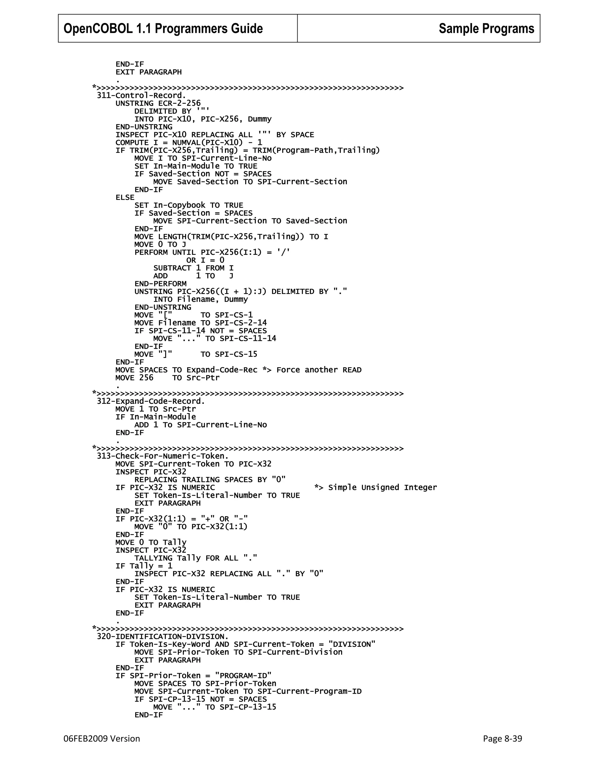 OpenCOBOL 1.1 Programmers Guide

Sample Programs

END-IF
EXIT PARAGRAPH
.
*>>>>>>>>>>>>>>>>>>>>>>>>>>>>>>>>>>>>>>>>>>>>>>>>>>>>>>>>>>>>>>>>>
311-Control-Record.
UNSTRING ECR-2-256
DELIMITED BY '"'
INTO PIC-X10, PIC-X256, Dummy
END-UNSTRING
INSPECT PIC-X10 REPLACING ALL '"' BY SPACE
COMPUTE I = NUMVAL(PIC-X10) - 1
IF TRIM(PIC-X256,Trailing) = TRIM(Program-Path,Trailing)
MOVE I TO SPI-Current-Line-No
SET In-Main-Module TO TRUE
IF Saved-Section NOT = SPACES
MOVE Saved-Section TO SPI-Current-Section
END-IF
ELSE
SET In-Copybook TO TRUE
IF Saved-Section = SPACES
MOVE SPI-Current-Section TO Saved-Section
END-IF
MOVE LENGTH(TRIM(PIC-X256,Trailing)) TO I
MOVE 0 TO J
PERFORM UNTIL PIC-X256(I:1) = '/'
OR I = 0
SUBTRACT 1 FROM I
ADD
1 TO
J
END-PERFORM
UNSTRING PIC-X256((I + 1):J) DELIMITED BY "."
INTO Filename, Dummy
END-UNSTRING
MOVE "["
TO SPI-CS-1
MOVE Filename TO SPI-CS-2-14
IF SPI-CS-11-14 NOT = SPACES
MOVE "..." TO SPI-CS-11-14
END-IF
MOVE "]"
TO SPI-CS-15
END-IF
MOVE SPACES TO Expand-Code-Rec *> Force another READ
MOVE 256
TO Src-Ptr
.
*>>>>>>>>>>>>>>>>>>>>>>>>>>>>>>>>>>>>>>>>>>>>>>>>>>>>>>>>>>>>>>>>>
312-Expand-Code-Record.
MOVE 1 TO Src-Ptr
IF In-Main-Module
ADD 1 To SPI-Current-Line-No
END-IF
.
*>>>>>>>>>>>>>>>>>>>>>>>>>>>>>>>>>>>>>>>>>>>>>>>>>>>>>>>>>>>>>>>>>
313-Check-For-Numeric-Token.
MOVE SPI-Current-Token TO PIC-X32
INSPECT PIC-X32
REPLACING TRAILING SPACES BY "0"
IF PIC-X32 IS NUMERIC
*> Simple Unsigned Integer
SET Token-Is-Literal-Number TO TRUE
EXIT PARAGRAPH
END-IF
IF PIC-X32(1:1) = "+" OR "-"
MOVE "0" TO PIC-X32(1:1)
END-IF
MOVE 0 TO Tally
INSPECT PIC-X32
TALLYING Tally FOR ALL "."
IF Tally = 1
INSPECT PIC-X32 REPLACING ALL "." BY "0"
END-IF
IF PIC-X32 IS NUMERIC
SET Token-Is-Literal-Number TO TRUE
EXIT PARAGRAPH
END-IF
.
*>>>>>>>>>>>>>>>>>>>>>>>>>>>>>>>>>>>>>>>>>>>>>>>>>>>>>>>>>>>>>>>>>
320-IDENTIFICATION-DIVISION.
IF Token-Is-Key-Word AND SPI-Current-Token = "DIVISION"
MOVE SPI-Prior-Token TO SPI-Current-Division
EXIT PARAGRAPH
END-IF
IF SPI-Prior-Token = "PROGRAM-ID"
MOVE SPACES TO SPI-Prior-Token
MOVE SPI-Current-Token TO SPI-Current-Program-ID
IF SPI-CP-13-15 NOT = SPACES
MOVE "..." TO SPI-CP-13-15
END-IF

06FEB2009 Version

Page 8-39

 