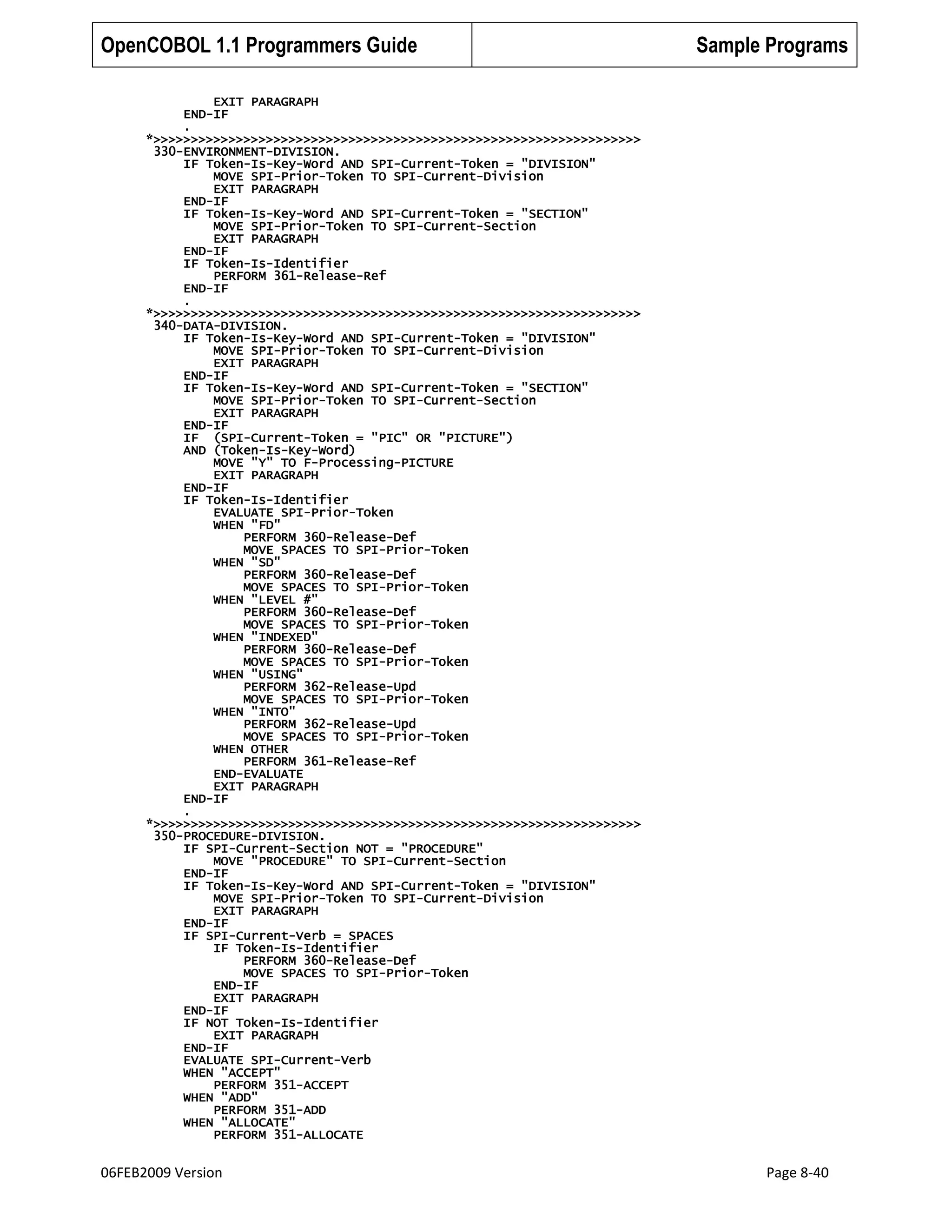 OpenCOBOL 1.1 Programmers Guide

Sample Programs

EXIT PARAGRAPH
END-IF
.
*>>>>>>>>>>>>>>>>>>>>>>>>>>>>>>>>>>>>>>>>>>>>>>>>>>>>>>>>>>>>>>>>>
330-ENVIRONMENT-DIVISION.
IF Token-Is-Key-Word AND SPI-Current-Token = "DIVISION"
MOVE SPI-Prior-Token TO SPI-Current-Division
EXIT PARAGRAPH
END-IF
IF Token-Is-Key-Word AND SPI-Current-Token = "SECTION"
MOVE SPI-Prior-Token TO SPI-Current-Section
EXIT PARAGRAPH
END-IF
IF Token-Is-Identifier
PERFORM 361-Release-Ref
END-IF
.
*>>>>>>>>>>>>>>>>>>>>>>>>>>>>>>>>>>>>>>>>>>>>>>>>>>>>>>>>>>>>>>>>>
340-DATA-DIVISION.
IF Token-Is-Key-Word AND SPI-Current-Token = "DIVISION"
MOVE SPI-Prior-Token TO SPI-Current-Division
EXIT PARAGRAPH
END-IF
IF Token-Is-Key-Word AND SPI-Current-Token = "SECTION"
MOVE SPI-Prior-Token TO SPI-Current-Section
EXIT PARAGRAPH
END-IF
IF (SPI-Current-Token = "PIC" OR "PICTURE")
AND (Token-Is-Key-Word)
MOVE "Y" TO F-Processing-PICTURE
EXIT PARAGRAPH
END-IF
IF Token-Is-Identifier
EVALUATE SPI-Prior-Token
WHEN "FD"
PERFORM 360-Release-Def
MOVE SPACES TO SPI-Prior-Token
WHEN "SD"
PERFORM 360-Release-Def
MOVE SPACES TO SPI-Prior-Token
WHEN "LEVEL #"
PERFORM 360-Release-Def
MOVE SPACES TO SPI-Prior-Token
WHEN "INDEXED"
PERFORM 360-Release-Def
MOVE SPACES TO SPI-Prior-Token
WHEN "USING"
PERFORM 362-Release-Upd
MOVE SPACES TO SPI-Prior-Token
WHEN "INTO"
PERFORM 362-Release-Upd
MOVE SPACES TO SPI-Prior-Token
WHEN OTHER
PERFORM 361-Release-Ref
END-EVALUATE
EXIT PARAGRAPH
END-IF
.
*>>>>>>>>>>>>>>>>>>>>>>>>>>>>>>>>>>>>>>>>>>>>>>>>>>>>>>>>>>>>>>>>>
350-PROCEDURE-DIVISION.
IF SPI-Current-Section NOT = "PROCEDURE"
MOVE "PROCEDURE" TO SPI-Current-Section
END-IF
IF Token-Is-Key-Word AND SPI-Current-Token = "DIVISION"
MOVE SPI-Prior-Token TO SPI-Current-Division
EXIT PARAGRAPH
END-IF
IF SPI-Current-Verb = SPACES
IF Token-Is-Identifier
PERFORM 360-Release-Def
MOVE SPACES TO SPI-Prior-Token
END-IF
EXIT PARAGRAPH
END-IF
IF NOT Token-Is-Identifier
EXIT PARAGRAPH
END-IF
EVALUATE SPI-Current-Verb
WHEN "ACCEPT"
PERFORM 351-ACCEPT
WHEN "ADD"
PERFORM 351-ADD
WHEN "ALLOCATE"
PERFORM 351-ALLOCATE

06FEB2009 Version

Page 8-40

 