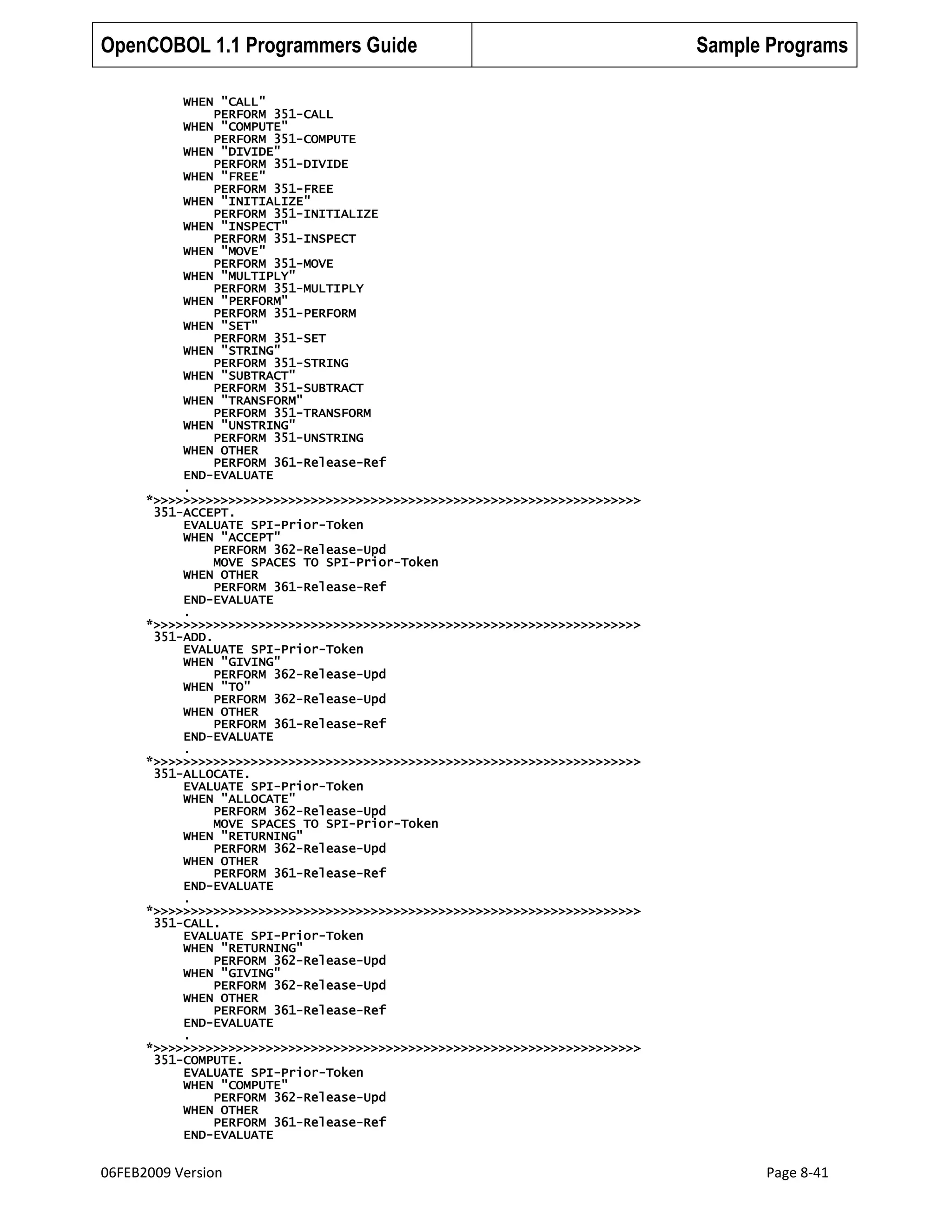 OpenCOBOL 1.1 Programmers Guide

Sample Programs

WHEN "CALL"
PERFORM 351-CALL
WHEN "COMPUTE"
PERFORM 351-COMPUTE
WHEN "DIVIDE"
PERFORM 351-DIVIDE
WHEN "FREE"
PERFORM 351-FREE
WHEN "INITIALIZE"
PERFORM 351-INITIALIZE
WHEN "INSPECT"
PERFORM 351-INSPECT
WHEN "MOVE"
PERFORM 351-MOVE
WHEN "MULTIPLY"
PERFORM 351-MULTIPLY
WHEN "PERFORM"
PERFORM 351-PERFORM
WHEN "SET"
PERFORM 351-SET
WHEN "STRING"
PERFORM 351-STRING
WHEN "SUBTRACT"
PERFORM 351-SUBTRACT
WHEN "TRANSFORM"
PERFORM 351-TRANSFORM
WHEN "UNSTRING"
PERFORM 351-UNSTRING
WHEN OTHER
PERFORM 361-Release-Ref
END-EVALUATE
.
*>>>>>>>>>>>>>>>>>>>>>>>>>>>>>>>>>>>>>>>>>>>>>>>>>>>>>>>>>>>>>>>>>
351-ACCEPT.
EVALUATE SPI-Prior-Token
WHEN "ACCEPT"
PERFORM 362-Release-Upd
MOVE SPACES TO SPI-Prior-Token
WHEN OTHER
PERFORM 361-Release-Ref
END-EVALUATE
.
*>>>>>>>>>>>>>>>>>>>>>>>>>>>>>>>>>>>>>>>>>>>>>>>>>>>>>>>>>>>>>>>>>
351-ADD.
EVALUATE SPI-Prior-Token
WHEN "GIVING"
PERFORM 362-Release-Upd
WHEN "TO"
PERFORM 362-Release-Upd
WHEN OTHER
PERFORM 361-Release-Ref
END-EVALUATE
.
*>>>>>>>>>>>>>>>>>>>>>>>>>>>>>>>>>>>>>>>>>>>>>>>>>>>>>>>>>>>>>>>>>
351-ALLOCATE.
EVALUATE SPI-Prior-Token
WHEN "ALLOCATE"
PERFORM 362-Release-Upd
MOVE SPACES TO SPI-Prior-Token
WHEN "RETURNING"
PERFORM 362-Release-Upd
WHEN OTHER
PERFORM 361-Release-Ref
END-EVALUATE
.
*>>>>>>>>>>>>>>>>>>>>>>>>>>>>>>>>>>>>>>>>>>>>>>>>>>>>>>>>>>>>>>>>>
351-CALL.
EVALUATE SPI-Prior-Token
WHEN "RETURNING"
PERFORM 362-Release-Upd
WHEN "GIVING"
PERFORM 362-Release-Upd
WHEN OTHER
PERFORM 361-Release-Ref
END-EVALUATE
.
*>>>>>>>>>>>>>>>>>>>>>>>>>>>>>>>>>>>>>>>>>>>>>>>>>>>>>>>>>>>>>>>>>
351-COMPUTE.
EVALUATE SPI-Prior-Token
WHEN "COMPUTE"
PERFORM 362-Release-Upd
WHEN OTHER
PERFORM 361-Release-Ref
END-EVALUATE

06FEB2009 Version

Page 8-41

 