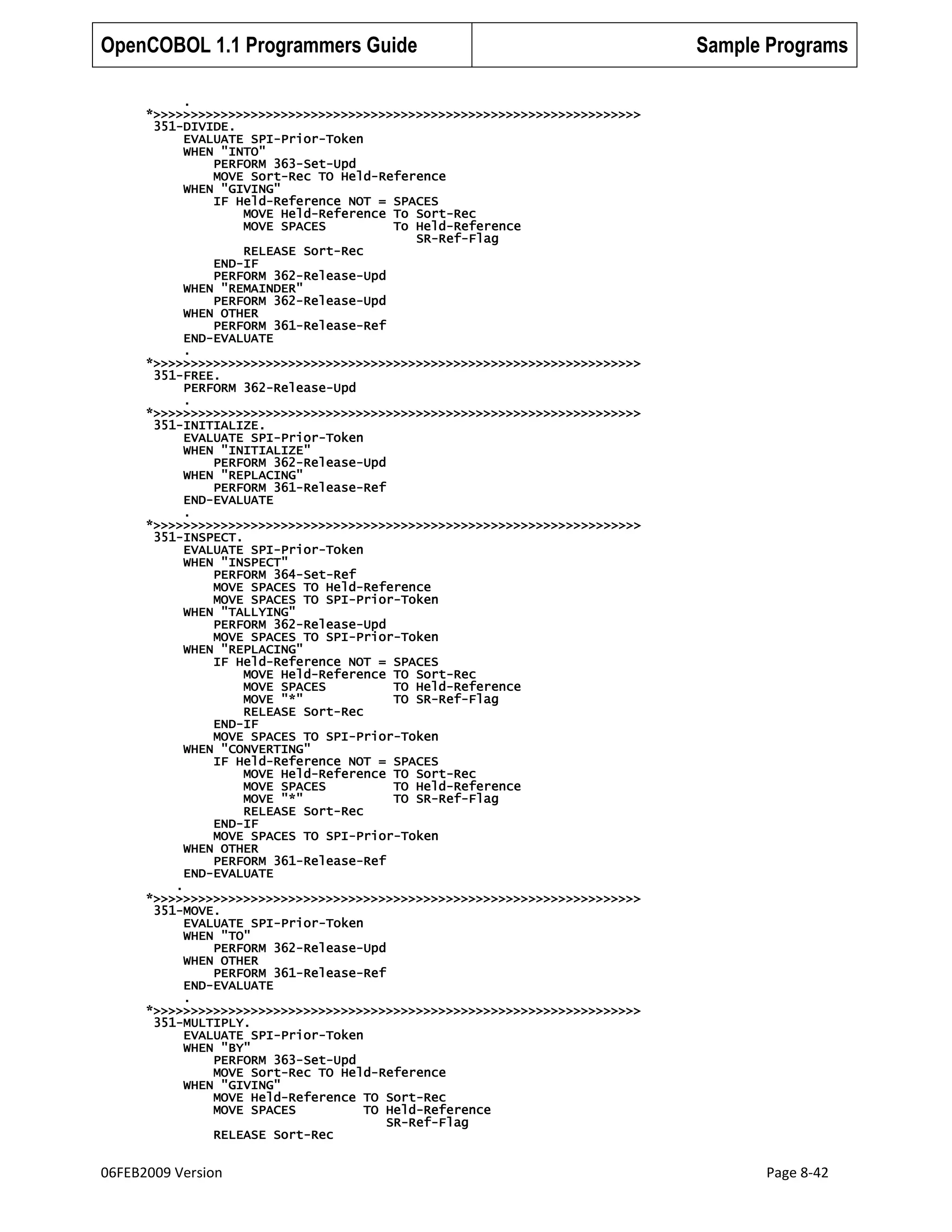 OpenCOBOL 1.1 Programmers Guide

Sample Programs

.
*>>>>>>>>>>>>>>>>>>>>>>>>>>>>>>>>>>>>>>>>>>>>>>>>>>>>>>>>>>>>>>>>>
351-DIVIDE.
EVALUATE SPI-Prior-Token
WHEN "INTO"
PERFORM 363-Set-Upd
MOVE Sort-Rec TO Held-Reference
WHEN "GIVING"
IF Held-Reference NOT = SPACES
MOVE Held-Reference To Sort-Rec
MOVE SPACES
To Held-Reference
SR-Ref-Flag
RELEASE Sort-Rec
END-IF
PERFORM 362-Release-Upd
WHEN "REMAINDER"
PERFORM 362-Release-Upd
WHEN OTHER
PERFORM 361-Release-Ref
END-EVALUATE
.
*>>>>>>>>>>>>>>>>>>>>>>>>>>>>>>>>>>>>>>>>>>>>>>>>>>>>>>>>>>>>>>>>>
351-FREE.
PERFORM 362-Release-Upd
.
*>>>>>>>>>>>>>>>>>>>>>>>>>>>>>>>>>>>>>>>>>>>>>>>>>>>>>>>>>>>>>>>>>
351-INITIALIZE.
EVALUATE SPI-Prior-Token
WHEN "INITIALIZE"
PERFORM 362-Release-Upd
WHEN "REPLACING"
PERFORM 361-Release-Ref
END-EVALUATE
.
*>>>>>>>>>>>>>>>>>>>>>>>>>>>>>>>>>>>>>>>>>>>>>>>>>>>>>>>>>>>>>>>>>
351-INSPECT.
EVALUATE SPI-Prior-Token
WHEN "INSPECT"
PERFORM 364-Set-Ref
MOVE SPACES TO Held-Reference
MOVE SPACES TO SPI-Prior-Token
WHEN "TALLYING"
PERFORM 362-Release-Upd
MOVE SPACES TO SPI-Prior-Token
WHEN "REPLACING"
IF Held-Reference NOT = SPACES
MOVE Held-Reference TO Sort-Rec
MOVE SPACES
TO Held-Reference
MOVE "*"
TO SR-Ref-Flag
RELEASE Sort-Rec
END-IF
MOVE SPACES TO SPI-Prior-Token
WHEN "CONVERTING"
IF Held-Reference NOT = SPACES
MOVE Held-Reference TO Sort-Rec
MOVE SPACES
TO Held-Reference
MOVE "*"
TO SR-Ref-Flag
RELEASE Sort-Rec
END-IF
MOVE SPACES TO SPI-Prior-Token
WHEN OTHER
PERFORM 361-Release-Ref
END-EVALUATE
.
*>>>>>>>>>>>>>>>>>>>>>>>>>>>>>>>>>>>>>>>>>>>>>>>>>>>>>>>>>>>>>>>>>
351-MOVE.
EVALUATE SPI-Prior-Token
WHEN "TO"
PERFORM 362-Release-Upd
WHEN OTHER
PERFORM 361-Release-Ref
END-EVALUATE
.
*>>>>>>>>>>>>>>>>>>>>>>>>>>>>>>>>>>>>>>>>>>>>>>>>>>>>>>>>>>>>>>>>>
351-MULTIPLY.
EVALUATE SPI-Prior-Token
WHEN "BY"
PERFORM 363-Set-Upd
MOVE Sort-Rec TO Held-Reference
WHEN "GIVING"
MOVE Held-Reference TO Sort-Rec
MOVE SPACES
TO Held-Reference
SR-Ref-Flag
RELEASE Sort-Rec

06FEB2009 Version

Page 8-42

 
