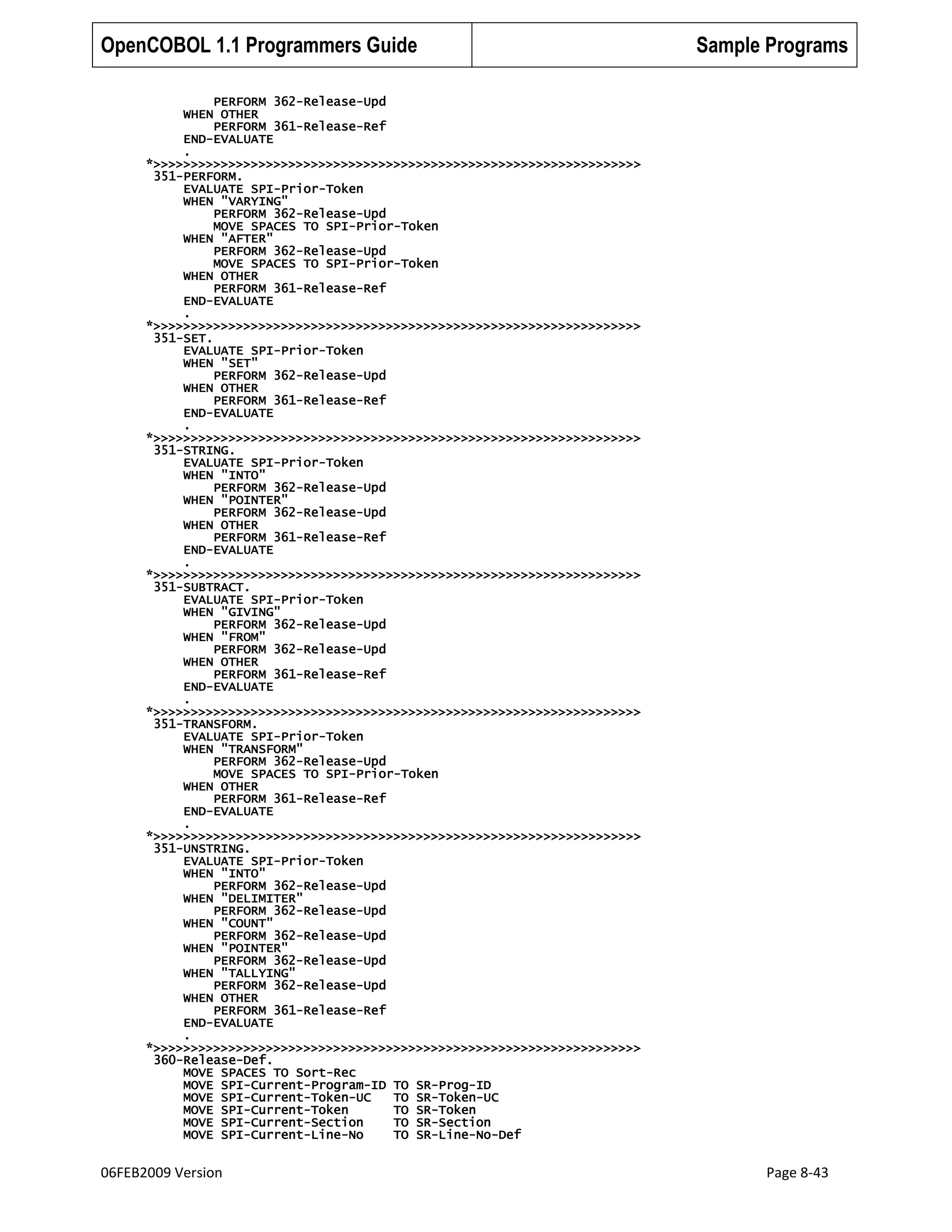 OpenCOBOL 1.1 Programmers Guide

Sample Programs

PERFORM 362-Release-Upd
WHEN OTHER
PERFORM 361-Release-Ref
END-EVALUATE
.
*>>>>>>>>>>>>>>>>>>>>>>>>>>>>>>>>>>>>>>>>>>>>>>>>>>>>>>>>>>>>>>>>>
351-PERFORM.
EVALUATE SPI-Prior-Token
WHEN "VARYING"
PERFORM 362-Release-Upd
MOVE SPACES TO SPI-Prior-Token
WHEN "AFTER"
PERFORM 362-Release-Upd
MOVE SPACES TO SPI-Prior-Token
WHEN OTHER
PERFORM 361-Release-Ref
END-EVALUATE
.
*>>>>>>>>>>>>>>>>>>>>>>>>>>>>>>>>>>>>>>>>>>>>>>>>>>>>>>>>>>>>>>>>>
351-SET.
EVALUATE SPI-Prior-Token
WHEN "SET"
PERFORM 362-Release-Upd
WHEN OTHER
PERFORM 361-Release-Ref
END-EVALUATE
.
*>>>>>>>>>>>>>>>>>>>>>>>>>>>>>>>>>>>>>>>>>>>>>>>>>>>>>>>>>>>>>>>>>
351-STRING.
EVALUATE SPI-Prior-Token
WHEN "INTO"
PERFORM 362-Release-Upd
WHEN "POINTER"
PERFORM 362-Release-Upd
WHEN OTHER
PERFORM 361-Release-Ref
END-EVALUATE
.
*>>>>>>>>>>>>>>>>>>>>>>>>>>>>>>>>>>>>>>>>>>>>>>>>>>>>>>>>>>>>>>>>>
351-SUBTRACT.
EVALUATE SPI-Prior-Token
WHEN "GIVING"
PERFORM 362-Release-Upd
WHEN "FROM"
PERFORM 362-Release-Upd
WHEN OTHER
PERFORM 361-Release-Ref
END-EVALUATE
.
*>>>>>>>>>>>>>>>>>>>>>>>>>>>>>>>>>>>>>>>>>>>>>>>>>>>>>>>>>>>>>>>>>
351-TRANSFORM.
EVALUATE SPI-Prior-Token
WHEN "TRANSFORM"
PERFORM 362-Release-Upd
MOVE SPACES TO SPI-Prior-Token
WHEN OTHER
PERFORM 361-Release-Ref
END-EVALUATE
.
*>>>>>>>>>>>>>>>>>>>>>>>>>>>>>>>>>>>>>>>>>>>>>>>>>>>>>>>>>>>>>>>>>
351-UNSTRING.
EVALUATE SPI-Prior-Token
WHEN "INTO"
PERFORM 362-Release-Upd
WHEN "DELIMITER"
PERFORM 362-Release-Upd
WHEN "COUNT"
PERFORM 362-Release-Upd
WHEN "POINTER"
PERFORM 362-Release-Upd
WHEN "TALLYING"
PERFORM 362-Release-Upd
WHEN OTHER
PERFORM 361-Release-Ref
END-EVALUATE
.
*>>>>>>>>>>>>>>>>>>>>>>>>>>>>>>>>>>>>>>>>>>>>>>>>>>>>>>>>>>>>>>>>>
360-Release-Def.
MOVE SPACES TO Sort-Rec
MOVE SPI-Current-Program-ID TO SR-Prog-ID
MOVE SPI-Current-Token-UC
TO SR-Token-UC
MOVE SPI-Current-Token
TO SR-Token
MOVE SPI-Current-Section
TO SR-Section
MOVE SPI-Current-Line-No
TO SR-Line-No-Def

06FEB2009 Version

Page 8-43

 