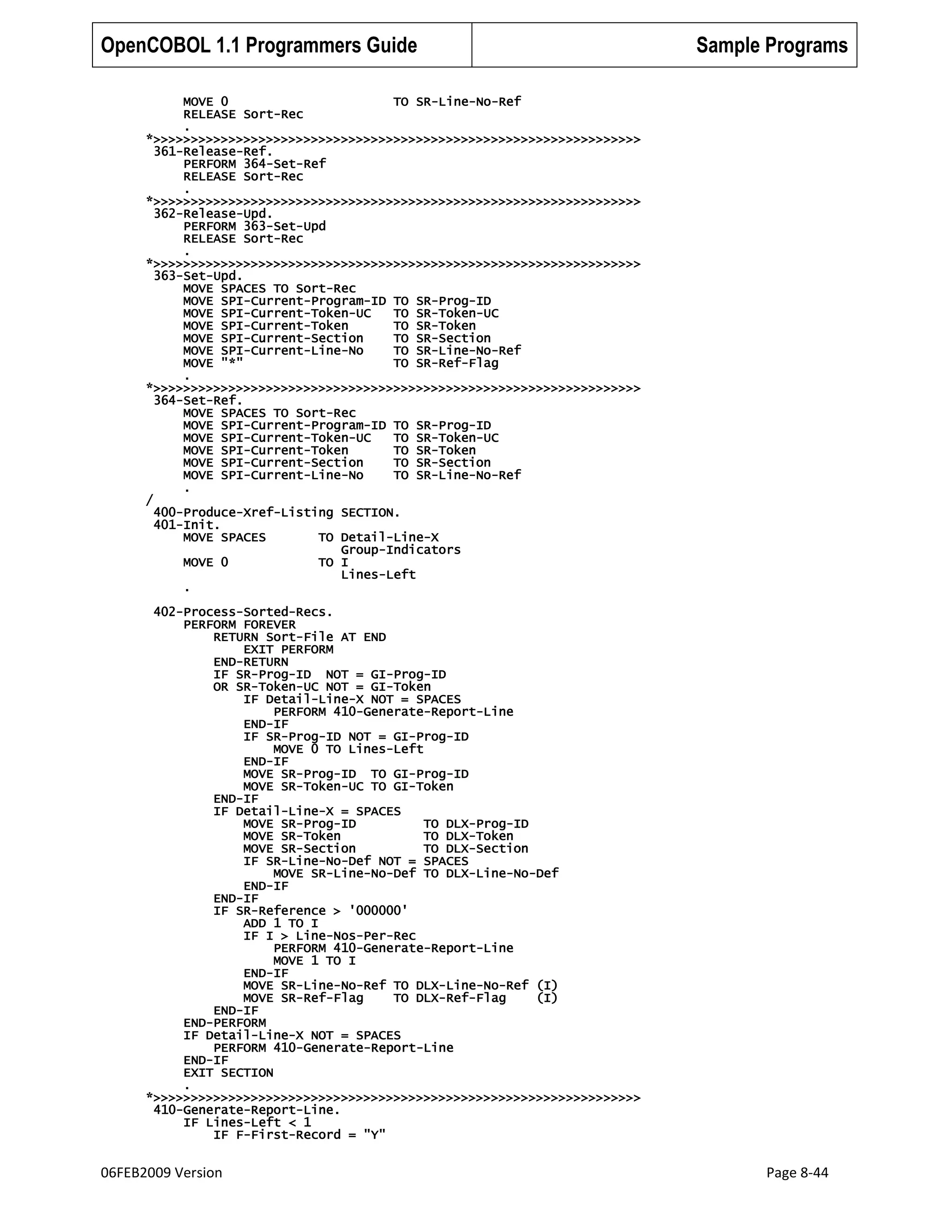 OpenCOBOL 1.1 Programmers Guide

Sample Programs

MOVE 0
TO SR-Line-No-Ref
RELEASE Sort-Rec
.
*>>>>>>>>>>>>>>>>>>>>>>>>>>>>>>>>>>>>>>>>>>>>>>>>>>>>>>>>>>>>>>>>>
361-Release-Ref.
PERFORM 364-Set-Ref
RELEASE Sort-Rec
.
*>>>>>>>>>>>>>>>>>>>>>>>>>>>>>>>>>>>>>>>>>>>>>>>>>>>>>>>>>>>>>>>>>
362-Release-Upd.
PERFORM 363-Set-Upd
RELEASE Sort-Rec
.
*>>>>>>>>>>>>>>>>>>>>>>>>>>>>>>>>>>>>>>>>>>>>>>>>>>>>>>>>>>>>>>>>>
363-Set-Upd.
MOVE SPACES TO Sort-Rec
MOVE SPI-Current-Program-ID TO SR-Prog-ID
MOVE SPI-Current-Token-UC
TO SR-Token-UC
MOVE SPI-Current-Token
TO SR-Token
MOVE SPI-Current-Section
TO SR-Section
MOVE SPI-Current-Line-No
TO SR-Line-No-Ref
MOVE "*"
TO SR-Ref-Flag
.
*>>>>>>>>>>>>>>>>>>>>>>>>>>>>>>>>>>>>>>>>>>>>>>>>>>>>>>>>>>>>>>>>>
364-Set-Ref.
MOVE SPACES TO Sort-Rec
MOVE SPI-Current-Program-ID TO SR-Prog-ID
MOVE SPI-Current-Token-UC
TO SR-Token-UC
MOVE SPI-Current-Token
TO SR-Token
MOVE SPI-Current-Section
TO SR-Section
MOVE SPI-Current-Line-No
TO SR-Line-No-Ref
.
/
400-Produce-Xref-Listing SECTION.
401-Init.
MOVE SPACES
TO Detail-Line-X
Group-Indicators
MOVE 0
TO I
Lines-Left
.
402-Process-Sorted-Recs.
PERFORM FOREVER
RETURN Sort-File AT END
EXIT PERFORM
END-RETURN
IF SR-Prog-ID NOT = GI-Prog-ID
OR SR-Token-UC NOT = GI-Token
IF Detail-Line-X NOT = SPACES
PERFORM 410-Generate-Report-Line
END-IF
IF SR-Prog-ID NOT = GI-Prog-ID
MOVE 0 TO Lines-Left
END-IF
MOVE SR-Prog-ID TO GI-Prog-ID
MOVE SR-Token-UC TO GI-Token
END-IF
IF Detail-Line-X = SPACES
MOVE SR-Prog-ID
TO DLX-Prog-ID
MOVE SR-Token
TO DLX-Token
MOVE SR-Section
TO DLX-Section
IF SR-Line-No-Def NOT = SPACES
MOVE SR-Line-No-Def TO DLX-Line-No-Def
END-IF
END-IF
IF SR-Reference > '000000'
ADD 1 TO I
IF I > Line-Nos-Per-Rec
PERFORM 410-Generate-Report-Line
MOVE 1 TO I
END-IF
MOVE SR-Line-No-Ref TO DLX-Line-No-Ref (I)
MOVE SR-Ref-Flag
TO DLX-Ref-Flag
(I)
END-IF
END-PERFORM
IF Detail-Line-X NOT = SPACES
PERFORM 410-Generate-Report-Line
END-IF
EXIT SECTION
.
*>>>>>>>>>>>>>>>>>>>>>>>>>>>>>>>>>>>>>>>>>>>>>>>>>>>>>>>>>>>>>>>>>
410-Generate-Report-Line.
IF Lines-Left < 1
IF F-First-Record = "Y"

06FEB2009 Version

Page 8-44

 