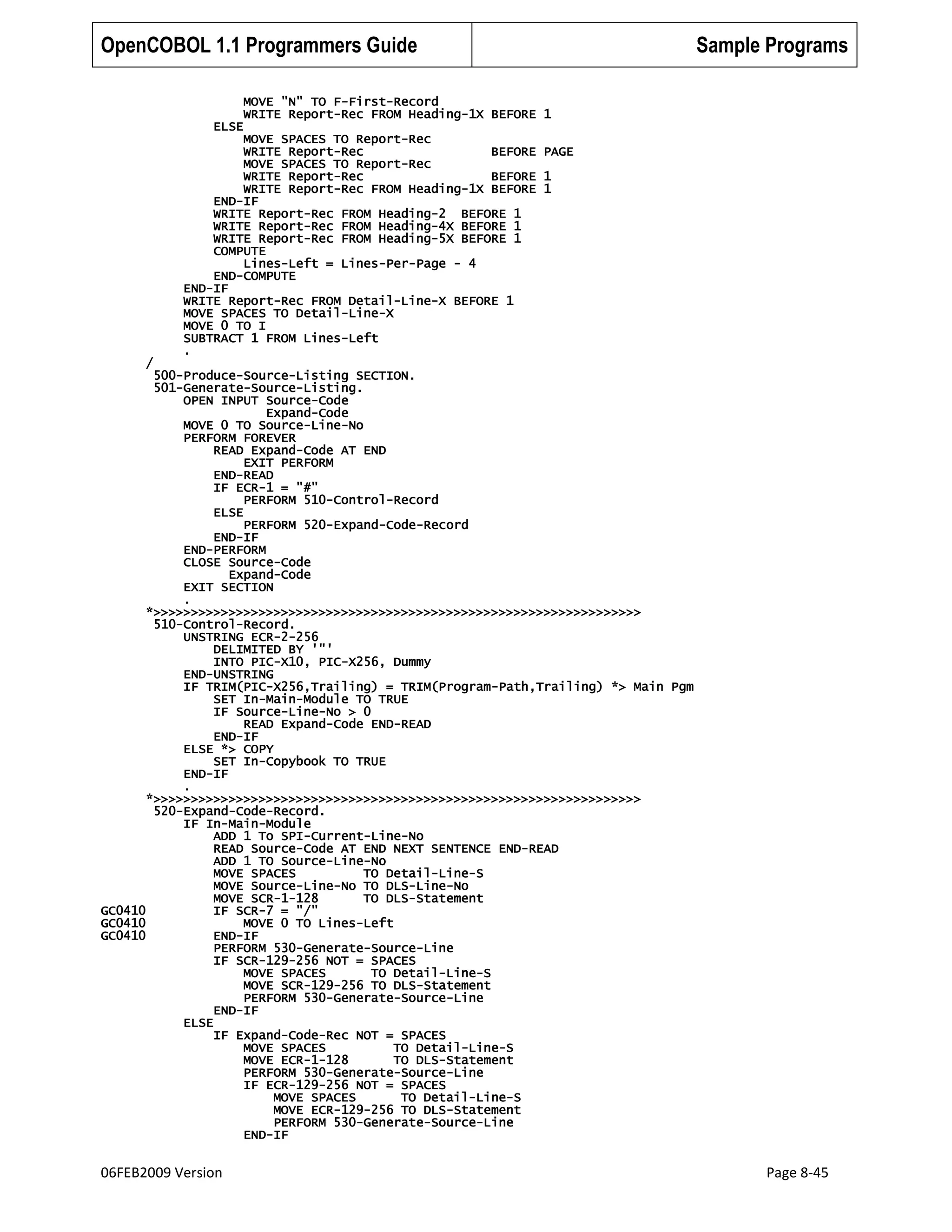 OpenCOBOL 1.1 Programmers Guide
MOVE "N" TO F-First-Record
WRITE Report-Rec FROM Heading-1X BEFORE
ELSE
MOVE SPACES TO Report-Rec
WRITE Report-Rec
BEFORE
MOVE SPACES TO Report-Rec
WRITE Report-Rec
BEFORE
WRITE Report-Rec FROM Heading-1X BEFORE
END-IF
WRITE Report-Rec FROM Heading-2 BEFORE 1
WRITE Report-Rec FROM Heading-4X BEFORE 1
WRITE Report-Rec FROM Heading-5X BEFORE 1
COMPUTE
Lines-Left = Lines-Per-Page - 4
END-COMPUTE
END-IF
WRITE Report-Rec FROM Detail-Line-X BEFORE 1
MOVE SPACES TO Detail-Line-X
MOVE 0 TO I
SUBTRACT 1 FROM Lines-Left
.

Sample Programs
1
PAGE
1
1

/
500-Produce-Source-Listing SECTION.
501-Generate-Source-Listing.
OPEN INPUT Source-Code
Expand-Code
MOVE 0 TO Source-Line-No
PERFORM FOREVER
READ Expand-Code AT END
EXIT PERFORM
END-READ
IF ECR-1 = "#"
PERFORM 510-Control-Record
ELSE
PERFORM 520-Expand-Code-Record
END-IF
END-PERFORM
CLOSE Source-Code
Expand-Code
EXIT SECTION
.
*>>>>>>>>>>>>>>>>>>>>>>>>>>>>>>>>>>>>>>>>>>>>>>>>>>>>>>>>>>>>>>>>>
510-Control-Record.
UNSTRING ECR-2-256
DELIMITED BY '"'
INTO PIC-X10, PIC-X256, Dummy
END-UNSTRING
IF TRIM(PIC-X256,Trailing) = TRIM(Program-Path,Trailing) *> Main Pgm
SET In-Main-Module TO TRUE
IF Source-Line-No > 0
READ Expand-Code END-READ
END-IF
ELSE *> COPY
SET In-Copybook TO TRUE
END-IF
.
*>>>>>>>>>>>>>>>>>>>>>>>>>>>>>>>>>>>>>>>>>>>>>>>>>>>>>>>>>>>>>>>>>
520-Expand-Code-Record.
IF In-Main-Module
ADD 1 To SPI-Current-Line-No
READ Source-Code AT END NEXT SENTENCE END-READ
ADD 1 TO Source-Line-No
MOVE SPACES
TO Detail-Line-S
MOVE Source-Line-No TO DLS-Line-No
MOVE SCR-1-128
TO DLS-Statement
GC0410
IF SCR-7 = "/"
GC0410
MOVE 0 TO Lines-Left
GC0410
END-IF
PERFORM 530-Generate-Source-Line
IF SCR-129-256 NOT = SPACES
MOVE SPACES
TO Detail-Line-S
MOVE SCR-129-256 TO DLS-Statement
PERFORM 530-Generate-Source-Line
END-IF
ELSE
IF Expand-Code-Rec NOT = SPACES
MOVE SPACES
TO Detail-Line-S
MOVE ECR-1-128
TO DLS-Statement
PERFORM 530-Generate-Source-Line
IF ECR-129-256 NOT = SPACES
MOVE SPACES
TO Detail-Line-S
MOVE ECR-129-256 TO DLS-Statement
PERFORM 530-Generate-Source-Line
END-IF

06FEB2009 Version

Page 8-45

 