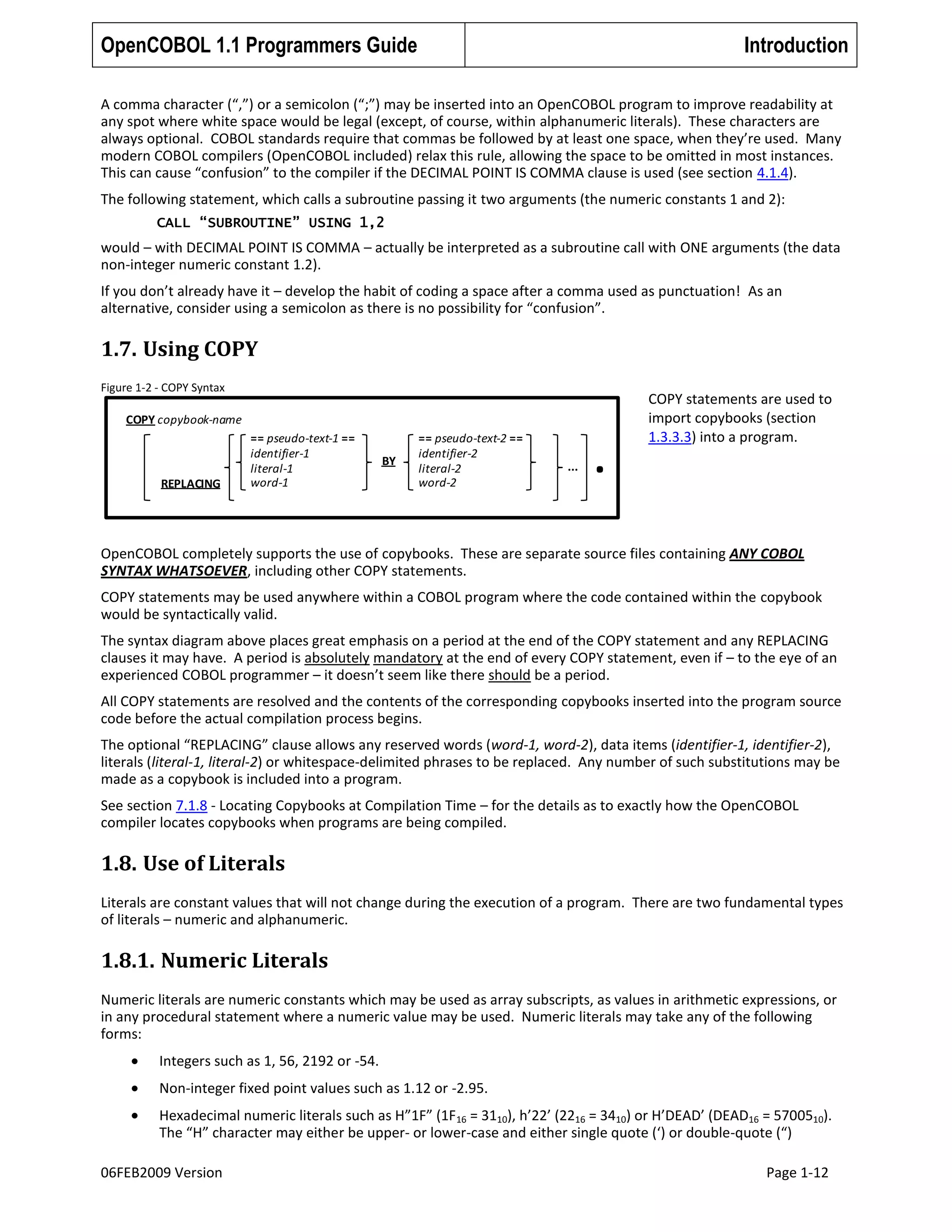 OpenCOBOL 1.1 Programmers Guide

Introduction

A comma character (“,”) or a semicolon (“;”) may be inserted into an OpenCOBOL program to improve readability at
any spot where white space would be legal (except, of course, within alphanumeric literals). These characters are
always optional. COBOL standards require that commas be followed by at least one space, when they’re used. Many
modern COBOL compilers (OpenCOBOL included) relax this rule, allowing the space to be omitted in most instances.
This can cause “confusion” to the compiler if the DECIMAL POINT IS COMMA clause is used (see section 4.1.4).
The following statement, which calls a subroutine passing it two arguments (the numeric constants 1 and 2):
CALL “SUBROUTINE” USING 1,2

would – with DECIMAL POINT IS COMMA – actually be interpreted as a subroutine call with ONE arguments (the data
non-integer numeric constant 1.2).
If you don’t already have it – develop the habit of coding a space after a comma used as punctuation! As an
alternative, consider using a semicolon as there is no possibility for “confusion”.

1.7. Using COPY
Figure 1-2 - COPY Syntax

COPY copybook-name

REPLACING

== pseudo-text-1 ==
identifier-1
literal-1
word-1

BY

== pseudo-text-2 ==
identifier-2
literal-2
word-2

...

.

COPY statements are used to
import copybooks (section
1.3.3.3) into a program.

OpenCOBOL completely supports the use of copybooks. These are separate source files containing ANY COBOL
SYNTAX WHATSOEVER, including other COPY statements.
COPY statements may be used anywhere within a COBOL program where the code contained within the copybook
would be syntactically valid.
The syntax diagram above places great emphasis on a period at the end of the COPY statement and any REPLACING
clauses it may have. A period is absolutely mandatory at the end of every COPY statement, even if – to the eye of an
experienced COBOL programmer – it doesn’t seem like there should be a period.
All COPY statements are resolved and the contents of the corresponding copybooks inserted into the program source
code before the actual compilation process begins.
The optional “REPLACING” clause allows any reserved words (word-1, word-2), data items (identifier-1, identifier-2),
literals (literal-1, literal-2) or whitespace-delimited phrases to be replaced. Any number of such substitutions may be
made as a copybook is included into a program.
See section 7.1.8 - Locating Copybooks at Compilation Time – for the details as to exactly how the OpenCOBOL
compiler locates copybooks when programs are being compiled.

1.8. Use of Literals
Literals are constant values that will not change during the execution of a program. There are two fundamental types
of literals – numeric and alphanumeric.

1.8.1. Numeric Literals
Numeric literals are numeric constants which may be used as array subscripts, as values in arithmetic expressions, or
in any procedural statement where a numeric value may be used. Numeric literals may take any of the following
forms:
Integers such as 1, 56, 2192 or -54.
Non-integer fixed point values such as 1.12 or -2.95.
Hexadecimal numeric literals such as H”1F” (1F16 = 3110), h’22’ (2216 = 3410) or H’DEAD’ (DEAD16 = 5700510).
The “H” character may either be upper- or lower-case and either single quote (‘) or double-quote (“)
06FEB2009 Version

Page 1-12

 
