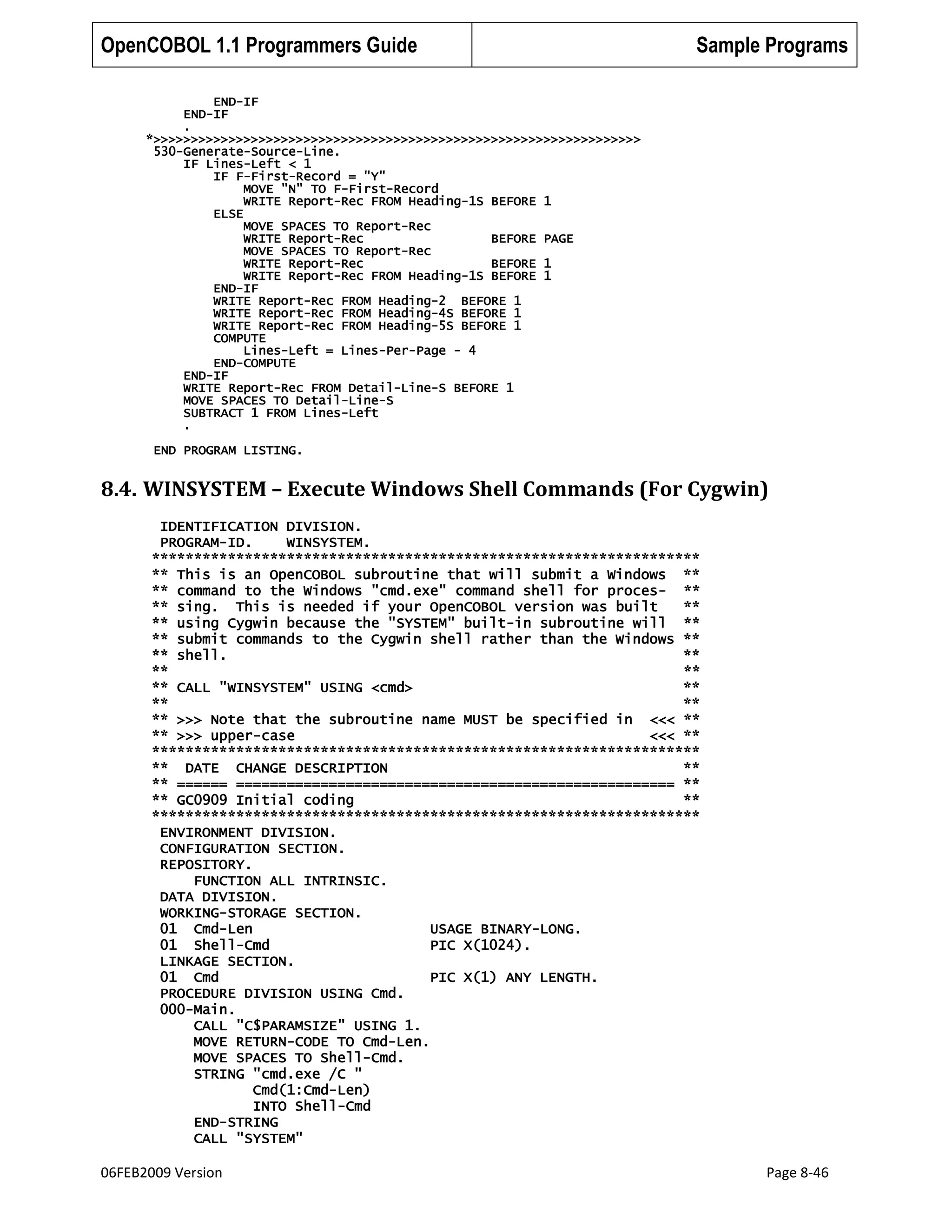 OpenCOBOL 1.1 Programmers Guide

Sample Programs

END-IF
END-IF
.
*>>>>>>>>>>>>>>>>>>>>>>>>>>>>>>>>>>>>>>>>>>>>>>>>>>>>>>>>>>>>>>>>>
530-Generate-Source-Line.
IF Lines-Left < 1
IF F-First-Record = "Y"
MOVE "N" TO F-First-Record
WRITE Report-Rec FROM Heading-1S BEFORE 1
ELSE
MOVE SPACES TO Report-Rec
WRITE Report-Rec
BEFORE PAGE
MOVE SPACES TO Report-Rec
WRITE Report-Rec
BEFORE 1
WRITE Report-Rec FROM Heading-1S BEFORE 1
END-IF
WRITE Report-Rec FROM Heading-2 BEFORE 1
WRITE Report-Rec FROM Heading-4S BEFORE 1
WRITE Report-Rec FROM Heading-5S BEFORE 1
COMPUTE
Lines-Left = Lines-Per-Page - 4
END-COMPUTE
END-IF
WRITE Report-Rec FROM Detail-Line-S BEFORE 1
MOVE SPACES TO Detail-Line-S
SUBTRACT 1 FROM Lines-Left
.
END PROGRAM LISTING.

8.4. WINSYSTEM – Execute Windows Shell Commands (For Cygwin)
IDENTIFICATION DIVISION.
PROGRAM-ID.
WINSYSTEM.
*****************************************************************
** This is an OpenCOBOL subroutine that will submit a Windows **
** command to the Windows "cmd.exe" command shell for proces- **
** sing. This is needed if your OpenCOBOL version was built
**
** using Cygwin because the "SYSTEM" built-in subroutine will **
** submit commands to the Cygwin shell rather than the Windows **
** shell.
**
**
**
** CALL "WINSYSTEM" USING <cmd>
**
**
**
** >>> Note that the subroutine name MUST be specified in <<< **
** >>> upper-case
<<< **
*****************************************************************
** DATE CHANGE DESCRIPTION
**
** ====== ==================================================== **
** GC0909 Initial coding
**
*****************************************************************
ENVIRONMENT DIVISION.
CONFIGURATION SECTION.
REPOSITORY.
FUNCTION ALL INTRINSIC.
DATA DIVISION.
WORKING-STORAGE SECTION.
01 Cmd-Len
USAGE BINARY-LONG.
01 Shell-Cmd
PIC X(1024).
LINKAGE SECTION.
01 Cmd
PIC X(1) ANY LENGTH.
PROCEDURE DIVISION USING Cmd.
000-Main.
CALL "C$PARAMSIZE" USING 1.
MOVE RETURN-CODE TO Cmd-Len.
MOVE SPACES TO Shell-Cmd.
STRING "cmd.exe /C "
Cmd(1:Cmd-Len)
INTO Shell-Cmd
END-STRING
CALL "SYSTEM"

06FEB2009 Version

Page 8-46

 