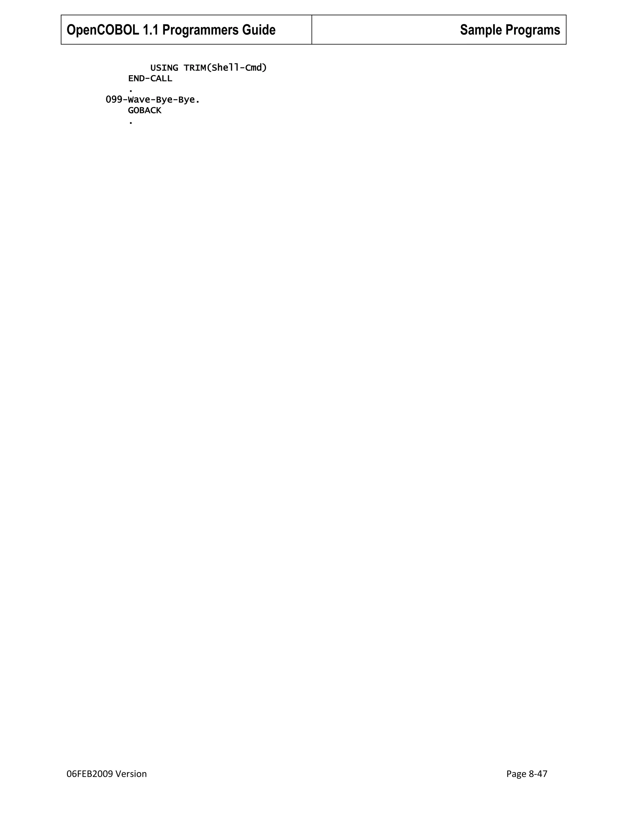 OpenCOBOL 1.1 Programmers Guide

Sample Programs

USING TRIM(Shell-Cmd)
END-CALL
.
099-Wave-Bye-Bye.
GOBACK
.

06FEB2009 Version

Page 8-47

 