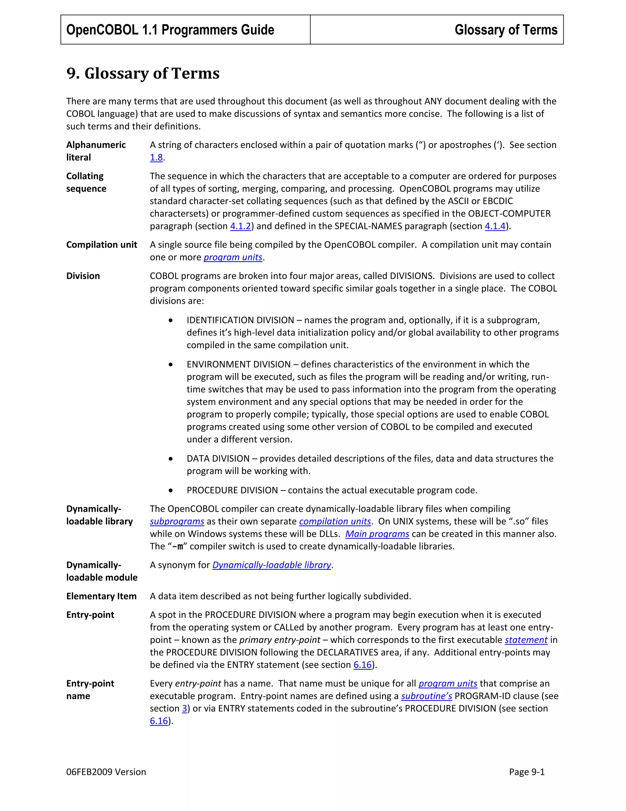OpenCOBOL 1.1 Programmers Guide

Glossary of Terms

9. Glossary of Terms
There are many terms that are used throughout this document (as well as throughout ANY document dealing with the
COBOL language) that are used to make discussions of syntax and semantics more concise. The following is a list of
such terms and their definitions.
Alphanumeric
literal

A string of characters enclosed within a pair of quotation marks (“) or apostrophes (‘). See section
1.8.

Collating
sequence

The sequence in which the characters that are acceptable to a computer are ordered for purposes
of all types of sorting, merging, comparing, and processing. OpenCOBOL programs may utilize
standard character-set collating sequences (such as that defined by the ASCII or EBCDIC
charactersets) or programmer-defined custom sequences as specified in the OBJECT-COMPUTER
paragraph (section 4.1.2) and defined in the SPECIAL-NAMES paragraph (section 4.1.4).

Compilation unit

A single source file being compiled by the OpenCOBOL compiler. A compilation unit may contain
one or more program units.

Division

COBOL programs are broken into four major areas, called DIVISIONS. Divisions are used to collect
program components oriented toward specific similar goals together in a single place. The COBOL
divisions are:
IDENTIFICATION DIVISION – names the program and, optionally, if it is a subprogram,
defines it’s high-level data initialization policy and/or global availability to other programs
compiled in the same compilation unit.
ENVIRONMENT DIVISION – defines characteristics of the environment in which the
program will be executed, such as files the program will be reading and/or writing, runtime switches that may be used to pass information into the program from the operating
system environment and any special options that may be needed in order for the
program to properly compile; typically, those special options are used to enable COBOL
programs created using some other version of COBOL to be compiled and executed
under a different version.
DATA DIVISION – provides detailed descriptions of the files, data and data structures the
program will be working with.
PROCEDURE DIVISION – contains the actual executable program code.

Dynamicallyloadable library

The OpenCOBOL compiler can create dynamically-loadable library files when compiling
subprograms as their own separate compilation units. On UNIX systems, these will be “.so” files
while on Windows systems these will be DLLs. Main programs can be created in this manner also.
The “-m” compiler switch is used to create dynamically-loadable libraries.

Dynamicallyloadable module

A synonym for Dynamically-loadable library.

Elementary Item

A data item described as not being further logically subdivided.

Entry-point

A spot in the PROCEDURE DIVISION where a program may begin execution when it is executed
from the operating system or CALLed by another program. Every program has at least one entrypoint – known as the primary entry-point – which corresponds to the first executable statement in
the PROCEDURE DIVISION following the DECLARATIVES area, if any. Additional entry-points may
be defined via the ENTRY statement (see section 6.16).

Entry-point
name

Every entry-point has a name. That name must be unique for all program units that comprise an
executable program. Entry-point names are defined using a subroutine’s PROGRAM-ID clause (see
section 3) or via ENTRY statements coded in the subroutine’s PROCEDURE DIVISION (see section
6.16).

06FEB2009 Version

Page 9-1

 