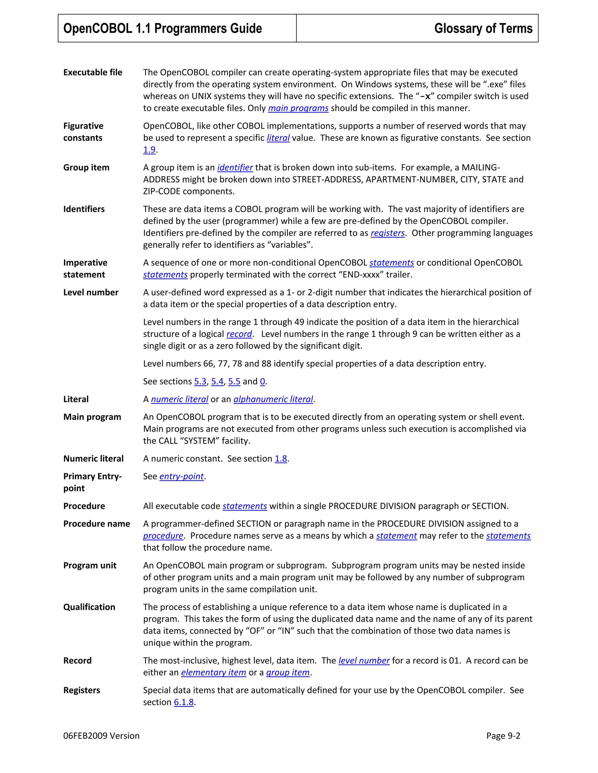 OpenCOBOL 1.1 Programmers Guide

Glossary of Terms

Executable file

The OpenCOBOL compiler can create operating-system appropriate files that may be executed
directly from the operating system environment. On Windows systems, these will be “.exe” files
whereas on UNIX systems they will have no specific extensions. The “-x” compiler switch is used
to create executable files. Only main programs should be compiled in this manner.

Figurative
constants

OpenCOBOL, like other COBOL implementations, supports a number of reserved words that may
be used to represent a specific literal value. These are known as figurative constants. See section
1.9.

Group item

A group item is an identifier that is broken down into sub-items. For example, a MAILINGADDRESS might be broken down into STREET-ADDRESS, APARTMENT-NUMBER, CITY, STATE and
ZIP-CODE components.

Identifiers

These are data items a COBOL program will be working with. The vast majority of identifiers are
defined by the user (programmer) while a few are pre-defined by the OpenCOBOL compiler.
Identifiers pre-defined by the compiler are referred to as registers. Other programming languages
generally refer to identifiers as “variables”.

Imperative
statement

A sequence of one or more non-conditional OpenCOBOL statements or conditional OpenCOBOL
statements properly terminated with the correct “END-xxxx” trailer.

Level number

A user-defined word expressed as a 1- or 2-digit number that indicates the hierarchical position of
a data item or the special properties of a data description entry.
Level numbers in the range 1 through 49 indicate the position of a data item in the hierarchical
structure of a logical record. Level numbers in the range 1 through 9 can be written either as a
single digit or as a zero followed by the significant digit.
Level numbers 66, 77, 78 and 88 identify special properties of a data description entry.
See sections 5.3, 5.4, 5.5 and 0.

Literal

A numeric literal or an alphanumeric literal.

Main program

An OpenCOBOL program that is to be executed directly from an operating system or shell event.
Main programs are not executed from other programs unless such execution is accomplished via
the CALL “SYSTEM” facility.

Numeric literal

A numeric constant. See section 1.8.

Primary Entrypoint

See entry-point.

Procedure

All executable code statements within a single PROCEDURE DIVISION paragraph or SECTION.

Procedure name

A programmer-defined SECTION or paragraph name in the PROCEDURE DIVISION assigned to a
procedure. Procedure names serve as a means by which a statement may refer to the statements
that follow the procedure name.

Program unit

An OpenCOBOL main program or subprogram. Subprogram program units may be nested inside
of other program units and a main program unit may be followed by any number of subprogram
program units in the same compilation unit.

Qualification

The process of establishing a unique reference to a data item whose name is duplicated in a
program. This takes the form of using the duplicated data name and the name of any of its parent
data items, connected by “OF” or “IN” such that the combination of those two data names is
unique within the program.

Record

The most-inclusive, highest level, data item. The level number for a record is 01. A record can be
either an elementary item or a group item.

Registers

Special data items that are automatically defined for your use by the OpenCOBOL compiler. See
section 6.1.8.

06FEB2009 Version

Page 9-2

 
