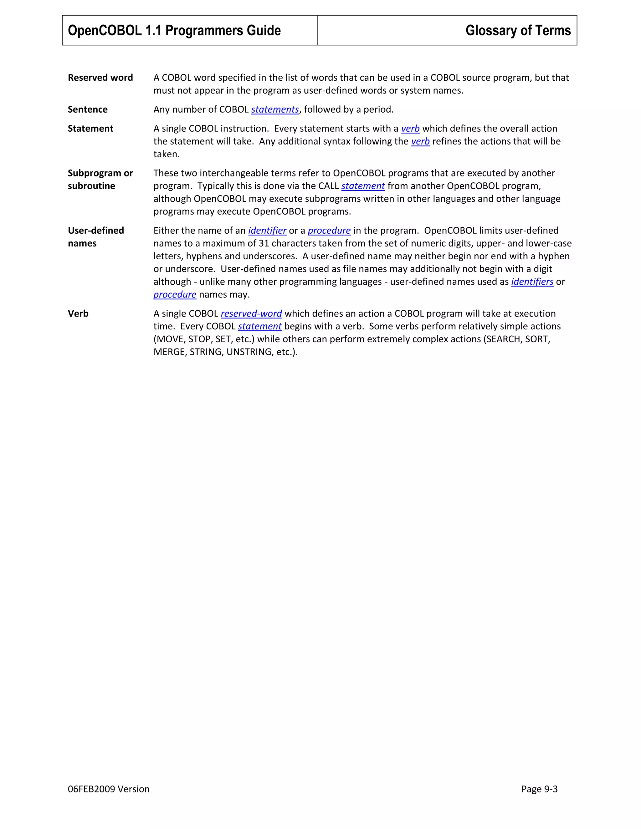 OpenCOBOL 1.1 Programmers Guide

Glossary of Terms

Reserved word

A COBOL word specified in the list of words that can be used in a COBOL source program, but that
must not appear in the program as user-defined words or system names.

Sentence

Any number of COBOL statements, followed by a period.

Statement

A single COBOL instruction. Every statement starts with a verb which defines the overall action
the statement will take. Any additional syntax following the verb refines the actions that will be
taken.

Subprogram or
subroutine

These two interchangeable terms refer to OpenCOBOL programs that are executed by another
program. Typically this is done via the CALL statement from another OpenCOBOL program,
although OpenCOBOL may execute subprograms written in other languages and other language
programs may execute OpenCOBOL programs.

User-defined
names

Either the name of an identifier or a procedure in the program. OpenCOBOL limits user-defined
names to a maximum of 31 characters taken from the set of numeric digits, upper- and lower-case
letters, hyphens and underscores. A user-defined name may neither begin nor end with a hyphen
or underscore. User-defined names used as file names may additionally not begin with a digit
although - unlike many other programming languages - user-defined names used as identifiers or
procedure names may.

Verb

A single COBOL reserved-word which defines an action a COBOL program will take at execution
time. Every COBOL statement begins with a verb. Some verbs perform relatively simple actions
(MOVE, STOP, SET, etc.) while others can perform extremely complex actions (SEARCH, SORT,
MERGE, STRING, UNSTRING, etc.).

06FEB2009 Version

Page 9-3

 
