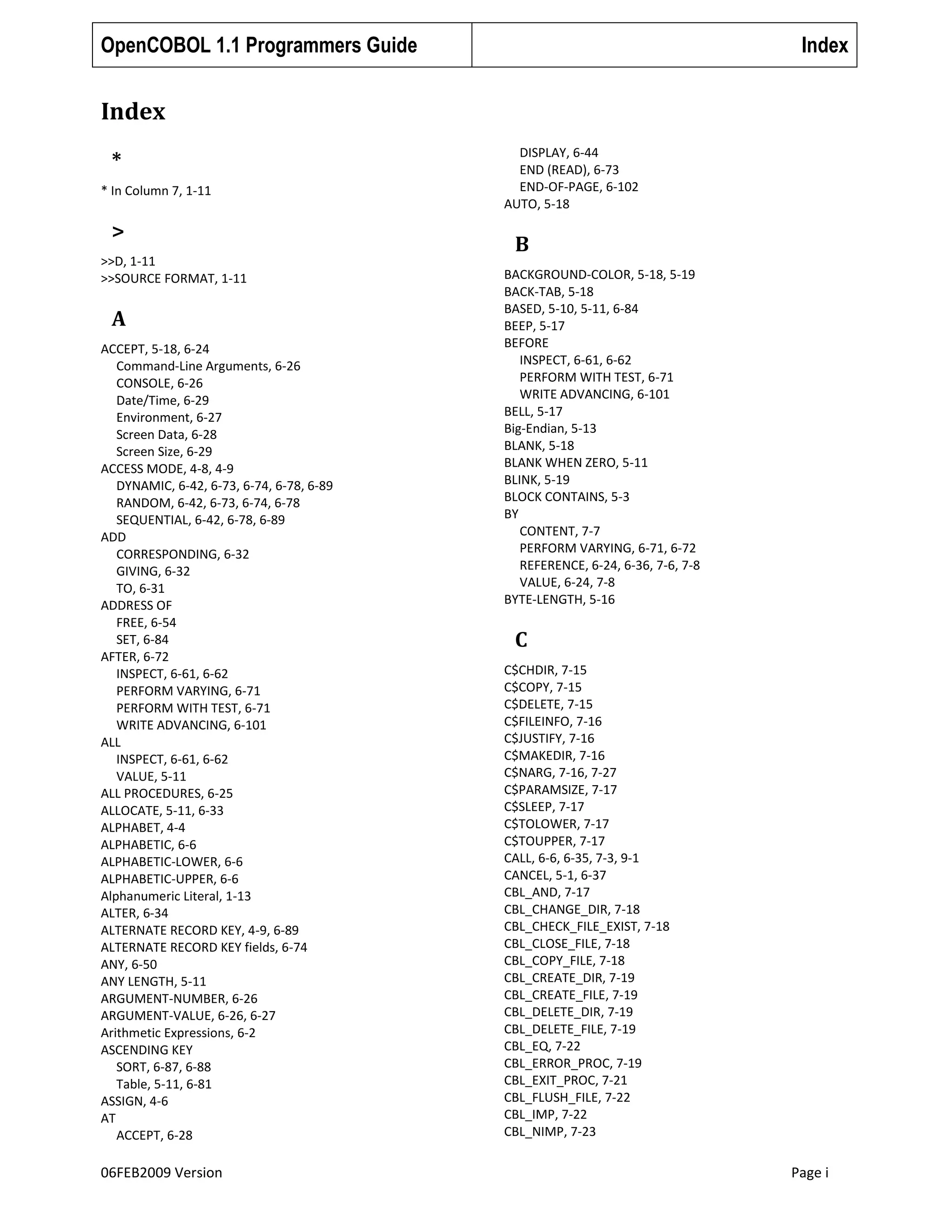 OpenCOBOL 1.1 Programmers Guide

Index

Index
*
* In Column 7, 1-11

>
>>D, 1-11
>>SOURCE FORMAT, 1-11

A
ACCEPT, 5-18, 6-24
Command-Line Arguments, 6-26
CONSOLE, 6-26
Date/Time, 6-29
Environment, 6-27
Screen Data, 6-28
Screen Size, 6-29
ACCESS MODE, 4-8, 4-9
DYNAMIC, 6-42, 6-73, 6-74, 6-78, 6-89
RANDOM, 6-42, 6-73, 6-74, 6-78
SEQUENTIAL, 6-42, 6-78, 6-89
ADD
CORRESPONDING, 6-32
GIVING, 6-32
TO, 6-31
ADDRESS OF
FREE, 6-54
SET, 6-84
AFTER, 6-72
INSPECT, 6-61, 6-62
PERFORM VARYING, 6-71
PERFORM WITH TEST, 6-71
WRITE ADVANCING, 6-101
ALL
INSPECT, 6-61, 6-62
VALUE, 5-11
ALL PROCEDURES, 6-25
ALLOCATE, 5-11, 6-33
ALPHABET, 4-4
ALPHABETIC, 6-6
ALPHABETIC-LOWER, 6-6
ALPHABETIC-UPPER, 6-6
Alphanumeric Literal, 1-13
ALTER, 6-34
ALTERNATE RECORD KEY, 4-9, 6-89
ALTERNATE RECORD KEY fields, 6-74
ANY, 6-50
ANY LENGTH, 5-11
ARGUMENT-NUMBER, 6-26
ARGUMENT-VALUE, 6-26, 6-27
Arithmetic Expressions, 6-2
ASCENDING KEY
SORT, 6-87, 6-88
Table, 5-11, 6-81
ASSIGN, 4-6
AT
ACCEPT, 6-28

06FEB2009 Version

DISPLAY, 6-44
END (READ), 6-73
END-OF-PAGE, 6-102
AUTO, 5-18

B
BACKGROUND-COLOR, 5-18, 5-19
BACK-TAB, 5-18
BASED, 5-10, 5-11, 6-84
BEEP, 5-17
BEFORE
INSPECT, 6-61, 6-62
PERFORM WITH TEST, 6-71
WRITE ADVANCING, 6-101
BELL, 5-17
Big-Endian, 5-13
BLANK, 5-18
BLANK WHEN ZERO, 5-11
BLINK, 5-19
BLOCK CONTAINS, 5-3
BY
CONTENT, 7-7
PERFORM VARYING, 6-71, 6-72
REFERENCE, 6-24, 6-36, 7-6, 7-8
VALUE, 6-24, 7-8
BYTE-LENGTH, 5-16

C
C$CHDIR, 7-15
C$COPY, 7-15
C$DELETE, 7-15
C$FILEINFO, 7-16
C$JUSTIFY, 7-16
C$MAKEDIR, 7-16
C$NARG, 7-16, 7-27
C$PARAMSIZE, 7-17
C$SLEEP, 7-17
C$TOLOWER, 7-17
C$TOUPPER, 7-17
CALL, 6-6, 6-35, 7-3, 9-1
CANCEL, 5-1, 6-37
CBL_AND, 7-17
CBL_CHANGE_DIR, 7-18
CBL_CHECK_FILE_EXIST, 7-18
CBL_CLOSE_FILE, 7-18
CBL_COPY_FILE, 7-18
CBL_CREATE_DIR, 7-19
CBL_CREATE_FILE, 7-19
CBL_DELETE_DIR, 7-19
CBL_DELETE_FILE, 7-19
CBL_EQ, 7-22
CBL_ERROR_PROC, 7-19
CBL_EXIT_PROC, 7-21
CBL_FLUSH_FILE, 7-22
CBL_IMP, 7-22
CBL_NIMP, 7-23

Page i

 