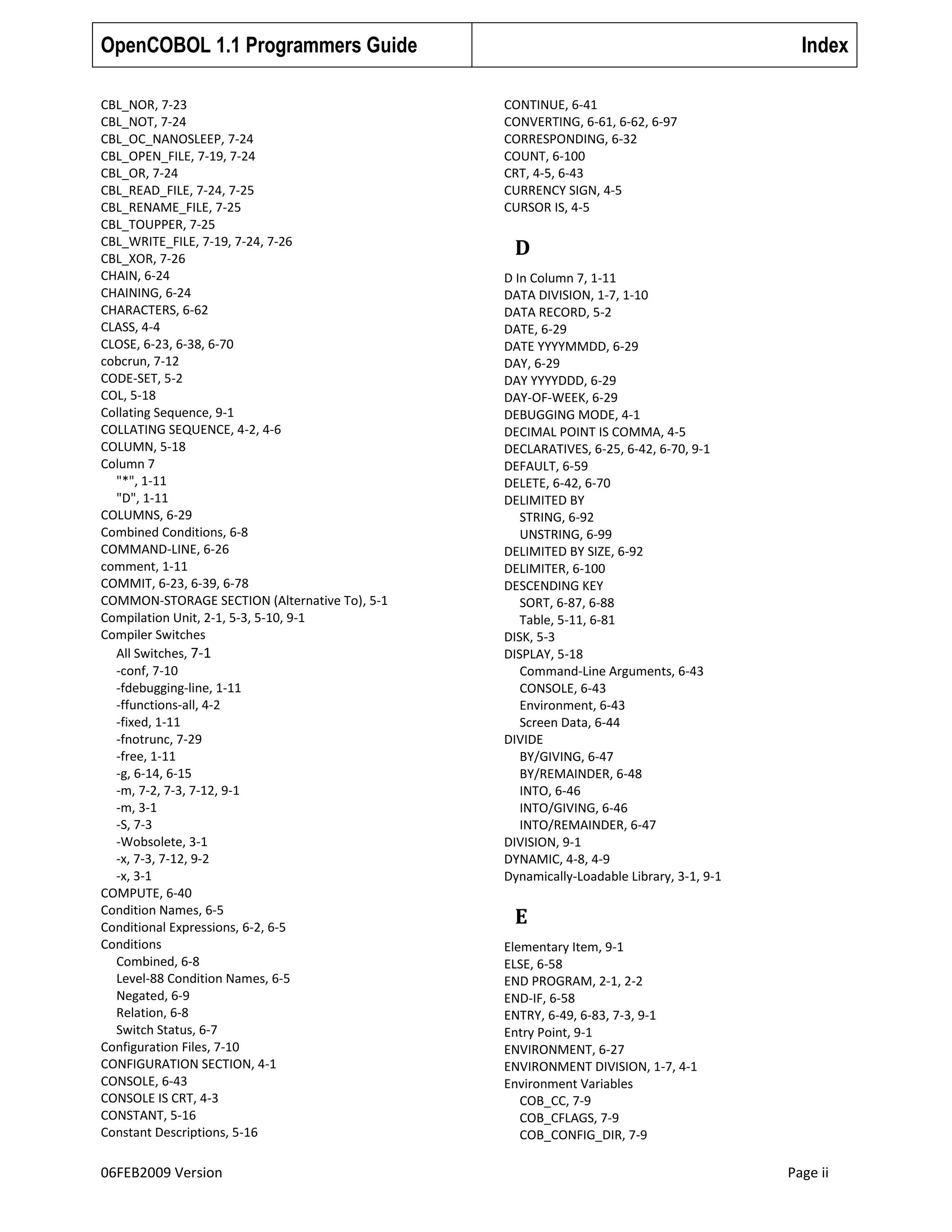 OpenCOBOL 1.1 Programmers Guide
CBL_NOR, 7-23
CBL_NOT, 7-24
CBL_OC_NANOSLEEP, 7-24
CBL_OPEN_FILE, 7-19, 7-24
CBL_OR, 7-24
CBL_READ_FILE, 7-24, 7-25
CBL_RENAME_FILE, 7-25
CBL_TOUPPER, 7-25
CBL_WRITE_FILE, 7-19, 7-24, 7-26
CBL_XOR, 7-26
CHAIN, 6-24
CHAINING, 6-24
CHARACTERS, 6-62
CLASS, 4-4
CLOSE, 6-23, 6-38, 6-70
cobcrun, 7-12
CODE-SET, 5-2
COL, 5-18
Collating Sequence, 9-1
COLLATING SEQUENCE, 4-2, 4-6
COLUMN, 5-18
Column 7
"*", 1-11
"D", 1-11
COLUMNS, 6-29
Combined Conditions, 6-8
COMMAND-LINE, 6-26
comment, 1-11
COMMIT, 6-23, 6-39, 6-78
COMMON-STORAGE SECTION (Alternative To), 5-1
Compilation Unit, 2-1, 5-3, 5-10, 9-1
Compiler Switches
All Switches, 7-1
-conf, 7-10
-fdebugging-line, 1-11
-ffunctions-all, 4-2
-fixed, 1-11
-fnotrunc, 7-29
-free, 1-11
-g, 6-14, 6-15
-m, 7-2, 7-3, 7-12, 9-1
-m, 3-1
-S, 7-3
-Wobsolete, 3-1
-x, 7-3, 7-12, 9-2
-x, 3-1
COMPUTE, 6-40
Condition Names, 6-5
Conditional Expressions, 6-2, 6-5
Conditions
Combined, 6-8
Level-88 Condition Names, 6-5
Negated, 6-9
Relation, 6-8
Switch Status, 6-7
Configuration Files, 7-10
CONFIGURATION SECTION, 4-1
CONSOLE, 6-43
CONSOLE IS CRT, 4-3
CONSTANT, 5-16
Constant Descriptions, 5-16

06FEB2009 Version

Index
CONTINUE, 6-41
CONVERTING, 6-61, 6-62, 6-97
CORRESPONDING, 6-32
COUNT, 6-100
CRT, 4-5, 6-43
CURRENCY SIGN, 4-5
CURSOR IS, 4-5

D
D In Column 7, 1-11
DATA DIVISION, 1-7, 1-10
DATA RECORD, 5-2
DATE, 6-29
DATE YYYYMMDD, 6-29
DAY, 6-29
DAY YYYYDDD, 6-29
DAY-OF-WEEK, 6-29
DEBUGGING MODE, 4-1
DECIMAL POINT IS COMMA, 4-5
DECLARATIVES, 6-25, 6-42, 6-70, 9-1
DEFAULT, 6-59
DELETE, 6-42, 6-70
DELIMITED BY
STRING, 6-92
UNSTRING, 6-99
DELIMITED BY SIZE, 6-92
DELIMITER, 6-100
DESCENDING KEY
SORT, 6-87, 6-88
Table, 5-11, 6-81
DISK, 5-3
DISPLAY, 5-18
Command-Line Arguments, 6-43
CONSOLE, 6-43
Environment, 6-43
Screen Data, 6-44
DIVIDE
BY/GIVING, 6-47
BY/REMAINDER, 6-48
INTO, 6-46
INTO/GIVING, 6-46
INTO/REMAINDER, 6-47
DIVISION, 9-1
DYNAMIC, 4-8, 4-9
Dynamically-Loadable Library, 3-1, 9-1

E
Elementary Item, 9-1
ELSE, 6-58
END PROGRAM, 2-1, 2-2
END-IF, 6-58
ENTRY, 6-49, 6-83, 7-3, 9-1
Entry Point, 9-1
ENVIRONMENT, 6-27
ENVIRONMENT DIVISION, 1-7, 4-1
Environment Variables
COB_CC, 7-9
COB_CFLAGS, 7-9
COB_CONFIG_DIR, 7-9

Page ii

 