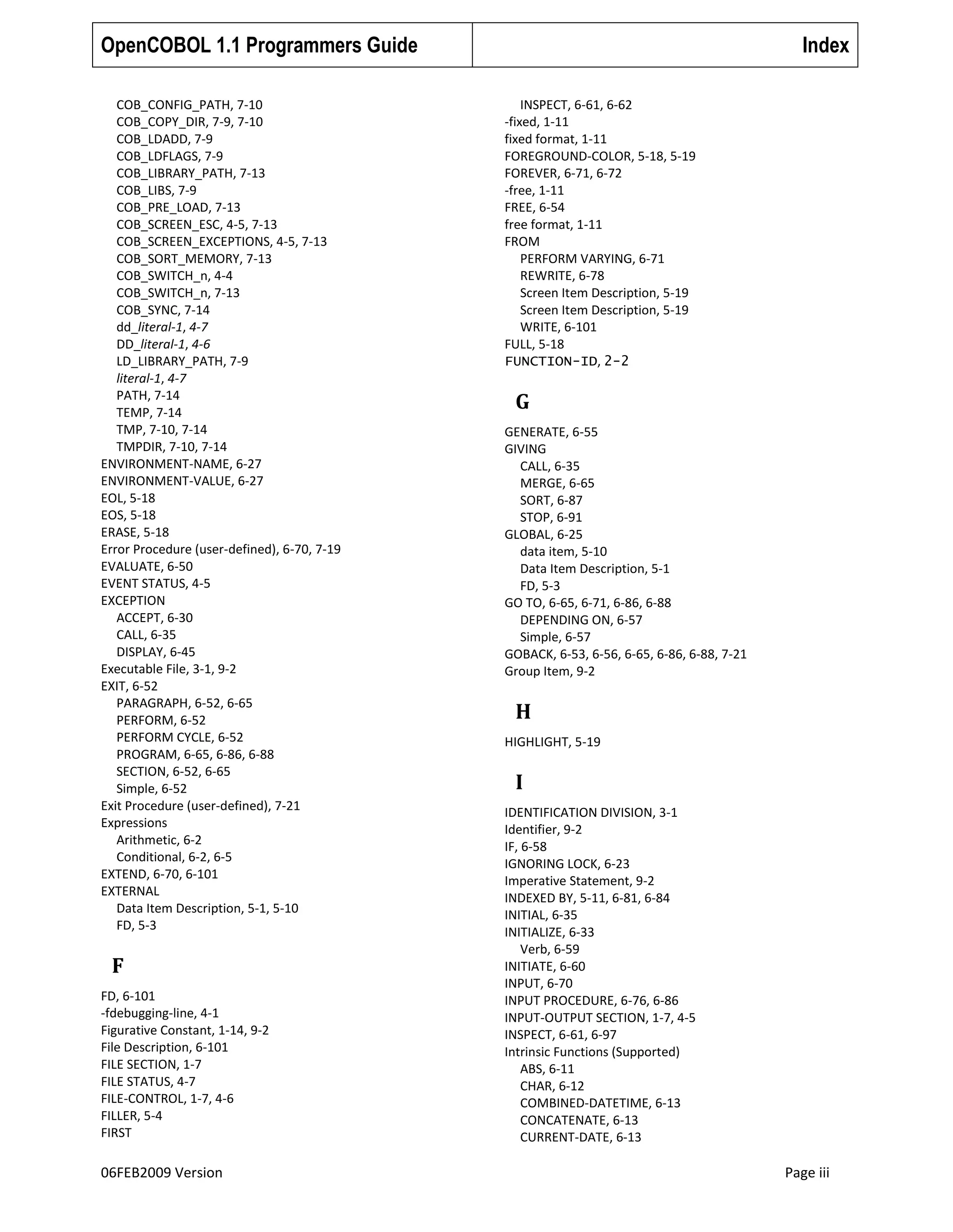OpenCOBOL 1.1 Programmers Guide
COB_CONFIG_PATH, 7-10
COB_COPY_DIR, 7-9, 7-10
COB_LDADD, 7-9
COB_LDFLAGS, 7-9
COB_LIBRARY_PATH, 7-13
COB_LIBS, 7-9
COB_PRE_LOAD, 7-13
COB_SCREEN_ESC, 4-5, 7-13
COB_SCREEN_EXCEPTIONS, 4-5, 7-13
COB_SORT_MEMORY, 7-13
COB_SWITCH_n, 4-4
COB_SWITCH_n, 7-13
COB_SYNC, 7-14
dd_literal-1, 4-7
DD_literal-1, 4-6
LD_LIBRARY_PATH, 7-9
literal-1, 4-7
PATH, 7-14
TEMP, 7-14
TMP, 7-10, 7-14
TMPDIR, 7-10, 7-14
ENVIRONMENT-NAME, 6-27
ENVIRONMENT-VALUE, 6-27
EOL, 5-18
EOS, 5-18
ERASE, 5-18
Error Procedure (user-defined), 6-70, 7-19
EVALUATE, 6-50
EVENT STATUS, 4-5
EXCEPTION
ACCEPT, 6-30
CALL, 6-35
DISPLAY, 6-45
Executable File, 3-1, 9-2
EXIT, 6-52
PARAGRAPH, 6-52, 6-65
PERFORM, 6-52
PERFORM CYCLE, 6-52
PROGRAM, 6-65, 6-86, 6-88
SECTION, 6-52, 6-65
Simple, 6-52
Exit Procedure (user-defined), 7-21
Expressions
Arithmetic, 6-2
Conditional, 6-2, 6-5
EXTEND, 6-70, 6-101
EXTERNAL
Data Item Description, 5-1, 5-10
FD, 5-3

F
FD, 6-101
-fdebugging-line, 4-1
Figurative Constant, 1-14, 9-2
File Description, 6-101
FILE SECTION, 1-7
FILE STATUS, 4-7
FILE-CONTROL, 1-7, 4-6
FILLER, 5-4
FIRST

06FEB2009 Version

Index
INSPECT, 6-61, 6-62
-fixed, 1-11
fixed format, 1-11
FOREGROUND-COLOR, 5-18, 5-19
FOREVER, 6-71, 6-72
-free, 1-11
FREE, 6-54
free format, 1-11
FROM
PERFORM VARYING, 6-71
REWRITE, 6-78
Screen Item Description, 5-19
Screen Item Description, 5-19
WRITE, 6-101
FULL, 5-18
FUNCTION-ID, 2-2

G
GENERATE, 6-55
GIVING
CALL, 6-35
MERGE, 6-65
SORT, 6-87
STOP, 6-91
GLOBAL, 6-25
data item, 5-10
Data Item Description, 5-1
FD, 5-3
GO TO, 6-65, 6-71, 6-86, 6-88
DEPENDING ON, 6-57
Simple, 6-57
GOBACK, 6-53, 6-56, 6-65, 6-86, 6-88, 7-21
Group Item, 9-2

H
HIGHLIGHT, 5-19

I
IDENTIFICATION DIVISION, 3-1
Identifier, 9-2
IF, 6-58
IGNORING LOCK, 6-23
Imperative Statement, 9-2
INDEXED BY, 5-11, 6-81, 6-84
INITIAL, 6-35
INITIALIZE, 6-33
Verb, 6-59
INITIATE, 6-60
INPUT, 6-70
INPUT PROCEDURE, 6-76, 6-86
INPUT-OUTPUT SECTION, 1-7, 4-5
INSPECT, 6-61, 6-97
Intrinsic Functions (Supported)
ABS, 6-11
CHAR, 6-12
COMBINED-DATETIME, 6-13
CONCATENATE, 6-13
CURRENT-DATE, 6-13

Page iii

 