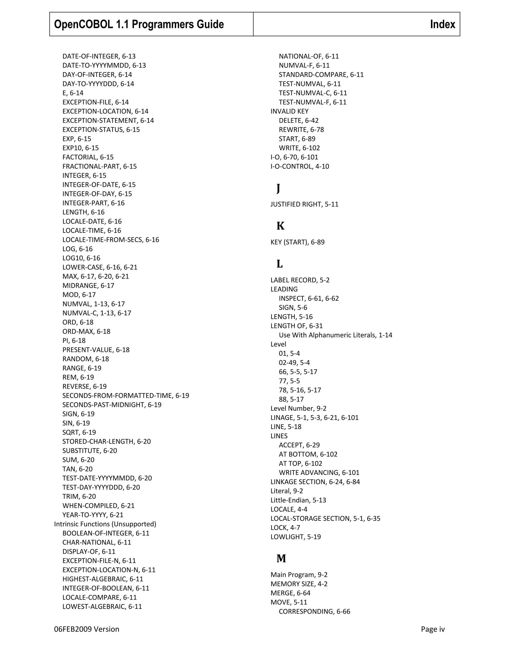 OpenCOBOL 1.1 Programmers Guide
DATE-OF-INTEGER, 6-13
DATE-TO-YYYYMMDD, 6-13
DAY-OF-INTEGER, 6-14
DAY-TO-YYYYDDD, 6-14
E, 6-14
EXCEPTION-FILE, 6-14
EXCEPTION-LOCATION, 6-14
EXCEPTION-STATEMENT, 6-14
EXCEPTION-STATUS, 6-15
EXP, 6-15
EXP10, 6-15
FACTORIAL, 6-15
FRACTIONAL-PART, 6-15
INTEGER, 6-15
INTEGER-OF-DATE, 6-15
INTEGER-OF-DAY, 6-15
INTEGER-PART, 6-16
LENGTH, 6-16
LOCALE-DATE, 6-16
LOCALE-TIME, 6-16
LOCALE-TIME-FROM-SECS, 6-16
LOG, 6-16
LOG10, 6-16
LOWER-CASE, 6-16, 6-21
MAX, 6-17, 6-20, 6-21
MIDRANGE, 6-17
MOD, 6-17
NUMVAL, 1-13, 6-17
NUMVAL-C, 1-13, 6-17
ORD, 6-18
ORD-MAX, 6-18
PI, 6-18
PRESENT-VALUE, 6-18
RANDOM, 6-18
RANGE, 6-19
REM, 6-19
REVERSE, 6-19
SECONDS-FROM-FORMATTED-TIME, 6-19
SECONDS-PAST-MIDNIGHT, 6-19
SIGN, 6-19
SIN, 6-19
SQRT, 6-19
STORED-CHAR-LENGTH, 6-20
SUBSTITUTE, 6-20
SUM, 6-20
TAN, 6-20
TEST-DATE-YYYYMMDD, 6-20
TEST-DAY-YYYYDDD, 6-20
TRIM, 6-20
WHEN-COMPILED, 6-21
YEAR-TO-YYYY, 6-21
Intrinsic Functions (Unsupported)
BOOLEAN-OF-INTEGER, 6-11
CHAR-NATIONAL, 6-11
DISPLAY-OF, 6-11
EXCEPTION-FILE-N, 6-11
EXCEPTION-LOCATION-N, 6-11
HIGHEST-ALGEBRAIC, 6-11
INTEGER-OF-BOOLEAN, 6-11
LOCALE-COMPARE, 6-11
LOWEST-ALGEBRAIC, 6-11

06FEB2009 Version

Index
NATIONAL-OF, 6-11
NUMVAL-F, 6-11
STANDARD-COMPARE, 6-11
TEST-NUMVAL, 6-11
TEST-NUMVAL-C, 6-11
TEST-NUMVAL-F, 6-11
INVALID KEY
DELETE, 6-42
REWRITE, 6-78
START, 6-89
WRITE, 6-102
I-O, 6-70, 6-101
I-O-CONTROL, 4-10

J
JUSTIFIED RIGHT, 5-11

K
KEY (START), 6-89

L
LABEL RECORD, 5-2
LEADING
INSPECT, 6-61, 6-62
SIGN, 5-6
LENGTH, 5-16
LENGTH OF, 6-31
Use With Alphanumeric Literals, 1-14
Level
01, 5-4
02-49, 5-4
66, 5-5, 5-17
77, 5-5
78, 5-16, 5-17
88, 5-17
Level Number, 9-2
LINAGE, 5-1, 5-3, 6-21, 6-101
LINE, 5-18
LINES
ACCEPT, 6-29
AT BOTTOM, 6-102
AT TOP, 6-102
WRITE ADVANCING, 6-101
LINKAGE SECTION, 6-24, 6-84
Literal, 9-2
Little-Endian, 5-13
LOCALE, 4-4
LOCAL-STORAGE SECTION, 5-1, 6-35
LOCK, 4-7
LOWLIGHT, 5-19

M
Main Program, 9-2
MEMORY SIZE, 4-2
MERGE, 6-64
MOVE, 5-11
CORRESPONDING, 6-66

Page iv

 