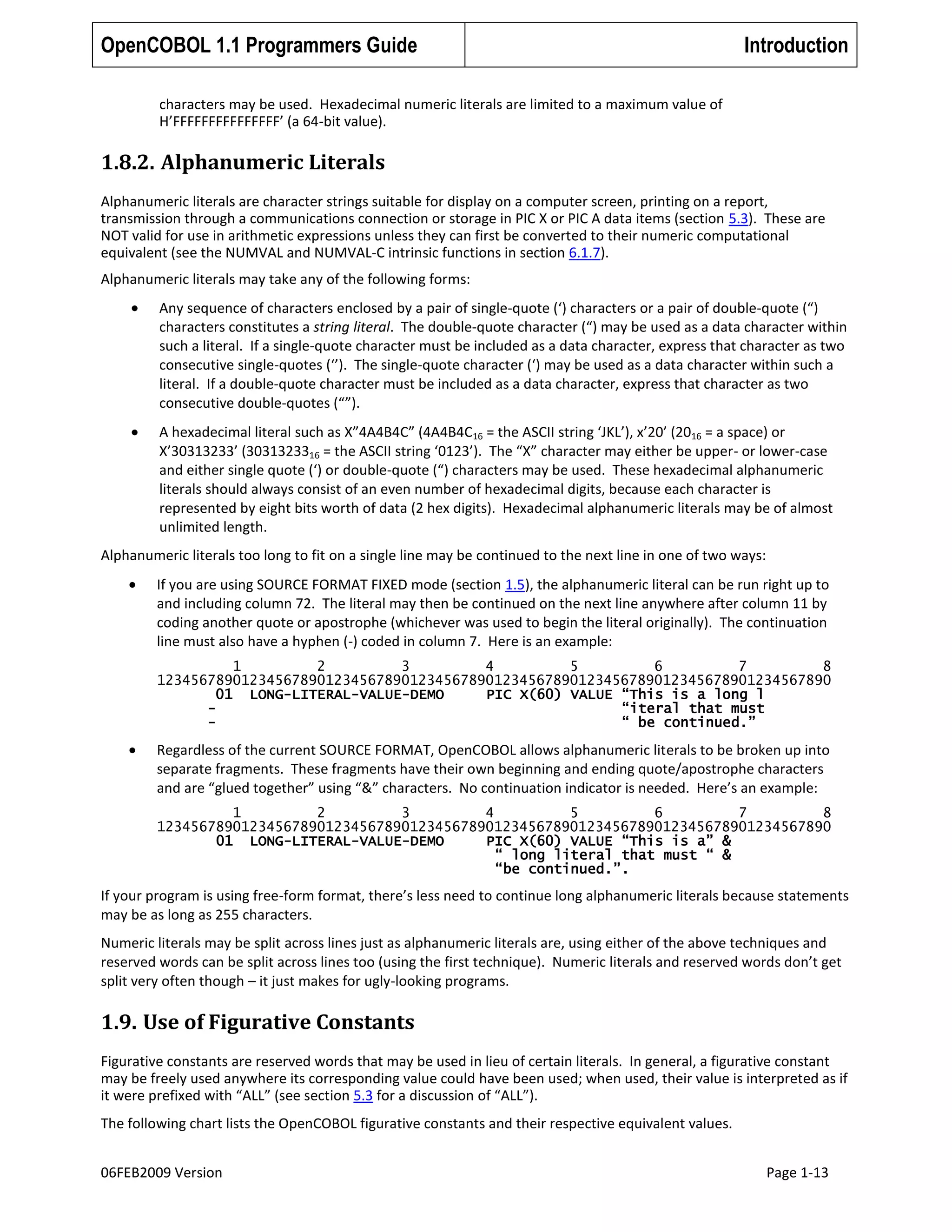 OpenCOBOL 1.1 Programmers Guide

Introduction

characters may be used. Hexadecimal numeric literals are limited to a maximum value of
H’FFFFFFFFFFFFFFF’ (a 64-bit value).

1.8.2. Alphanumeric Literals
Alphanumeric literals are character strings suitable for display on a computer screen, printing on a report,
transmission through a communications connection or storage in PIC X or PIC A data items (section 5.3). These are
NOT valid for use in arithmetic expressions unless they can first be converted to their numeric computational
equivalent (see the NUMVAL and NUMVAL-C intrinsic functions in section 6.1.7).
Alphanumeric literals may take any of the following forms:
Any sequence of characters enclosed by a pair of single-quote (‘) characters or a pair of double-quote (“)
characters constitutes a string literal. The double-quote character (“) may be used as a data character within
such a literal. If a single-quote character must be included as a data character, express that character as two
consecutive single-quotes (‘’). The single-quote character (‘) may be used as a data character within such a
literal. If a double-quote character must be included as a data character, express that character as two
consecutive double-quotes (“”).
A hexadecimal literal such as X”4A4B4C” (4A4B4C16 = the ASCII string ‘JKL’), x’20’ (2016 = a space) or
X’30313233’ (3031323316 = the ASCII string ‘0123’). The “X” character may either be upper- or lower-case
and either single quote (‘) or double-quote (“) characters may be used. These hexadecimal alphanumeric
literals should always consist of an even number of hexadecimal digits, because each character is
represented by eight bits worth of data (2 hex digits). Hexadecimal alphanumeric literals may be of almost
unlimited length.
Alphanumeric literals too long to fit on a single line may be continued to the next line in one of two ways:
If you are using SOURCE FORMAT FIXED mode (section 1.5), the alphanumeric literal can be run right up to
and including column 72. The literal may then be continued on the next line anywhere after column 11 by
coding another quote or apostrophe (whichever was used to begin the literal originally). The continuation
line must also have a hyphen (-) coded in column 7. Here is an example:
1
2
3
4
5
6
7
8
12345678901234567890123456789012345678901234567890123456789012345678901234567890
01 LONG-LITERAL-VALUE-DEMO
PIC X(60) VALUE “This is a long l
“iteral that must
“ be continued.”

Regardless of the current SOURCE FORMAT, OpenCOBOL allows alphanumeric literals to be broken up into
separate fragments. These fragments have their own beginning and ending quote/apostrophe characters
and are “glued together” using “&” characters. No continuation indicator is needed. Here’s an example:
1
2
3
4
5
6
7
8
12345678901234567890123456789012345678901234567890123456789012345678901234567890
01 LONG-LITERAL-VALUE-DEMO
PIC X(60) VALUE “This is a” &
“ long literal that must “ &
“be continued.”.

If your program is using free-form format, there’s less need to continue long alphanumeric literals because statements
may be as long as 255 characters.
Numeric literals may be split across lines just as alphanumeric literals are, using either of the above techniques and
reserved words can be split across lines too (using the first technique). Numeric literals and reserved words don’t get
split very often though – it just makes for ugly-looking programs.

1.9. Use of Figurative Constants
Figurative constants are reserved words that may be used in lieu of certain literals. In general, a figurative constant
may be freely used anywhere its corresponding value could have been used; when used, their value is interpreted as if
it were prefixed with “ALL” (see section 5.3 for a discussion of “ALL”).
The following chart lists the OpenCOBOL figurative constants and their respective equivalent values.
06FEB2009 Version

Page 1-13

 