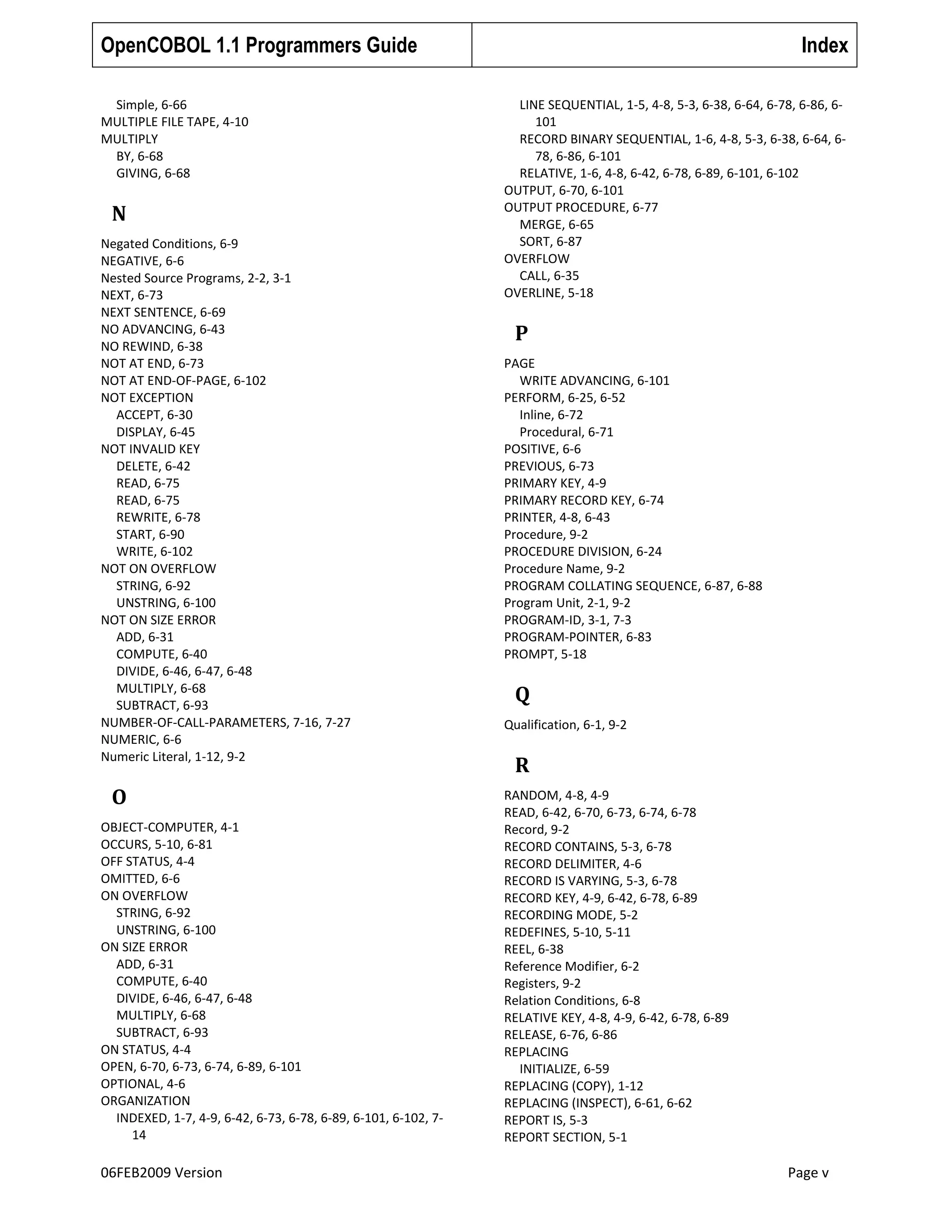 OpenCOBOL 1.1 Programmers Guide
Simple, 6-66
MULTIPLE FILE TAPE, 4-10
MULTIPLY
BY, 6-68
GIVING, 6-68

N
Negated Conditions, 6-9
NEGATIVE, 6-6
Nested Source Programs, 2-2, 3-1
NEXT, 6-73
NEXT SENTENCE, 6-69
NO ADVANCING, 6-43
NO REWIND, 6-38
NOT AT END, 6-73
NOT AT END-OF-PAGE, 6-102
NOT EXCEPTION
ACCEPT, 6-30
DISPLAY, 6-45
NOT INVALID KEY
DELETE, 6-42
READ, 6-75
READ, 6-75
REWRITE, 6-78
START, 6-90
WRITE, 6-102
NOT ON OVERFLOW
STRING, 6-92
UNSTRING, 6-100
NOT ON SIZE ERROR
ADD, 6-31
COMPUTE, 6-40
DIVIDE, 6-46, 6-47, 6-48
MULTIPLY, 6-68
SUBTRACT, 6-93
NUMBER-OF-CALL-PARAMETERS, 7-16, 7-27
NUMERIC, 6-6
Numeric Literal, 1-12, 9-2

O
OBJECT-COMPUTER, 4-1
OCCURS, 5-10, 6-81
OFF STATUS, 4-4
OMITTED, 6-6
ON OVERFLOW
STRING, 6-92
UNSTRING, 6-100
ON SIZE ERROR
ADD, 6-31
COMPUTE, 6-40
DIVIDE, 6-46, 6-47, 6-48
MULTIPLY, 6-68
SUBTRACT, 6-93
ON STATUS, 4-4
OPEN, 6-70, 6-73, 6-74, 6-89, 6-101
OPTIONAL, 4-6
ORGANIZATION
INDEXED, 1-7, 4-9, 6-42, 6-73, 6-78, 6-89, 6-101, 6-102, 714

06FEB2009 Version

Index
LINE SEQUENTIAL, 1-5, 4-8, 5-3, 6-38, 6-64, 6-78, 6-86, 6101
RECORD BINARY SEQUENTIAL, 1-6, 4-8, 5-3, 6-38, 6-64, 678, 6-86, 6-101
RELATIVE, 1-6, 4-8, 6-42, 6-78, 6-89, 6-101, 6-102
OUTPUT, 6-70, 6-101
OUTPUT PROCEDURE, 6-77
MERGE, 6-65
SORT, 6-87
OVERFLOW
CALL, 6-35
OVERLINE, 5-18

P
PAGE
WRITE ADVANCING, 6-101
PERFORM, 6-25, 6-52
Inline, 6-72
Procedural, 6-71
POSITIVE, 6-6
PREVIOUS, 6-73
PRIMARY KEY, 4-9
PRIMARY RECORD KEY, 6-74
PRINTER, 4-8, 6-43
Procedure, 9-2
PROCEDURE DIVISION, 6-24
Procedure Name, 9-2
PROGRAM COLLATING SEQUENCE, 6-87, 6-88
Program Unit, 2-1, 9-2
PROGRAM-ID, 3-1, 7-3
PROGRAM-POINTER, 6-83
PROMPT, 5-18

Q
Qualification, 6-1, 9-2

R
RANDOM, 4-8, 4-9
READ, 6-42, 6-70, 6-73, 6-74, 6-78
Record, 9-2
RECORD CONTAINS, 5-3, 6-78
RECORD DELIMITER, 4-6
RECORD IS VARYING, 5-3, 6-78
RECORD KEY, 4-9, 6-42, 6-78, 6-89
RECORDING MODE, 5-2
REDEFINES, 5-10, 5-11
REEL, 6-38
Reference Modifier, 6-2
Registers, 9-2
Relation Conditions, 6-8
RELATIVE KEY, 4-8, 4-9, 6-42, 6-78, 6-89
RELEASE, 6-76, 6-86
REPLACING
INITIALIZE, 6-59
REPLACING (COPY), 1-12
REPLACING (INSPECT), 6-61, 6-62
REPORT IS, 5-3
REPORT SECTION, 5-1

Page v

 