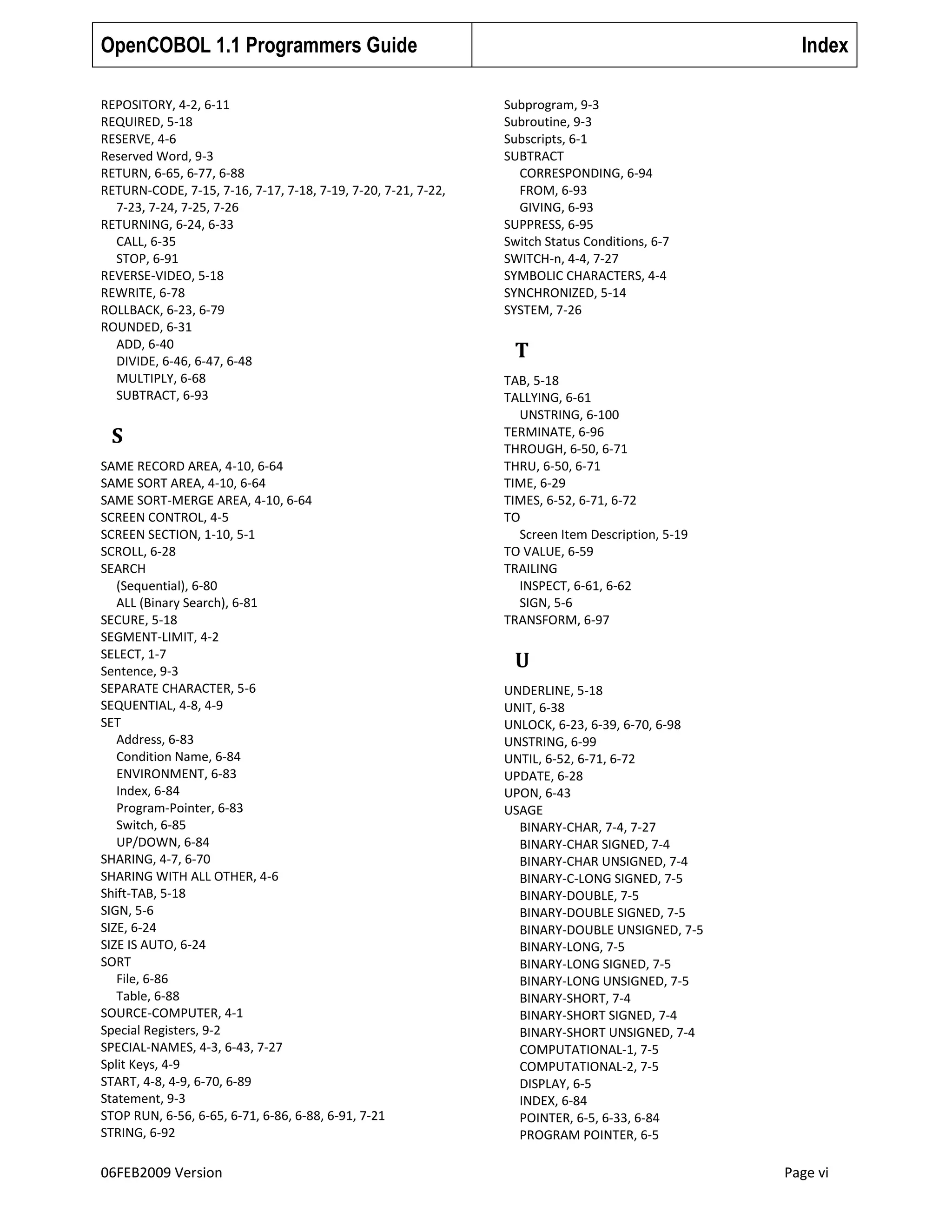 OpenCOBOL 1.1 Programmers Guide
REPOSITORY, 4-2, 6-11
REQUIRED, 5-18
RESERVE, 4-6
Reserved Word, 9-3
RETURN, 6-65, 6-77, 6-88
RETURN-CODE, 7-15, 7-16, 7-17, 7-18, 7-19, 7-20, 7-21, 7-22,
7-23, 7-24, 7-25, 7-26
RETURNING, 6-24, 6-33
CALL, 6-35
STOP, 6-91
REVERSE-VIDEO, 5-18
REWRITE, 6-78
ROLLBACK, 6-23, 6-79
ROUNDED, 6-31
ADD, 6-40
DIVIDE, 6-46, 6-47, 6-48
MULTIPLY, 6-68
SUBTRACT, 6-93

S
SAME RECORD AREA, 4-10, 6-64
SAME SORT AREA, 4-10, 6-64
SAME SORT-MERGE AREA, 4-10, 6-64
SCREEN CONTROL, 4-5
SCREEN SECTION, 1-10, 5-1
SCROLL, 6-28
SEARCH
(Sequential), 6-80
ALL (Binary Search), 6-81
SECURE, 5-18
SEGMENT-LIMIT, 4-2
SELECT, 1-7
Sentence, 9-3
SEPARATE CHARACTER, 5-6
SEQUENTIAL, 4-8, 4-9
SET
Address, 6-83
Condition Name, 6-84
ENVIRONMENT, 6-83
Index, 6-84
Program-Pointer, 6-83
Switch, 6-85
UP/DOWN, 6-84
SHARING, 4-7, 6-70
SHARING WITH ALL OTHER, 4-6
Shift-TAB, 5-18
SIGN, 5-6
SIZE, 6-24
SIZE IS AUTO, 6-24
SORT
File, 6-86
Table, 6-88
SOURCE-COMPUTER, 4-1
Special Registers, 9-2
SPECIAL-NAMES, 4-3, 6-43, 7-27
Split Keys, 4-9
START, 4-8, 4-9, 6-70, 6-89
Statement, 9-3
STOP RUN, 6-56, 6-65, 6-71, 6-86, 6-88, 6-91, 7-21
STRING, 6-92

06FEB2009 Version

Index
Subprogram, 9-3
Subroutine, 9-3
Subscripts, 6-1
SUBTRACT
CORRESPONDING, 6-94
FROM, 6-93
GIVING, 6-93
SUPPRESS, 6-95
Switch Status Conditions, 6-7
SWITCH-n, 4-4, 7-27
SYMBOLIC CHARACTERS, 4-4
SYNCHRONIZED, 5-14
SYSTEM, 7-26

T
TAB, 5-18
TALLYING, 6-61
UNSTRING, 6-100
TERMINATE, 6-96
THROUGH, 6-50, 6-71
THRU, 6-50, 6-71
TIME, 6-29
TIMES, 6-52, 6-71, 6-72
TO
Screen Item Description, 5-19
TO VALUE, 6-59
TRAILING
INSPECT, 6-61, 6-62
SIGN, 5-6
TRANSFORM, 6-97

U
UNDERLINE, 5-18
UNIT, 6-38
UNLOCK, 6-23, 6-39, 6-70, 6-98
UNSTRING, 6-99
UNTIL, 6-52, 6-71, 6-72
UPDATE, 6-28
UPON, 6-43
USAGE
BINARY-CHAR, 7-4, 7-27
BINARY-CHAR SIGNED, 7-4
BINARY-CHAR UNSIGNED, 7-4
BINARY-C-LONG SIGNED, 7-5
BINARY-DOUBLE, 7-5
BINARY-DOUBLE SIGNED, 7-5
BINARY-DOUBLE UNSIGNED, 7-5
BINARY-LONG, 7-5
BINARY-LONG SIGNED, 7-5
BINARY-LONG UNSIGNED, 7-5
BINARY-SHORT, 7-4
BINARY-SHORT SIGNED, 7-4
BINARY-SHORT UNSIGNED, 7-4
COMPUTATIONAL-1, 7-5
COMPUTATIONAL-2, 7-5
DISPLAY, 6-5
INDEX, 6-84
POINTER, 6-5, 6-33, 6-84
PROGRAM POINTER, 6-5

Page vi

 