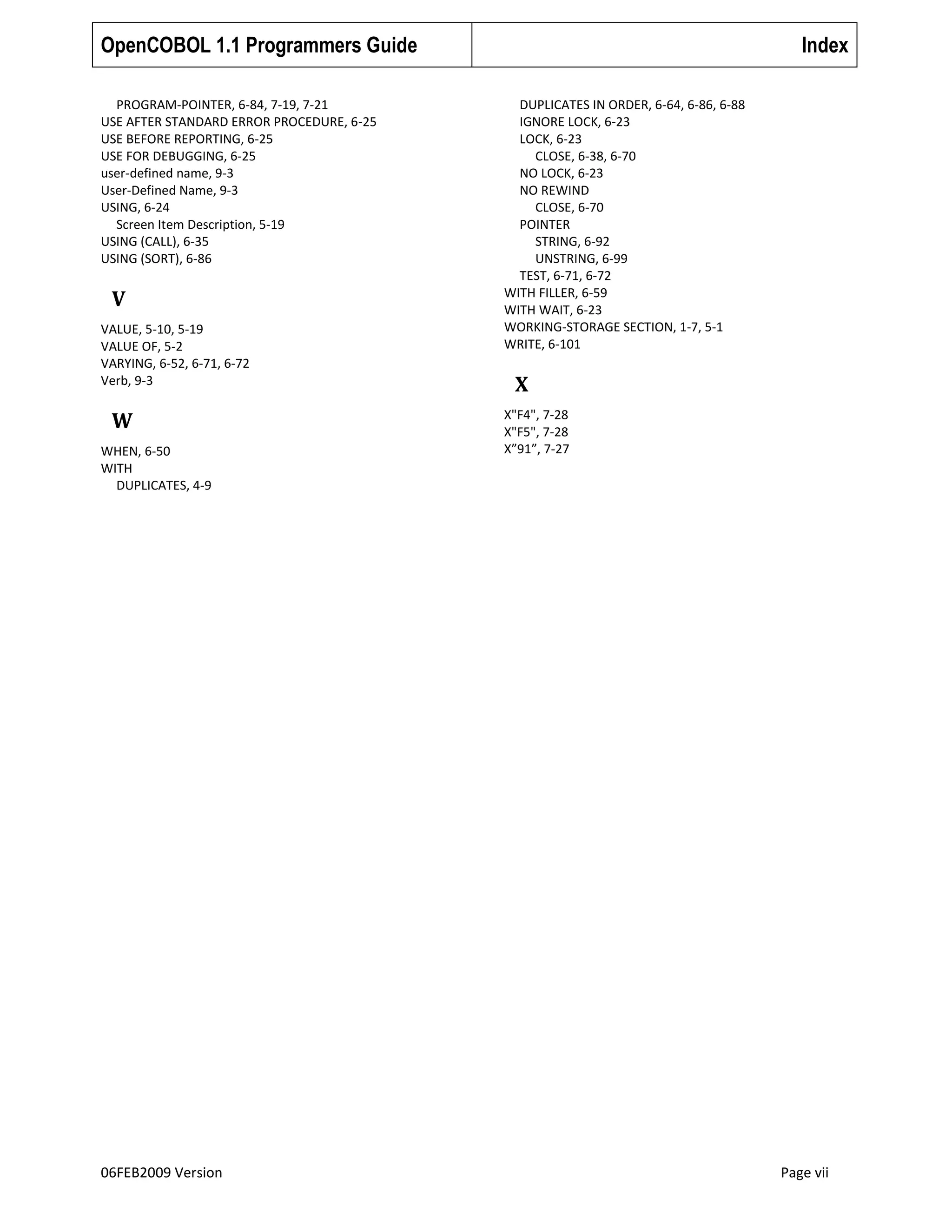 OpenCOBOL 1.1 Programmers Guide
PROGRAM-POINTER, 6-84, 7-19, 7-21
USE AFTER STANDARD ERROR PROCEDURE, 6-25
USE BEFORE REPORTING, 6-25
USE FOR DEBUGGING, 6-25
user-defined name, 9-3
User-Defined Name, 9-3
USING, 6-24
Screen Item Description, 5-19
USING (CALL), 6-35
USING (SORT), 6-86

V
VALUE, 5-10, 5-19
VALUE OF, 5-2
VARYING, 6-52, 6-71, 6-72
Verb, 9-3

W
WHEN, 6-50
WITH
DUPLICATES, 4-9

06FEB2009 Version

Index
DUPLICATES IN ORDER, 6-64, 6-86, 6-88
IGNORE LOCK, 6-23
LOCK, 6-23
CLOSE, 6-38, 6-70
NO LOCK, 6-23
NO REWIND
CLOSE, 6-70
POINTER
STRING, 6-92
UNSTRING, 6-99
TEST, 6-71, 6-72
WITH FILLER, 6-59
WITH WAIT, 6-23
WORKING-STORAGE SECTION, 1-7, 5-1
WRITE, 6-101

X
X"F4", 7-28
X"F5", 7-28
X”91”, 7-27

Page vii

 