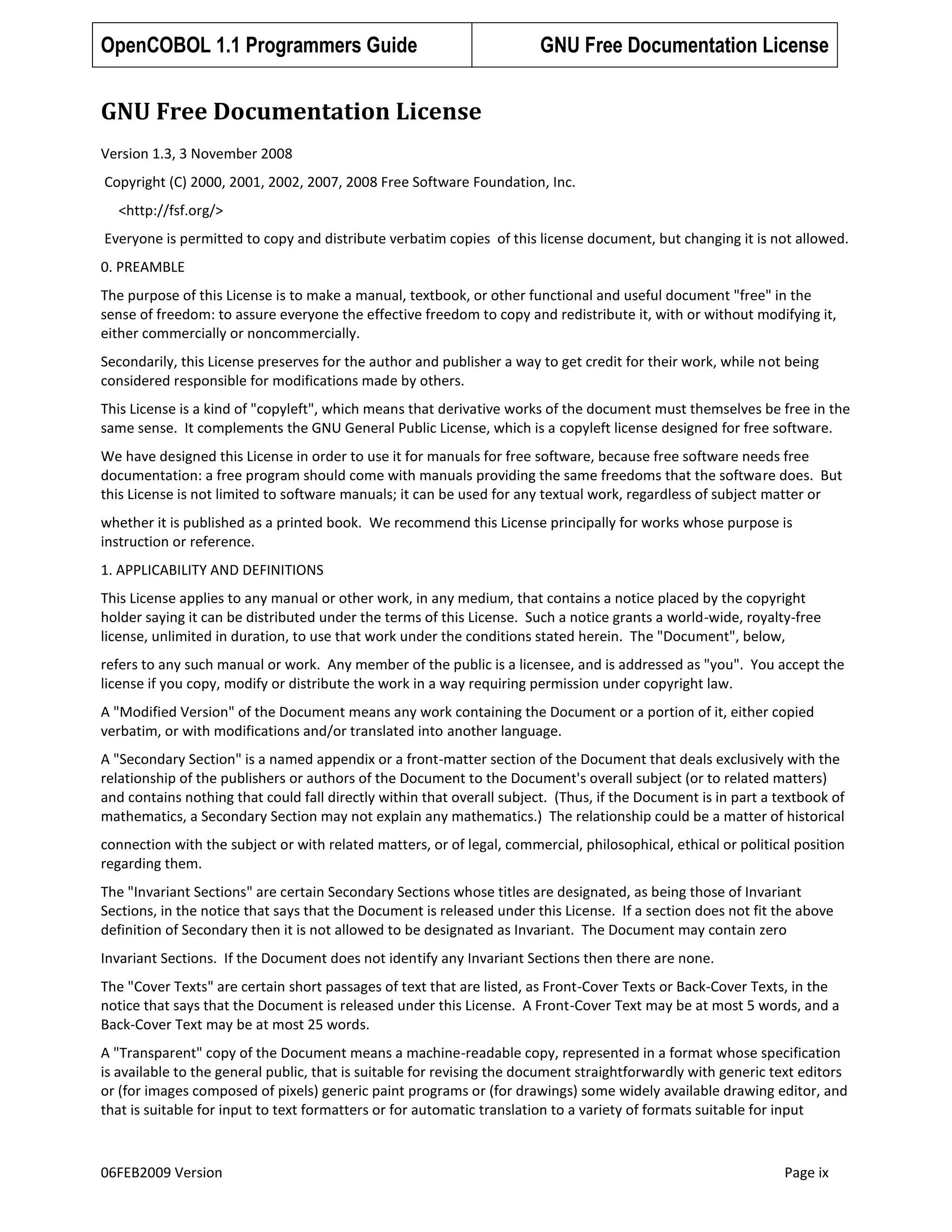 OpenCOBOL 1.1 Programmers Guide

GNU Free Documentation License

GNU Free Documentation License
Version 1.3, 3 November 2008
Copyright (C) 2000, 2001, 2002, 2007, 2008 Free Software Foundation, Inc.
<http://fsf.org/>
Everyone is permitted to copy and distribute verbatim copies of this license document, but changing it is not allowed.
0. PREAMBLE
The purpose of this License is to make a manual, textbook, or other functional and useful document "free" in the
sense of freedom: to assure everyone the effective freedom to copy and redistribute it, with or without modifying it,
either commercially or noncommercially.
Secondarily, this License preserves for the author and publisher a way to get credit for their work, while not being
considered responsible for modifications made by others.
This License is a kind of "copyleft", which means that derivative works of the document must themselves be free in the
same sense. It complements the GNU General Public License, which is a copyleft license designed for free software.
We have designed this License in order to use it for manuals for free software, because free software needs free
documentation: a free program should come with manuals providing the same freedoms that the software does. But
this License is not limited to software manuals; it can be used for any textual work, regardless of subject matter or
whether it is published as a printed book. We recommend this License principally for works whose purpose is
instruction or reference.
1. APPLICABILITY AND DEFINITIONS
This License applies to any manual or other work, in any medium, that contains a notice placed by the copyright
holder saying it can be distributed under the terms of this License. Such a notice grants a world-wide, royalty-free
license, unlimited in duration, to use that work under the conditions stated herein. The "Document", below,
refers to any such manual or work. Any member of the public is a licensee, and is addressed as "you". You accept the
license if you copy, modify or distribute the work in a way requiring permission under copyright law.
A "Modified Version" of the Document means any work containing the Document or a portion of it, either copied
verbatim, or with modifications and/or translated into another language.
A "Secondary Section" is a named appendix or a front-matter section of the Document that deals exclusively with the
relationship of the publishers or authors of the Document to the Document's overall subject (or to related matters)
and contains nothing that could fall directly within that overall subject. (Thus, if the Document is in part a textbook of
mathematics, a Secondary Section may not explain any mathematics.) The relationship could be a matter of historical
connection with the subject or with related matters, or of legal, commercial, philosophical, ethical or political position
regarding them.
The "Invariant Sections" are certain Secondary Sections whose titles are designated, as being those of Invariant
Sections, in the notice that says that the Document is released under this License. If a section does not fit the above
definition of Secondary then it is not allowed to be designated as Invariant. The Document may contain zero
Invariant Sections. If the Document does not identify any Invariant Sections then there are none.
The "Cover Texts" are certain short passages of text that are listed, as Front-Cover Texts or Back-Cover Texts, in the
notice that says that the Document is released under this License. A Front-Cover Text may be at most 5 words, and a
Back-Cover Text may be at most 25 words.
A "Transparent" copy of the Document means a machine-readable copy, represented in a format whose specification
is available to the general public, that is suitable for revising the document straightforwardly with generic text editors
or (for images composed of pixels) generic paint programs or (for drawings) some widely available drawing editor, and
that is suitable for input to text formatters or for automatic translation to a variety of formats suitable for input

06FEB2009 Version

Page ix

 