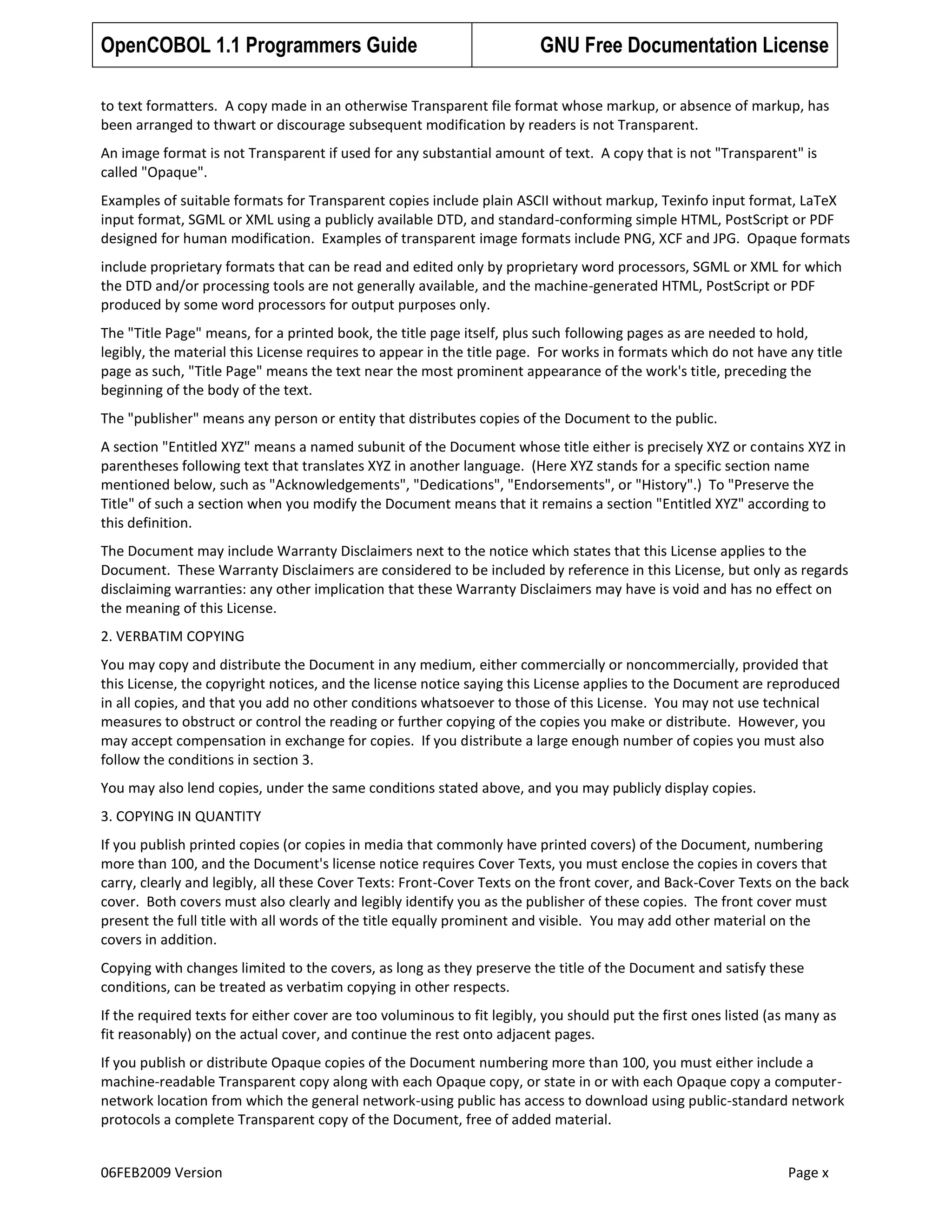 OpenCOBOL 1.1 Programmers Guide

GNU Free Documentation License

to text formatters. A copy made in an otherwise Transparent file format whose markup, or absence of markup, has
been arranged to thwart or discourage subsequent modification by readers is not Transparent.
An image format is not Transparent if used for any substantial amount of text. A copy that is not "Transparent" is
called "Opaque".
Examples of suitable formats for Transparent copies include plain ASCII without markup, Texinfo input format, LaTeX
input format, SGML or XML using a publicly available DTD, and standard-conforming simple HTML, PostScript or PDF
designed for human modification. Examples of transparent image formats include PNG, XCF and JPG. Opaque formats
include proprietary formats that can be read and edited only by proprietary word processors, SGML or XML for which
the DTD and/or processing tools are not generally available, and the machine-generated HTML, PostScript or PDF
produced by some word processors for output purposes only.
The "Title Page" means, for a printed book, the title page itself, plus such following pages as are needed to hold,
legibly, the material this License requires to appear in the title page. For works in formats which do not have any title
page as such, "Title Page" means the text near the most prominent appearance of the work's title, preceding the
beginning of the body of the text.
The "publisher" means any person or entity that distributes copies of the Document to the public.
A section "Entitled XYZ" means a named subunit of the Document whose title either is precisely XYZ or contains XYZ in
parentheses following text that translates XYZ in another language. (Here XYZ stands for a specific section name
mentioned below, such as "Acknowledgements", "Dedications", "Endorsements", or "History".) To "Preserve the
Title" of such a section when you modify the Document means that it remains a section "Entitled XYZ" according to
this definition.
The Document may include Warranty Disclaimers next to the notice which states that this License applies to the
Document. These Warranty Disclaimers are considered to be included by reference in this License, but only as regards
disclaiming warranties: any other implication that these Warranty Disclaimers may have is void and has no effect on
the meaning of this License.
2. VERBATIM COPYING
You may copy and distribute the Document in any medium, either commercially or noncommercially, provided that
this License, the copyright notices, and the license notice saying this License applies to the Document are reproduced
in all copies, and that you add no other conditions whatsoever to those of this License. You may not use technical
measures to obstruct or control the reading or further copying of the copies you make or distribute. However, you
may accept compensation in exchange for copies. If you distribute a large enough number of copies you must also
follow the conditions in section 3.
You may also lend copies, under the same conditions stated above, and you may publicly display copies.
3. COPYING IN QUANTITY
If you publish printed copies (or copies in media that commonly have printed covers) of the Document, numbering
more than 100, and the Document's license notice requires Cover Texts, you must enclose the copies in covers that
carry, clearly and legibly, all these Cover Texts: Front-Cover Texts on the front cover, and Back-Cover Texts on the back
cover. Both covers must also clearly and legibly identify you as the publisher of these copies. The front cover must
present the full title with all words of the title equally prominent and visible. You may add other material on the
covers in addition.
Copying with changes limited to the covers, as long as they preserve the title of the Document and satisfy these
conditions, can be treated as verbatim copying in other respects.
If the required texts for either cover are too voluminous to fit legibly, you should put the first ones listed (as many as
fit reasonably) on the actual cover, and continue the rest onto adjacent pages.
If you publish or distribute Opaque copies of the Document numbering more than 100, you must either include a
machine-readable Transparent copy along with each Opaque copy, or state in or with each Opaque copy a computernetwork location from which the general network-using public has access to download using public-standard network
protocols a complete Transparent copy of the Document, free of added material.
06FEB2009 Version

Page x

 
