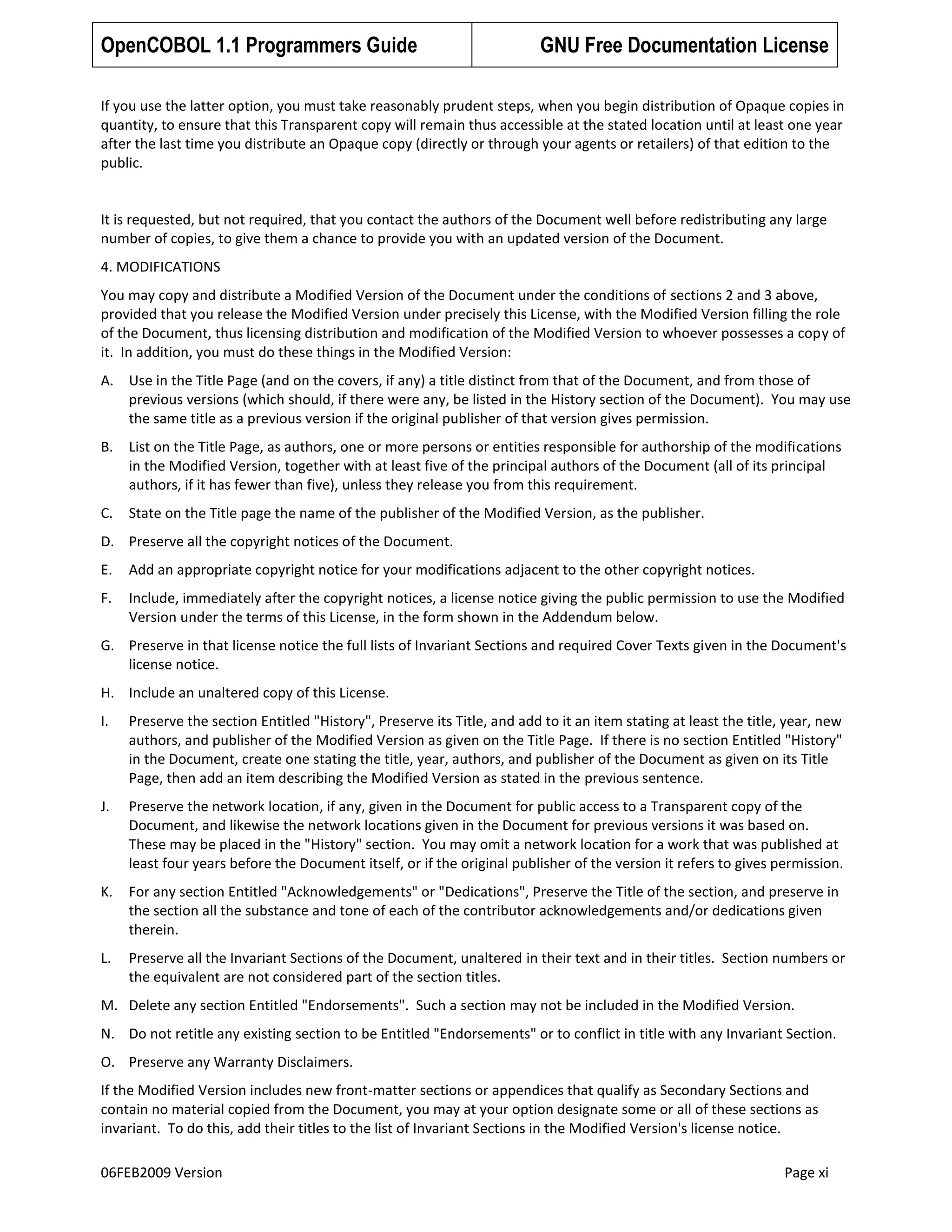 OpenCOBOL 1.1 Programmers Guide

GNU Free Documentation License

If you use the latter option, you must take reasonably prudent steps, when you begin distribution of Opaque copies in
quantity, to ensure that this Transparent copy will remain thus accessible at the stated location until at least one year
after the last time you distribute an Opaque copy (directly or through your agents or retailers) of that edition to the
public.

It is requested, but not required, that you contact the authors of the Document well before redistributing any large
number of copies, to give them a chance to provide you with an updated version of the Document.
4. MODIFICATIONS
You may copy and distribute a Modified Version of the Document under the conditions of sections 2 and 3 above,
provided that you release the Modified Version under precisely this License, with the Modified Version filling the role
of the Document, thus licensing distribution and modification of the Modified Version to whoever possesses a copy of
it. In addition, you must do these things in the Modified Version:
A. Use in the Title Page (and on the covers, if any) a title distinct from that of the Document, and from those of
previous versions (which should, if there were any, be listed in the History section of the Document). You may use
the same title as a previous version if the original publisher of that version gives permission.
B.

List on the Title Page, as authors, one or more persons or entities responsible for authorship of the modifications
in the Modified Version, together with at least five of the principal authors of the Document (all of its principal
authors, if it has fewer than five), unless they release you from this requirement.

C.

State on the Title page the name of the publisher of the Modified Version, as the publisher.

D. Preserve all the copyright notices of the Document.
E.

Add an appropriate copyright notice for your modifications adjacent to the other copyright notices.

F.

Include, immediately after the copyright notices, a license notice giving the public permission to use the Modified
Version under the terms of this License, in the form shown in the Addendum below.

G. Preserve in that license notice the full lists of Invariant Sections and required Cover Texts given in the Document's
license notice.
H. Include an unaltered copy of this License.
I.

Preserve the section Entitled "History", Preserve its Title, and add to it an item stating at least the title, year, new
authors, and publisher of the Modified Version as given on the Title Page. If there is no section Entitled "History"
in the Document, create one stating the title, year, authors, and publisher of the Document as given on its Title
Page, then add an item describing the Modified Version as stated in the previous sentence.

J.

Preserve the network location, if any, given in the Document for public access to a Transparent copy of the
Document, and likewise the network locations given in the Document for previous versions it was based on.
These may be placed in the "History" section. You may omit a network location for a work that was published at
least four years before the Document itself, or if the original publisher of the version it refers to gives permission.

K.

For any section Entitled "Acknowledgements" or "Dedications", Preserve the Title of the section, and preserve in
the section all the substance and tone of each of the contributor acknowledgements and/or dedications given
therein.

L.

Preserve all the Invariant Sections of the Document, unaltered in their text and in their titles. Section numbers or
the equivalent are not considered part of the section titles.

M. Delete any section Entitled "Endorsements". Such a section may not be included in the Modified Version.
N. Do not retitle any existing section to be Entitled "Endorsements" or to conflict in title with any Invariant Section.
O. Preserve any Warranty Disclaimers.
If the Modified Version includes new front-matter sections or appendices that qualify as Secondary Sections and
contain no material copied from the Document, you may at your option designate some or all of these sections as
invariant. To do this, add their titles to the list of Invariant Sections in the Modified Version's license notice.
06FEB2009 Version

Page xi

 