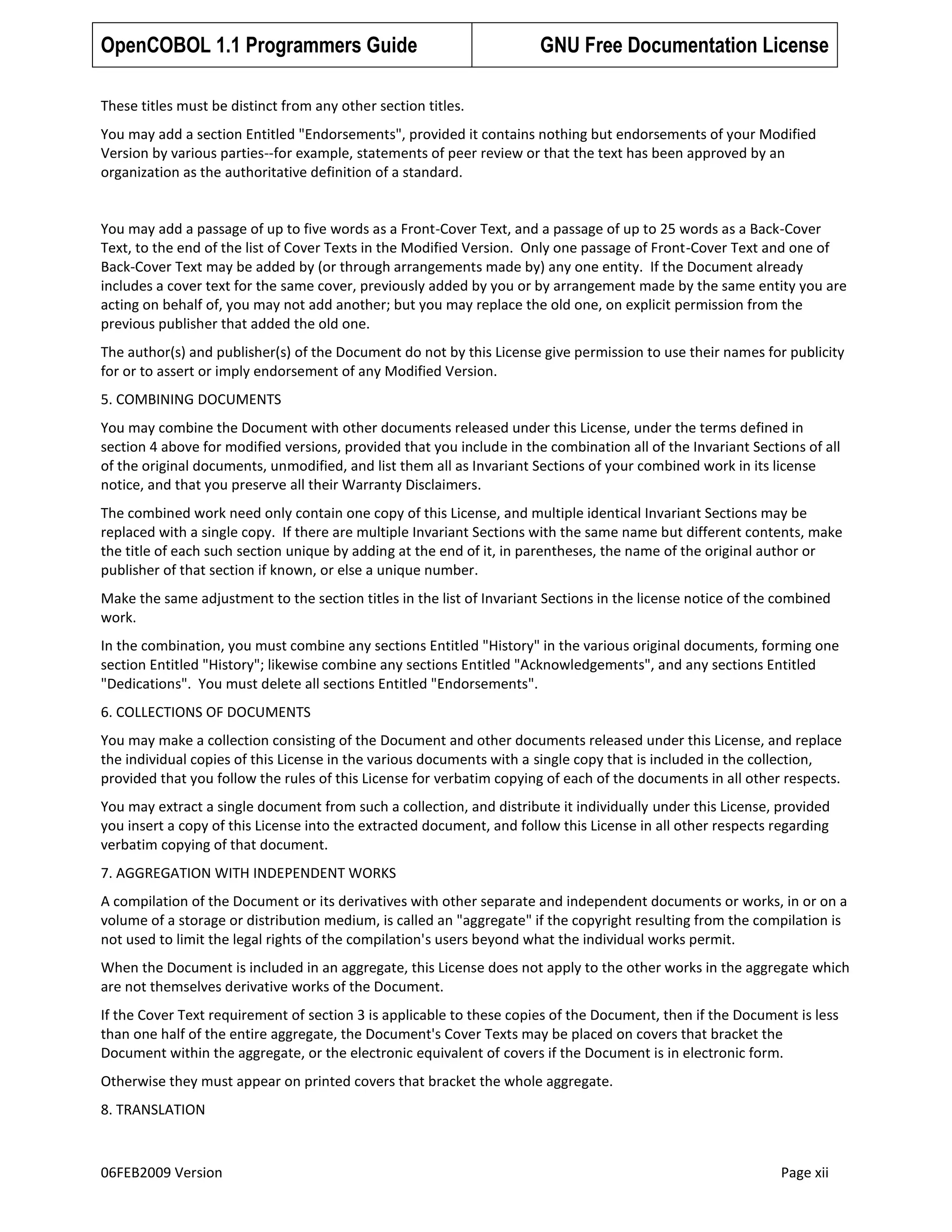 OpenCOBOL 1.1 Programmers Guide

GNU Free Documentation License

These titles must be distinct from any other section titles.
You may add a section Entitled "Endorsements", provided it contains nothing but endorsements of your Modified
Version by various parties--for example, statements of peer review or that the text has been approved by an
organization as the authoritative definition of a standard.

You may add a passage of up to five words as a Front-Cover Text, and a passage of up to 25 words as a Back-Cover
Text, to the end of the list of Cover Texts in the Modified Version. Only one passage of Front-Cover Text and one of
Back-Cover Text may be added by (or through arrangements made by) any one entity. If the Document already
includes a cover text for the same cover, previously added by you or by arrangement made by the same entity you are
acting on behalf of, you may not add another; but you may replace the old one, on explicit permission from the
previous publisher that added the old one.
The author(s) and publisher(s) of the Document do not by this License give permission to use their names for publicity
for or to assert or imply endorsement of any Modified Version.
5. COMBINING DOCUMENTS
You may combine the Document with other documents released under this License, under the terms defined in
section 4 above for modified versions, provided that you include in the combination all of the Invariant Sections of all
of the original documents, unmodified, and list them all as Invariant Sections of your combined work in its license
notice, and that you preserve all their Warranty Disclaimers.
The combined work need only contain one copy of this License, and multiple identical Invariant Sections may be
replaced with a single copy. If there are multiple Invariant Sections with the same name but different contents, make
the title of each such section unique by adding at the end of it, in parentheses, the name of the original author or
publisher of that section if known, or else a unique number.
Make the same adjustment to the section titles in the list of Invariant Sections in the license notice of the combined
work.
In the combination, you must combine any sections Entitled "History" in the various original documents, forming one
section Entitled "History"; likewise combine any sections Entitled "Acknowledgements", and any sections Entitled
"Dedications". You must delete all sections Entitled "Endorsements".
6. COLLECTIONS OF DOCUMENTS
You may make a collection consisting of the Document and other documents released under this License, and replace
the individual copies of this License in the various documents with a single copy that is included in the collection,
provided that you follow the rules of this License for verbatim copying of each of the documents in all other respects.
You may extract a single document from such a collection, and distribute it individually under this License, provided
you insert a copy of this License into the extracted document, and follow this License in all other respects regarding
verbatim copying of that document.
7. AGGREGATION WITH INDEPENDENT WORKS
A compilation of the Document or its derivatives with other separate and independent documents or works, in or on a
volume of a storage or distribution medium, is called an "aggregate" if the copyright resulting from the compilation is
not used to limit the legal rights of the compilation's users beyond what the individual works permit.
When the Document is included in an aggregate, this License does not apply to the other works in the aggregate which
are not themselves derivative works of the Document.
If the Cover Text requirement of section 3 is applicable to these copies of the Document, then if the Document is less
than one half of the entire aggregate, the Document's Cover Texts may be placed on covers that bracket the
Document within the aggregate, or the electronic equivalent of covers if the Document is in electronic form.
Otherwise they must appear on printed covers that bracket the whole aggregate.
8. TRANSLATION

06FEB2009 Version

Page xii

 