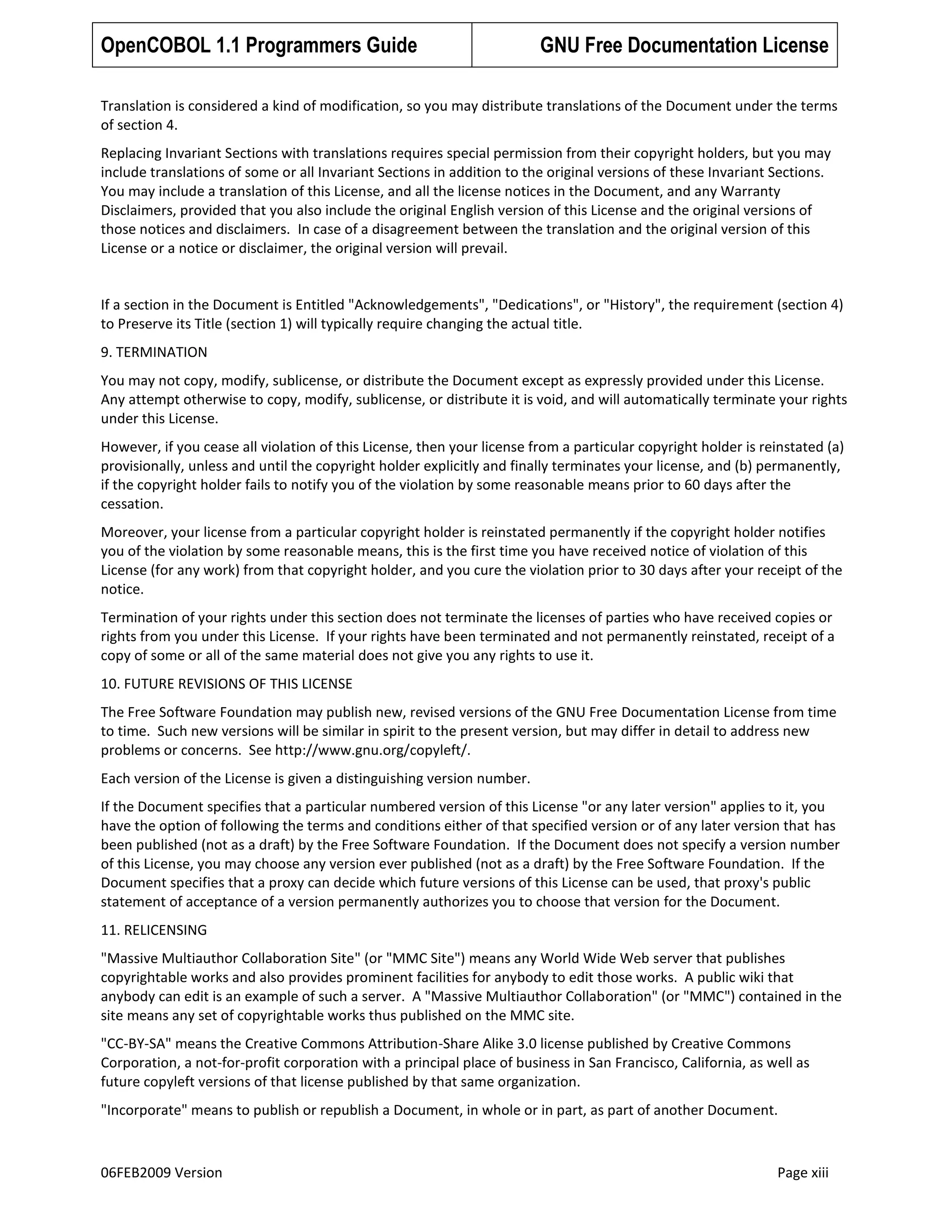 OpenCOBOL 1.1 Programmers Guide

GNU Free Documentation License

Translation is considered a kind of modification, so you may distribute translations of the Document under the terms
of section 4.
Replacing Invariant Sections with translations requires special permission from their copyright holders, but you may
include translations of some or all Invariant Sections in addition to the original versions of these Invariant Sections.
You may include a translation of this License, and all the license notices in the Document, and any Warranty
Disclaimers, provided that you also include the original English version of this License and the original versions of
those notices and disclaimers. In case of a disagreement between the translation and the original version of this
License or a notice or disclaimer, the original version will prevail.

If a section in the Document is Entitled "Acknowledgements", "Dedications", or "History", the requirement (section 4)
to Preserve its Title (section 1) will typically require changing the actual title.
9. TERMINATION
You may not copy, modify, sublicense, or distribute the Document except as expressly provided under this License.
Any attempt otherwise to copy, modify, sublicense, or distribute it is void, and will automatically terminate your rights
under this License.
However, if you cease all violation of this License, then your license from a particular copyright holder is reinstated (a)
provisionally, unless and until the copyright holder explicitly and finally terminates your license, and (b) permanently,
if the copyright holder fails to notify you of the violation by some reasonable means prior to 60 days after the
cessation.
Moreover, your license from a particular copyright holder is reinstated permanently if the copyright holder notifies
you of the violation by some reasonable means, this is the first time you have received notice of violation of this
License (for any work) from that copyright holder, and you cure the violation prior to 30 days after your receipt of the
notice.
Termination of your rights under this section does not terminate the licenses of parties who have received copies or
rights from you under this License. If your rights have been terminated and not permanently reinstated, receipt of a
copy of some or all of the same material does not give you any rights to use it.
10. FUTURE REVISIONS OF THIS LICENSE
The Free Software Foundation may publish new, revised versions of the GNU Free Documentation License from time
to time. Such new versions will be similar in spirit to the present version, but may differ in detail to address new
problems or concerns. See http://www.gnu.org/copyleft/.
Each version of the License is given a distinguishing version number.
If the Document specifies that a particular numbered version of this License "or any later version" applies to it, you
have the option of following the terms and conditions either of that specified version or of any later version that has
been published (not as a draft) by the Free Software Foundation. If the Document does not specify a version number
of this License, you may choose any version ever published (not as a draft) by the Free Software Foundation. If the
Document specifies that a proxy can decide which future versions of this License can be used, that proxy's public
statement of acceptance of a version permanently authorizes you to choose that version for the Document.
11. RELICENSING
"Massive Multiauthor Collaboration Site" (or "MMC Site") means any World Wide Web server that publishes
copyrightable works and also provides prominent facilities for anybody to edit those works. A public wiki that
anybody can edit is an example of such a server. A "Massive Multiauthor Collaboration" (or "MMC") contained in the
site means any set of copyrightable works thus published on the MMC site.
"CC-BY-SA" means the Creative Commons Attribution-Share Alike 3.0 license published by Creative Commons
Corporation, a not-for-profit corporation with a principal place of business in San Francisco, California, as well as
future copyleft versions of that license published by that same organization.
"Incorporate" means to publish or republish a Document, in whole or in part, as part of another Document.

06FEB2009 Version

Page xiii

 