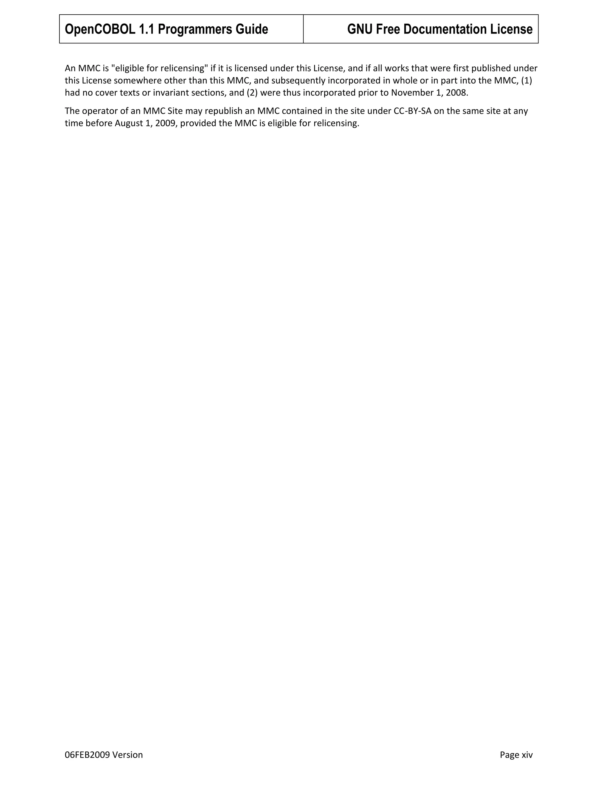 OpenCOBOL 1.1 Programmers Guide

GNU Free Documentation License

An MMC is "eligible for relicensing" if it is licensed under this License, and if all works that were first published under
this License somewhere other than this MMC, and subsequently incorporated in whole or in part into the MMC, (1)
had no cover texts or invariant sections, and (2) were thus incorporated prior to November 1, 2008.
The operator of an MMC Site may republish an MMC contained in the site under CC-BY-SA on the same site at any
time before August 1, 2009, provided the MMC is eligible for relicensing.

06FEB2009 Version

Page xiv

 