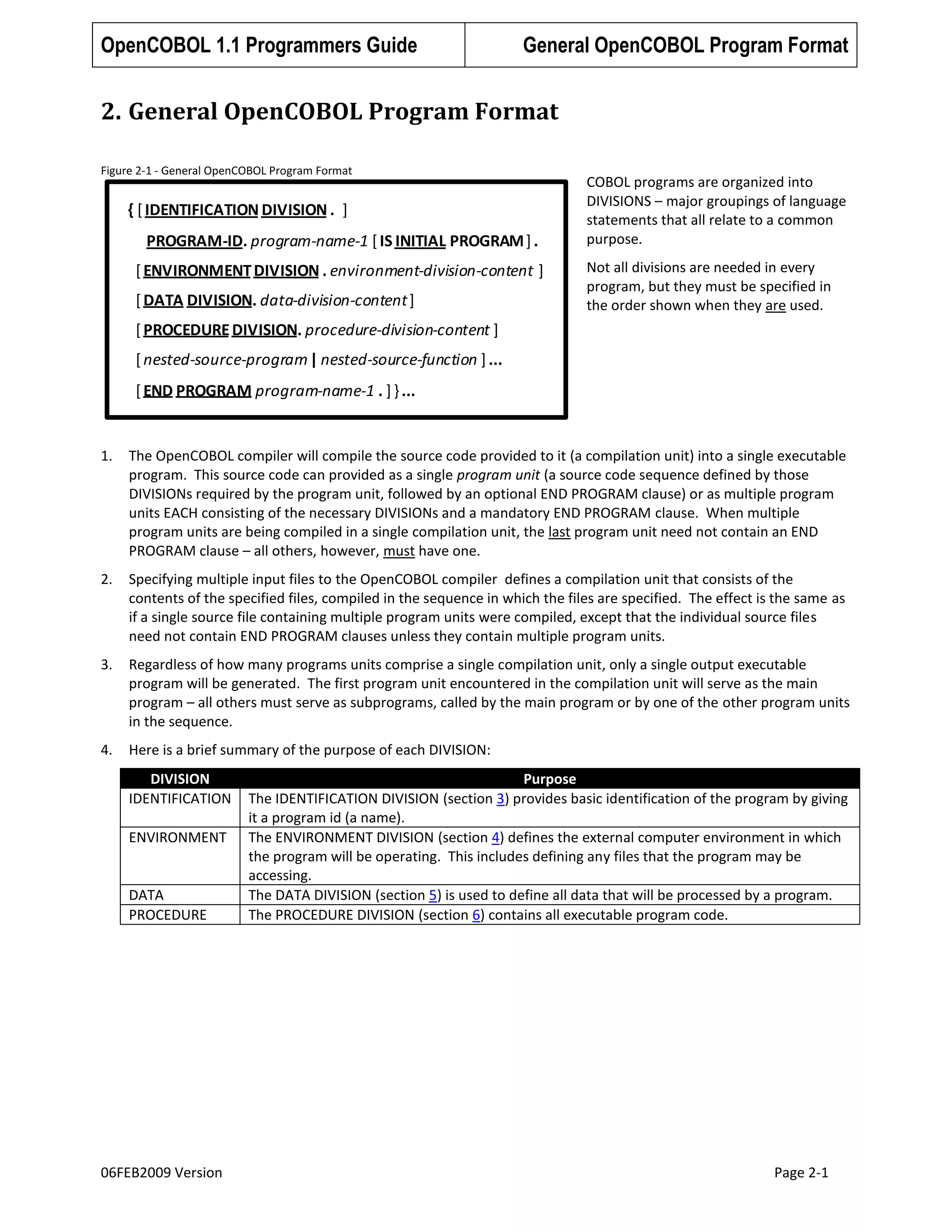 OpenCOBOL 1.1 Programmers Guide

General OpenCOBOL Program Format

2. General OpenCOBOL Program Format
Figure 2-1 - General OpenCOBOL Program Format

{ [ IDENTIFICATION DIVISION . ]
PROGRAM-ID. program-name-1 [ IS INITIAL PROGRAM ] .
[ ENVIRONMENT DIVISION . environment-division-content ]
[ DATA DIVISION. data-division-content ]

COBOL programs are organized into
DIVISIONS – major groupings of language
statements that all relate to a common
purpose.
Not all divisions are needed in every
program, but they must be specified in
the order shown when they are used.

[ PROCEDURE DIVISION. procedure-division-content ]
[ nested-source-program | nested-source-function ] ...
[ END PROGRAM program-name-1 . ] } ...

1.

The OpenCOBOL compiler will compile the source code provided to it (a compilation unit) into a single executable
program. This source code can provided as a single program unit (a source code sequence defined by those
DIVISIONs required by the program unit, followed by an optional END PROGRAM clause) or as multiple program
units EACH consisting of the necessary DIVISIONs and a mandatory END PROGRAM clause. When multiple
program units are being compiled in a single compilation unit, the last program unit need not contain an END
PROGRAM clause – all others, however, must have one.

2.

Specifying multiple input files to the OpenCOBOL compiler defines a compilation unit that consists of the
contents of the specified files, compiled in the sequence in which the files are specified. The effect is the same as
if a single source file containing multiple program units were compiled, except that the individual source files
need not contain END PROGRAM clauses unless they contain multiple program units.

3.

Regardless of how many programs units comprise a single compilation unit, only a single output executable
program will be generated. The first program unit encountered in the compilation unit will serve as the main
program – all others must serve as subprograms, called by the main program or by one of the other program units
in the sequence.

4.

Here is a brief summary of the purpose of each DIVISION:
DIVISION
IDENTIFICATION
ENVIRONMENT

DATA
PROCEDURE

06FEB2009 Version

Purpose
The IDENTIFICATION DIVISION (section 3) provides basic identification of the program by giving
it a program id (a name).
The ENVIRONMENT DIVISION (section 4) defines the external computer environment in which
the program will be operating. This includes defining any files that the program may be
accessing.
The DATA DIVISION (section 5) is used to define all data that will be processed by a program.
The PROCEDURE DIVISION (section 6) contains all executable program code.

Page 2-1

 