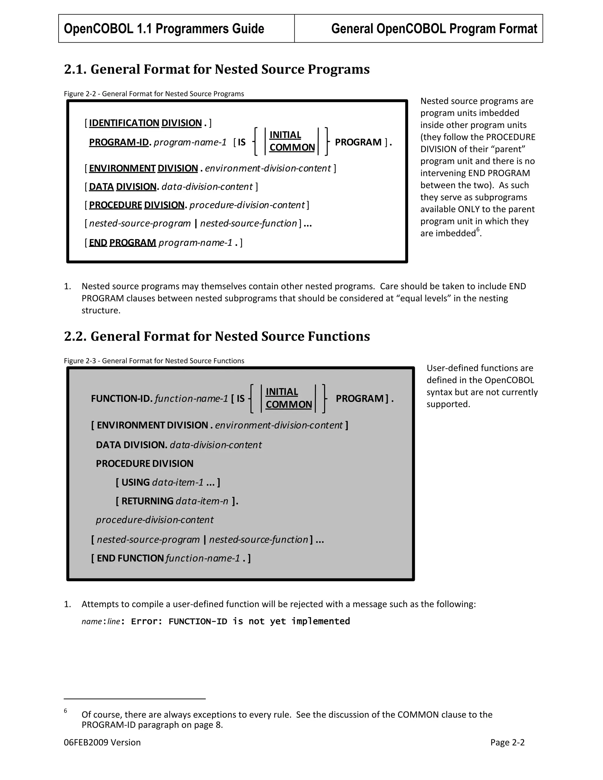 OpenCOBOL 1.1 Programmers Guide

General OpenCOBOL Program Format

2.1. General Format for Nested Source Programs
Figure 2-2 - General Format for Nested Source Programs

[ IDENTIFICATION DIVISION . ]
PROGRAM-ID. program-name-1 [ IS

INITIAL
COMMON

PROGRAM ] .

[ ENVIRONMENT DIVISION . environment-division-content ]
[ DATA DIVISION. data-division-content ]
[ PROCEDURE DIVISION. procedure-division-content ]

[ nested-source-program | nested-source-function ] ...
[ END PROGRAM program-name-1 . ]

1.

Nested source programs are
program units imbedded
inside other program units
(they follow the PROCEDURE
DIVISION of their “parent”
program unit and there is no
intervening END PROGRAM
between the two). As such
they serve as subprograms
available ONLY to the parent
program unit in which they
6
are imbedded .

Nested source programs may themselves contain other nested programs. Care should be taken to include END
PROGRAM clauses between nested subprograms that should be considered at “equal levels” in the nesting
structure.

2.2. General Format for Nested Source Functions
Figure 2-3 - General Format for Nested Source Functions

FUNCTION-ID. function-name-1 [ IS

INITIAL
COMMON

PROGRAM ] .

User-defined functions are
defined in the OpenCOBOL
syntax but are not currently
supported.

[ ENVIRONMENT DIVISION . environment-division-content ]
DATA DIVISION. data-division-content

PROCEDURE DIVISION
[ USING data-item-1 ... ]
[ RETURNING data-item-n ].

procedure-division-content
[ nested-source-program | nested-source-function ] ...

[ END FUNCTION function-name-1 . ]

1.

Attempts to compile a user-defined function will be rejected with a message such as the following:
name:line: Error: FUNCTION-ID is not yet implemented

6

Of course, there are always exceptions to every rule. See the discussion of the COMMON clause to the
PROGRAM-ID paragraph on page 8.

06FEB2009 Version

Page 2-2

 