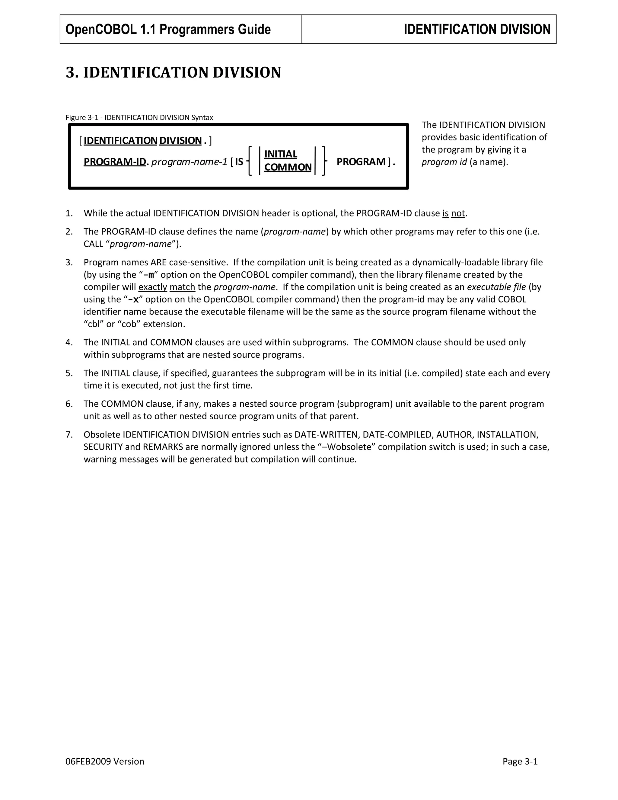 OpenCOBOL 1.1 Programmers Guide

IDENTIFICATION DIVISION

3. IDENTIFICATION DIVISION
Figure 3-1 - IDENTIFICATION DIVISION Syntax

[ IDENTIFICATION DIVISION . ]
PROGRAM-ID. program-name-1 [ IS

INITIAL
COMMON

PROGRAM ] .

The IDENTIFICATION DIVISION
provides basic identification of
the program by giving it a
program id (a name).

1.

While the actual IDENTIFICATION DIVISION header is optional, the PROGRAM-ID clause is not.

2.

The PROGRAM-ID clause defines the name (program-name) by which other programs may refer to this one (i.e.
CALL “program-name”).

3.

Program names ARE case-sensitive. If the compilation unit is being created as a dynamically-loadable library file
(by using the “-m” option on the OpenCOBOL compiler command), then the library filename created by the
compiler will exactly match the program-name. If the compilation unit is being created as an executable file (by
using the “-x” option on the OpenCOBOL compiler command) then the program-id may be any valid COBOL
identifier name because the executable filename will be the same as the source program filename without the
“cbl” or “cob” extension.

4.

The INITIAL and COMMON clauses are used within subprograms. The COMMON clause should be used only
within subprograms that are nested source programs.

5.

The INITIAL clause, if specified, guarantees the subprogram will be in its initial (i.e. compiled) state each and every
time it is executed, not just the first time.

6.

The COMMON clause, if any, makes a nested source program (subprogram) unit available to the parent program
unit as well as to other nested source program units of that parent.

7.

Obsolete IDENTIFICATION DIVISION entries such as DATE-WRITTEN, DATE-COMPILED, AUTHOR, INSTALLATION,
SECURITY and REMARKS are normally ignored unless the “–Wobsolete” compilation switch is used; in such a case,
warning messages will be generated but compilation will continue.

06FEB2009 Version

Page 3-1

 