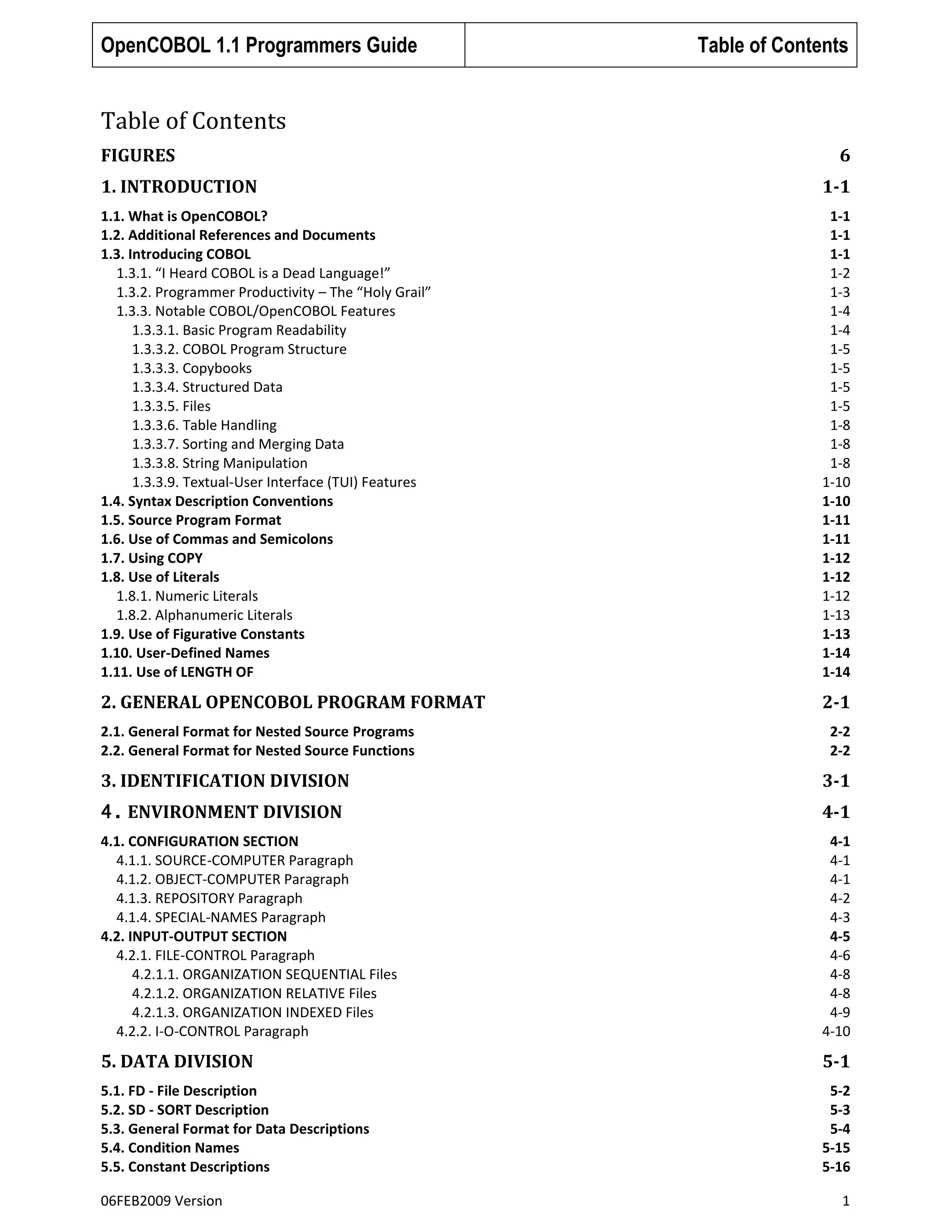 OpenCOBOL 1.1 Programmers Guide

Table of Contents

Table of Contents
FIGURES

6

1. INTRODUCTION

1-1

1.1. What is OpenCOBOL?
1.2. Additional References and Documents
1.3. Introducing COBOL
1.3.1. “I Heard COBOL is a Dead Language!”
1.3.2. Programmer Productivity – The “Holy Grail”
1.3.3. Notable COBOL/OpenCOBOL Features
1.3.3.1. Basic Program Readability
1.3.3.2. COBOL Program Structure
1.3.3.3. Copybooks
1.3.3.4. Structured Data
1.3.3.5. Files
1.3.3.6. Table Handling
1.3.3.7. Sorting and Merging Data
1.3.3.8. String Manipulation
1.3.3.9. Textual-User Interface (TUI) Features
1.4. Syntax Description Conventions
1.5. Source Program Format
1.6. Use of Commas and Semicolons
1.7. Using COPY
1.8. Use of Literals
1.8.1. Numeric Literals
1.8.2. Alphanumeric Literals
1.9. Use of Figurative Constants
1.10. User-Defined Names
1.11. Use of LENGTH OF

1-1
1-1
1-1
1-2
1-3
1-4
1-4
1-5
1-5
1-5
1-5
1-8
1-8
1-8
1-10
1-10
1-11
1-11
1-12
1-12
1-12
1-13
1-13
1-14
1-14

2. GENERAL OPENCOBOL PROGRAM FORMAT

2-1

2.1. General Format for Nested Source Programs
2.2. General Format for Nested Source Functions

2-2
2-2

3. IDENTIFICATION DIVISION

3-1

4. ENVIRONMENT DIVISION

4-1

4.1. CONFIGURATION SECTION
4.1.1. SOURCE-COMPUTER Paragraph
4.1.2. OBJECT-COMPUTER Paragraph
4.1.3. REPOSITORY Paragraph
4.1.4. SPECIAL-NAMES Paragraph
4.2. INPUT-OUTPUT SECTION
4.2.1. FILE-CONTROL Paragraph
4.2.1.1. ORGANIZATION SEQUENTIAL Files
4.2.1.2. ORGANIZATION RELATIVE Files
4.2.1.3. ORGANIZATION INDEXED Files
4.2.2. I-O-CONTROL Paragraph

4-1
4-1
4-1
4-2
4-3
4-5
4-6
4-8
4-8
4-9
4-10

5. DATA DIVISION

5-1

5.1. FD - File Description
5.2. SD - SORT Description
5.3. General Format for Data Descriptions
5.4. Condition Names
5.5. Constant Descriptions

5-2
5-3
5-4
5-15
5-16

06FEB2009 Version

1

 