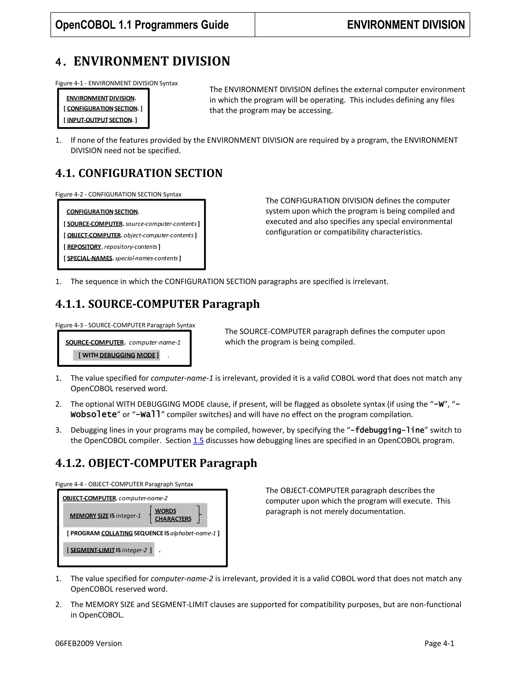 OpenCOBOL 1.1 Programmers Guide
4.

ENVIRONMENT DIVISION

ENVIRONMENT DIVISION

Figure 4-1 - ENVIRONMENT DIVISION Syntax
ENVIRONMENT DIVISION.
[ CONFIGURATION SECTION. ]

The ENVIRONMENT DIVISION defines the external computer environment
in which the program will be operating. This includes defining any files
that the program may be accessing.

[ INPUT-OUTPUT SECTION. ]

1.

If none of the features provided by the ENVIRONMENT DIVISION are required by a program, the ENVIRONMENT
DIVISION need not be specified.

4.1. CONFIGURATION SECTION
Figure 4-2 - CONFIGURATION SECTION Syntax

The CONFIGURATION DIVISION defines the computer
system upon which the program is being compiled and
executed and also specifies any special environmental
configuration or compatibility characteristics.

CONFIGURATION SECTION.
[ SOURCE-COMPUTER. source-computer-contents ]

[ OBJECT-COMPUTER. object-computer-contents ]
[ REPOSITORY. repository-contents ]
[ SPECIAL-NAMES. special-names-contents ]

1.

The sequence in which the CONFIGURATION SECTION paragraphs are specified is irrelevant.

4.1.1. SOURCE-COMPUTER Paragraph
Figure 4-3 - SOURCE-COMPUTER Paragraph Syntax

SOURCE-COMPUTER. computer-name-1

[ WITH DEBUGGING MODE ]

The SOURCE-COMPUTER paragraph defines the computer upon
which the program is being compiled.

.

1.

The value specified for computer-name-1 is irrelevant, provided it is a valid COBOL word that does not match any
OpenCOBOL reserved word.

2.

The optional WITH DEBUGGING MODE clause, if present, will be flagged as obsolete syntax (if using the “-W”, “Wobsolete” or “-Wall” compiler switches) and will have no effect on the program compilation.

3.

Debugging lines in your programs may be compiled, however, by specifying the “-fdebugging-line” switch to
the OpenCOBOL compiler. Section 1.5 discusses how debugging lines are specified in an OpenCOBOL program.

4.1.2. OBJECT-COMPUTER Paragraph
Figure 4-4 - OBJECT-COMPUTER Paragraph Syntax
OBJECT-COMPUTER. computer-name-2
MEMORY SIZE IS integer-1

WORDS
CHARACTERS

The OBJECT-COMPUTER paragraph describes the
computer upon which the program will execute. This
paragraph is not merely documentation.

[ PROGRAM COLLATING SEQUENCE IS alphabet-name-1 ]
[ SEGMENT-LIMIT IS integer-2 ]

.

1.

The value specified for computer-name-2 is irrelevant, provided it is a valid COBOL word that does not match any
OpenCOBOL reserved word.

2.

The MEMORY SIZE and SEGMENT-LIMIT clauses are supported for compatibility purposes, but are non-functional
in OpenCOBOL.

06FEB2009 Version

Page 4-1

 