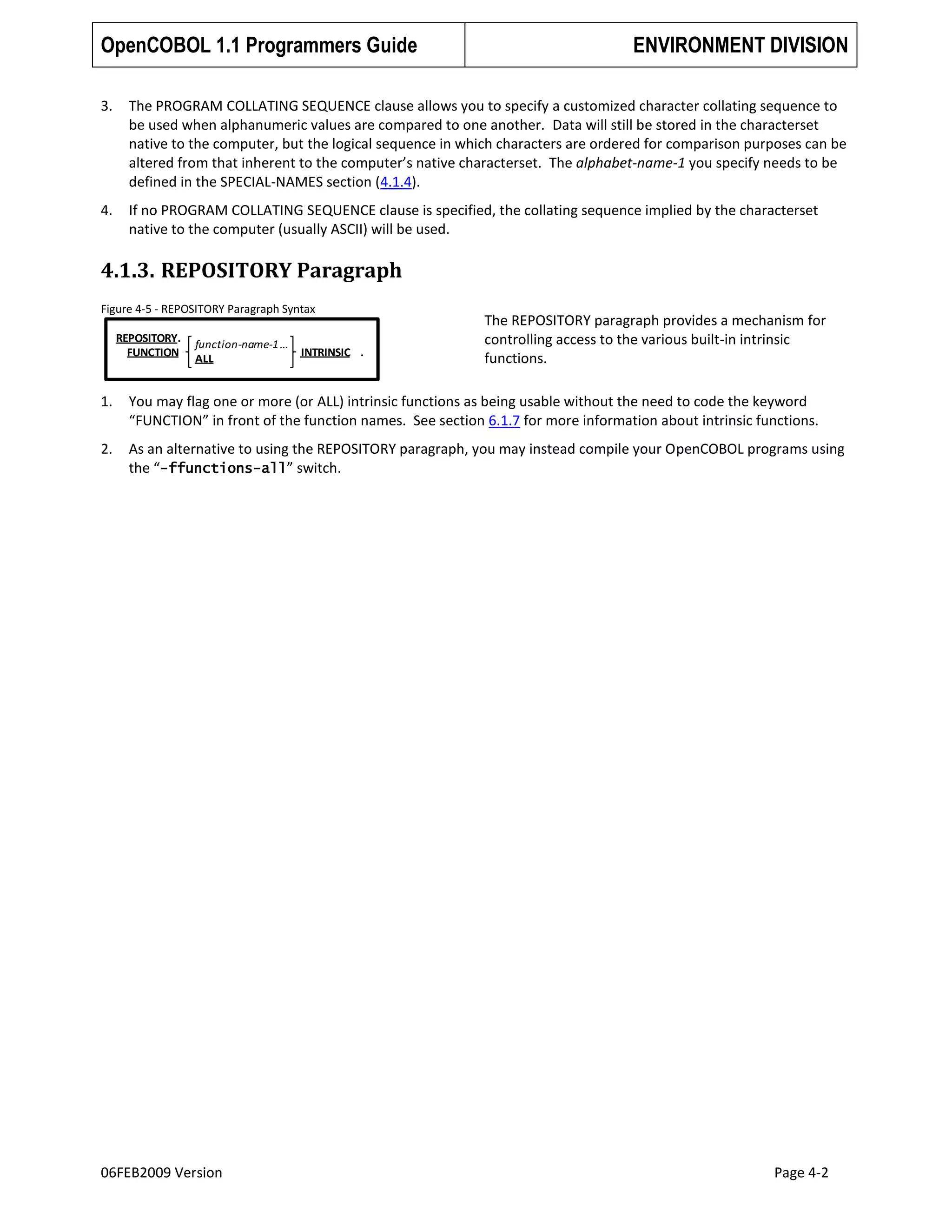 OpenCOBOL 1.1 Programmers Guide

ENVIRONMENT DIVISION

3.

The PROGRAM COLLATING SEQUENCE clause allows you to specify a customized character collating sequence to
be used when alphanumeric values are compared to one another. Data will still be stored in the characterset
native to the computer, but the logical sequence in which characters are ordered for comparison purposes can be
altered from that inherent to the computer’s native characterset. The alphabet-name-1 you specify needs to be
defined in the SPECIAL-NAMES section (4.1.4).

4.

If no PROGRAM COLLATING SEQUENCE clause is specified, the collating sequence implied by the characterset
native to the computer (usually ASCII) will be used.

4.1.3. REPOSITORY Paragraph
Figure 4-5 - REPOSITORY Paragraph Syntax
REPOSITORY.
FUNCTION

function-name-1 …
ALL

INTRINSIC .

The REPOSITORY paragraph provides a mechanism for
controlling access to the various built-in intrinsic
functions.

1.

You may flag one or more (or ALL) intrinsic functions as being usable without the need to code the keyword
“FUNCTION” in front of the function names. See section 6.1.7 for more information about intrinsic functions.

2.

As an alternative to using the REPOSITORY paragraph, you may instead compile your OpenCOBOL programs using
the “-ffunctions-all” switch.

06FEB2009 Version

Page 4-2

 
