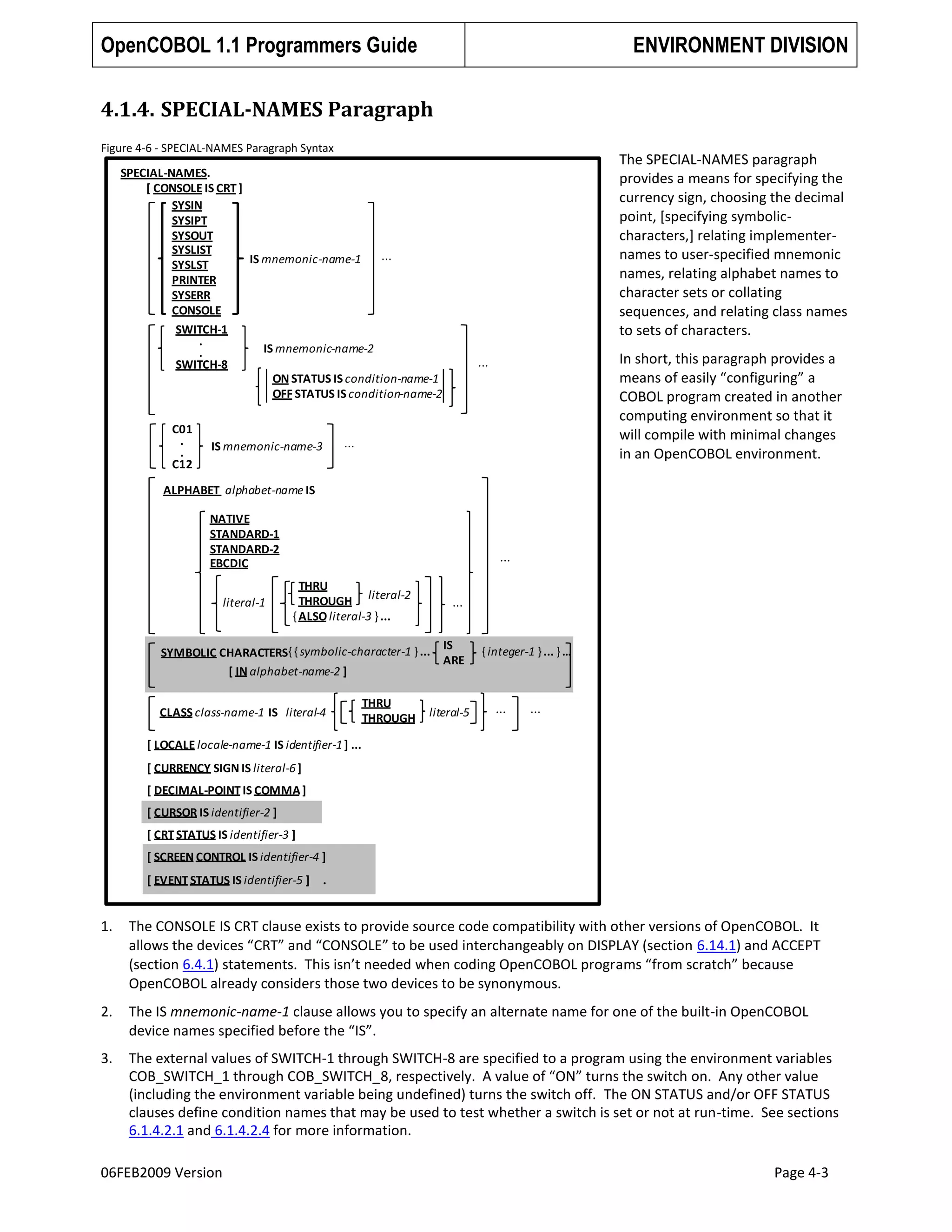 OpenCOBOL 1.1 Programmers Guide

ENVIRONMENT DIVISION

4.1.4. SPECIAL-NAMES Paragraph
Figure 4-6 - SPECIAL-NAMES Paragraph Syntax

The SPECIAL-NAMES paragraph
provides a means for specifying the
currency sign, choosing the decimal
point, [specifying symboliccharacters,] relating implementernames to user-specified mnemonic
names, relating alphabet names to
character sets or collating
sequences, and relating class names
to sets of characters.

SPECIAL-NAMES.
[ CONSOLE IS CRT ]
SYSIN
SYSIPT
SYSOUT
SYSLIST
...
IS mnemonic-name-1
SYSLST
PRINTER
SYSERR
CONSOLE
SWITCH-1
.
IS mnemonic-name-2
.
SWITCH-8
ON STATUS IS condition-name-1
OFF STATUS IS condition-name-2
C01
.
.
C12

In short, this paragraph provides a
means of easily “configuring” a
COBOL program created in another
computing environment so that it
will compile with minimal changes
in an OpenCOBOL environment.

...

...

IS mnemonic-name-3

ALPHABET alphabet-name IS

NATIVE
STANDARD-1
STANDARD-2
EBCDIC
literal-1

...
THRU
THROUGH literal-2
{ ALSO literal-3 } ...

...

SYMBOLIC CHARACTERS{ { symbolic-character-1 } ...
[ IN alphabet-name-2 ]
CLASS class-name-1 IS literal-4

THRU
THROUGH

IS
ARE

literal-5

{ integer-1 } ... } …

...

...

[ LOCALE locale-name-1 IS identifier-1 ] ...
[ CURRENCY SIGN IS literal-6 ]
[ DECIMAL-POINT IS COMMA ]
[ CURSOR IS identifier-2 ]
[ CRT STATUS IS identifier-3 ]
[ SCREEN CONTROL IS identifier-4 ]

[ EVENT STATUS IS identifier-5 ]

.

1.

The CONSOLE IS CRT clause exists to provide source code compatibility with other versions of OpenCOBOL. It
allows the devices “CRT” and “CONSOLE” to be used interchangeably on DISPLAY (section 6.14.1) and ACCEPT
(section 6.4.1) statements. This isn’t needed when coding OpenCOBOL programs “from scratch” because
OpenCOBOL already considers those two devices to be synonymous.

2.

The IS mnemonic-name-1 clause allows you to specify an alternate name for one of the built-in OpenCOBOL
device names specified before the “IS”.

3.

The external values of SWITCH-1 through SWITCH-8 are specified to a program using the environment variables
COB_SWITCH_1 through COB_SWITCH_8, respectively. A value of “ON” turns the switch on. Any other value
(including the environment variable being undefined) turns the switch off. The ON STATUS and/or OFF STATUS
clauses define condition names that may be used to test whether a switch is set or not at run-time. See sections
6.1.4.2.1 and 6.1.4.2.4 for more information.

06FEB2009 Version

Page 4-3

 