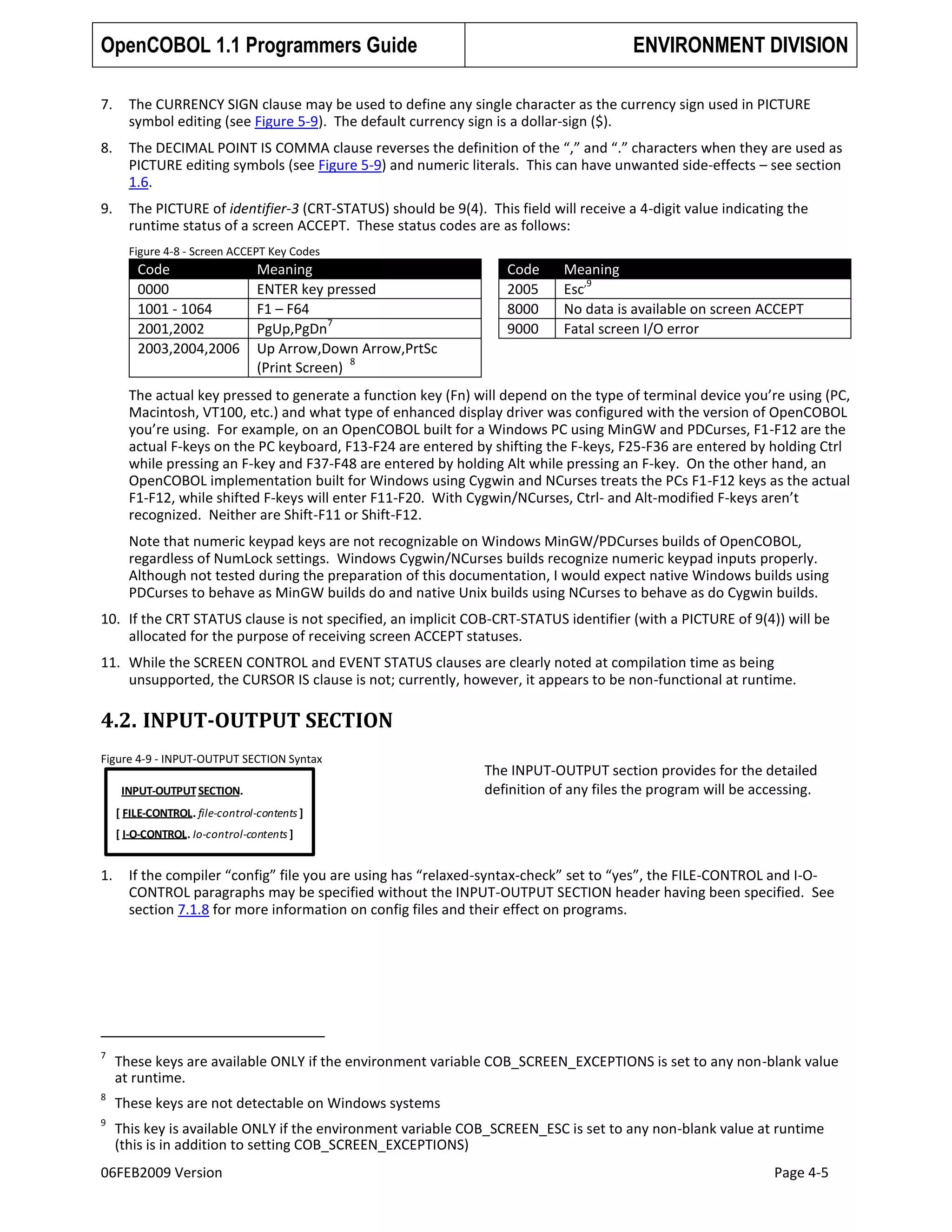 OpenCOBOL 1.1 Programmers Guide

ENVIRONMENT DIVISION

7.

The CURRENCY SIGN clause may be used to define any single character as the currency sign used in PICTURE
symbol editing (see Figure 5-9). The default currency sign is a dollar-sign ($).

8.

The DECIMAL POINT IS COMMA clause reverses the definition of the “,” and “.” characters when they are used as
PICTURE editing symbols (see Figure 5-9) and numeric literals. This can have unwanted side-effects – see section
1.6.

9.

The PICTURE of identifier-3 (CRT-STATUS) should be 9(4). This field will receive a 4-digit value indicating the
runtime status of a screen ACCEPT. These status codes are as follows:
Figure 4-8 - Screen ACCEPT Key Codes

Code
0000
1001 - 1064
2001,2002
2003,2004,2006

Meaning
ENTER key pressed
F1 – F64
7
PgUp,PgDn
Up Arrow,Down Arrow,PrtSc
8
(Print Screen)

Code
2005
8000
9000

Meaning
,9
Esc
No data is available on screen ACCEPT
Fatal screen I/O error

The actual key pressed to generate a function key (Fn) will depend on the type of terminal device you’re using (PC,
Macintosh, VT100, etc.) and what type of enhanced display driver was configured with the version of OpenCOBOL
you’re using. For example, on an OpenCOBOL built for a Windows PC using MinGW and PDCurses, F1-F12 are the
actual F-keys on the PC keyboard, F13-F24 are entered by shifting the F-keys, F25-F36 are entered by holding Ctrl
while pressing an F-key and F37-F48 are entered by holding Alt while pressing an F-key. On the other hand, an
OpenCOBOL implementation built for Windows using Cygwin and NCurses treats the PCs F1-F12 keys as the actual
F1-F12, while shifted F-keys will enter F11-F20. With Cygwin/NCurses, Ctrl- and Alt-modified F-keys aren’t
recognized. Neither are Shift-F11 or Shift-F12.
Note that numeric keypad keys are not recognizable on Windows MinGW/PDCurses builds of OpenCOBOL,
regardless of NumLock settings. Windows Cygwin/NCurses builds recognize numeric keypad inputs properly.
Although not tested during the preparation of this documentation, I would expect native Windows builds using
PDCurses to behave as MinGW builds do and native Unix builds using NCurses to behave as do Cygwin builds.
10. If the CRT STATUS clause is not specified, an implicit COB-CRT-STATUS identifier (with a PICTURE of 9(4)) will be
allocated for the purpose of receiving screen ACCEPT statuses.
11. While the SCREEN CONTROL and EVENT STATUS clauses are clearly noted at compilation time as being
unsupported, the CURSOR IS clause is not; currently, however, it appears to be non-functional at runtime.

4.2. INPUT-OUTPUT SECTION
Figure 4-9 - INPUT-OUTPUT SECTION Syntax
INPUT-OUTPUT SECTION.

The INPUT-OUTPUT section provides for the detailed
definition of any files the program will be accessing.

[ FILE-CONTROL. file-control-contents ]
[ I-O-CONTROL. Io-control-contents ]

1.

If the compiler “config” file you are using has “relaxed-syntax-check” set to “yes”, the FILE-CONTROL and I-OCONTROL paragraphs may be specified without the INPUT-OUTPUT SECTION header having been specified. See
section 7.1.8 for more information on config files and their effect on programs.

7

These keys are available ONLY if the environment variable COB_SCREEN_EXCEPTIONS is set to any non-blank value
at runtime.

8

These keys are not detectable on Windows systems

9

This key is available ONLY if the environment variable COB_SCREEN_ESC is set to any non-blank value at runtime
(this is in addition to setting COB_SCREEN_EXCEPTIONS)

06FEB2009 Version

Page 4-5

 