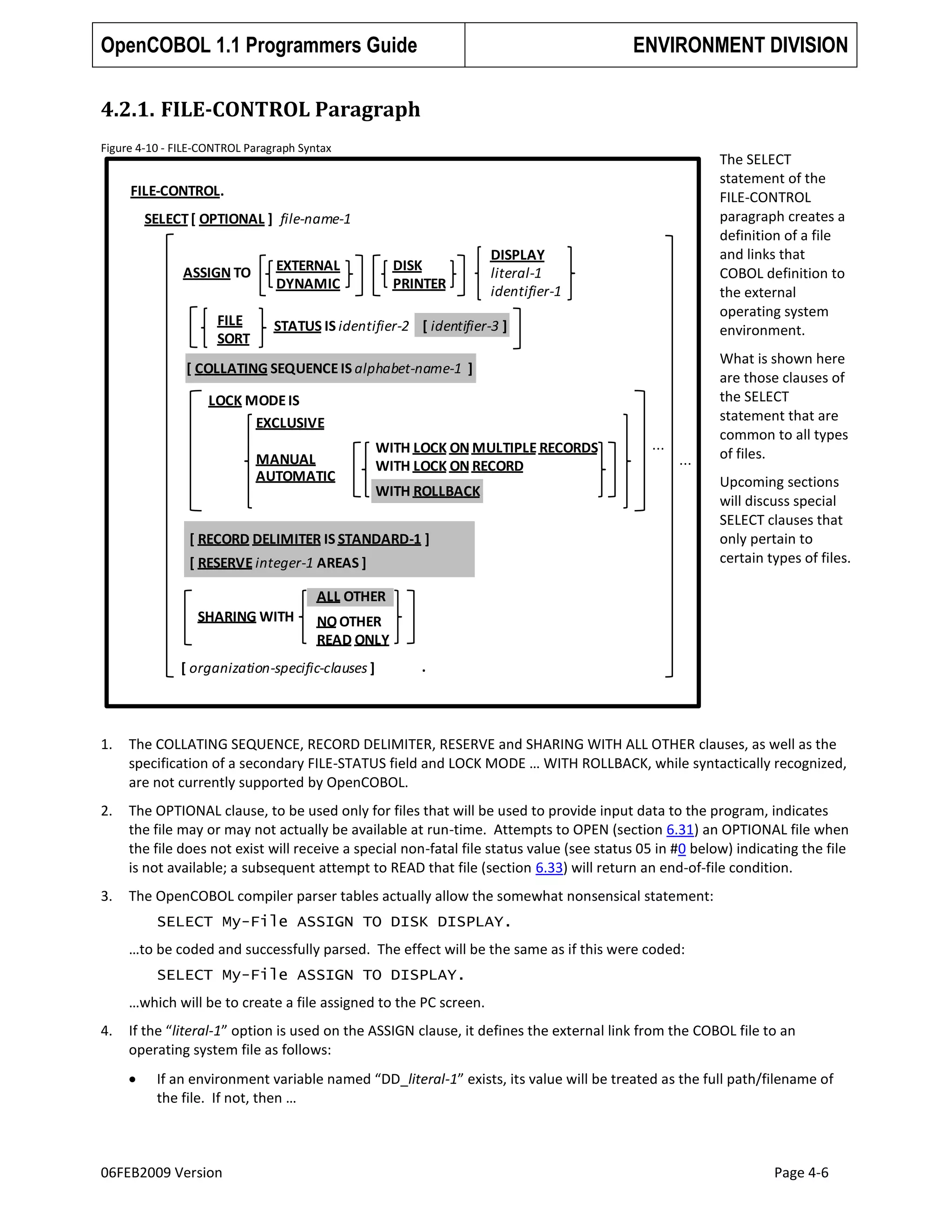 OpenCOBOL 1.1 Programmers Guide

ENVIRONMENT DIVISION

4.2.1. FILE-CONTROL Paragraph
Figure 4-10 - FILE-CONTROL Paragraph Syntax

The SELECT
statement of the
FILE-CONTROL
paragraph creates a
definition of a file
and links that
COBOL definition to
the external
operating system
environment.

FILE-CONTROL.
SELECT [ OPTIONAL ] file-name-1

ASSIGN TO
FILE
SORT

DISK
PRINTER

EXTERNAL
DYNAMIC

DISPLAY
literal-1
identifier-1

STATUS IS identifier-2 [ identifier-3 ]

[ COLLATING SEQUENCE IS alphabet-name-1 ]
LOCK MODE IS
EXCLUSIVE
MANUAL
AUTOMATIC

WITH LOCK ON MULTIPLE RECORDS
WITH LOCK ON RECORD

...

...

WITH ROLLBACK

[ RECORD DELIMITER IS STANDARD-1 ]
[ RESERVE integer-1 AREAS ]

What is shown here
are those clauses of
the SELECT
statement that are
common to all types
of files.
Upcoming sections
will discuss special
SELECT clauses that
only pertain to
certain types of files.

ALL OTHER
SHARING WITH

NO OTHER
READ ONLY

[ organization-specific-clauses ]

.

1.

The COLLATING SEQUENCE, RECORD DELIMITER, RESERVE and SHARING WITH ALL OTHER clauses, as well as the
specification of a secondary FILE-STATUS field and LOCK MODE … WITH ROLLBACK, while syntactically recognized,
are not currently supported by OpenCOBOL.

2.

The OPTIONAL clause, to be used only for files that will be used to provide input data to the program, indicates
the file may or may not actually be available at run-time. Attempts to OPEN (section 6.31) an OPTIONAL file when
the file does not exist will receive a special non-fatal file status value (see status 05 in #0 below) indicating the file
is not available; a subsequent attempt to READ that file (section 6.33) will return an end-of-file condition.

3.

The OpenCOBOL compiler parser tables actually allow the somewhat nonsensical statement:
SELECT My-File ASSIGN TO DISK DISPLAY.
…to be coded and successfully parsed. The effect will be the same as if this were coded:
SELECT My-File ASSIGN TO DISPLAY.
…which will be to create a file assigned to the PC screen.

4.

If the “literal-1” option is used on the ASSIGN clause, it defines the external link from the COBOL file to an
operating system file as follows:
If an environment variable named “DD_literal-1” exists, its value will be treated as the full path/filename of
the file. If not, then …

06FEB2009 Version

Page 4-6

 