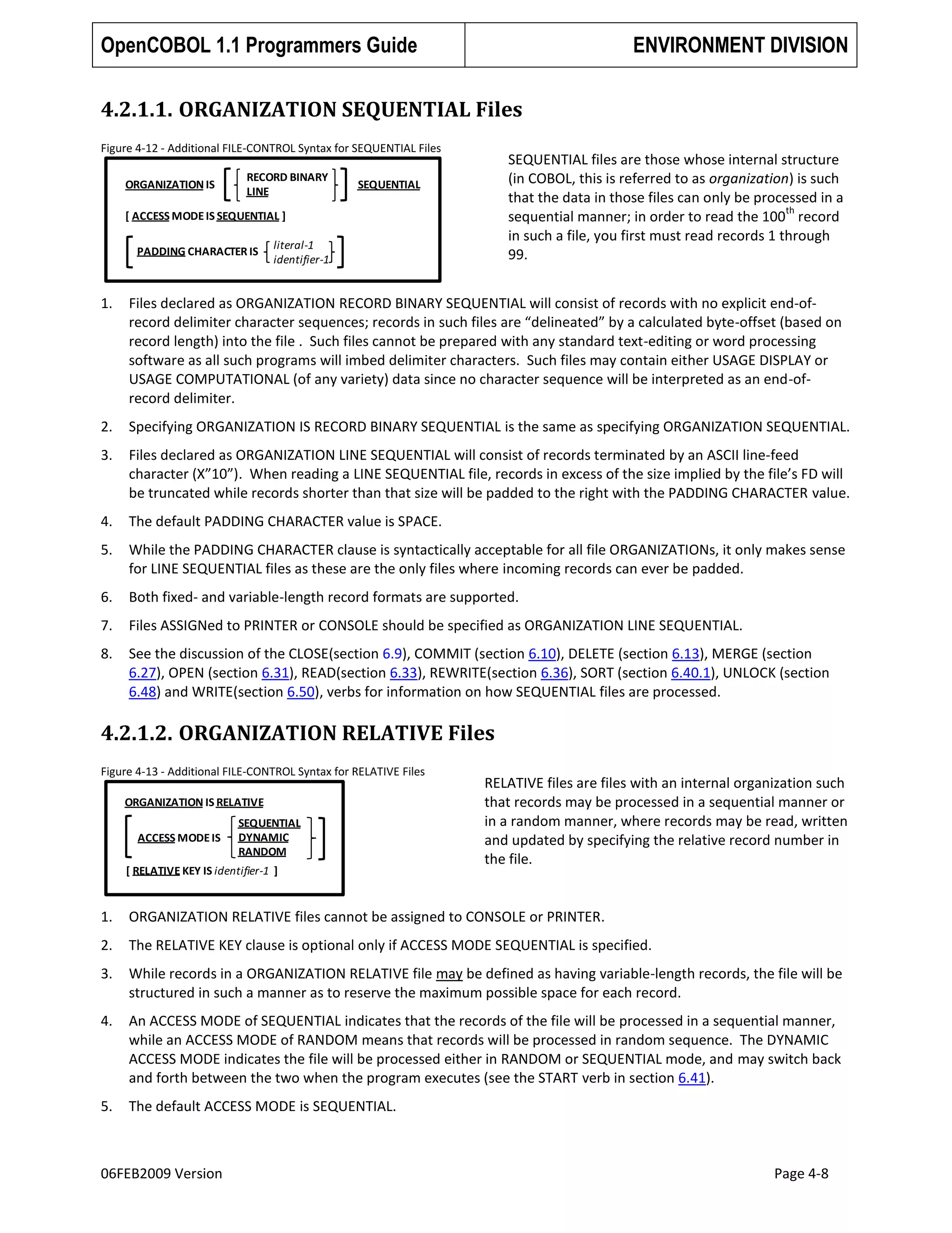 OpenCOBOL 1.1 Programmers Guide

ENVIRONMENT DIVISION

4.2.1.1. ORGANIZATION SEQUENTIAL Files
Figure 4-12 - Additional FILE-CONTROL Syntax for SEQUENTIAL Files
ORGANIZATION IS

RECORD BINARY
LINE

SEQUENTIAL files are those whose internal structure
(in COBOL, this is referred to as organization) is such
that the data in those files can only be processed in a
th
sequential manner; in order to read the 100 record
in such a file, you first must read records 1 through
99.

SEQUENTIAL

[ ACCESS MODE IS SEQUENTIAL ]
PADDING CHARACTER IS

literal-1
identifier-1

1.

Files declared as ORGANIZATION RECORD BINARY SEQUENTIAL will consist of records with no explicit end-ofrecord delimiter character sequences; records in such files are “delineated” by a calculated byte-offset (based on
record length) into the file . Such files cannot be prepared with any standard text-editing or word processing
software as all such programs will imbed delimiter characters. Such files may contain either USAGE DISPLAY or
USAGE COMPUTATIONAL (of any variety) data since no character sequence will be interpreted as an end-ofrecord delimiter.

2.

Specifying ORGANIZATION IS RECORD BINARY SEQUENTIAL is the same as specifying ORGANIZATION SEQUENTIAL.

3.

Files declared as ORGANIZATION LINE SEQUENTIAL will consist of records terminated by an ASCII line-feed
character (X”10”). When reading a LINE SEQUENTIAL file, records in excess of the size implied by the file’s FD will
be truncated while records shorter than that size will be padded to the right with the PADDING CHARACTER value.

4.

The default PADDING CHARACTER value is SPACE.

5.

While the PADDING CHARACTER clause is syntactically acceptable for all file ORGANIZATIONs, it only makes sense
for LINE SEQUENTIAL files as these are the only files where incoming records can ever be padded.

6.

Both fixed- and variable-length record formats are supported.

7.

Files ASSIGNed to PRINTER or CONSOLE should be specified as ORGANIZATION LINE SEQUENTIAL.

8.

See the discussion of the CLOSE(section 6.9), COMMIT (section 6.10), DELETE (section 6.13), MERGE (section
6.27), OPEN (section 6.31), READ(section 6.33), REWRITE(section 6.36), SORT (section 6.40.1), UNLOCK (section
6.48) and WRITE(section 6.50), verbs for information on how SEQUENTIAL files are processed.

4.2.1.2. ORGANIZATION RELATIVE Files
Figure 4-13 - Additional FILE-CONTROL Syntax for RELATIVE Files
ORGANIZATION IS RELATIVE
ACCESS MODE IS

SEQUENTIAL
DYNAMIC
RANDOM

[ RELATIVE KEY IS identifier-1 ]

RELATIVE files are files with an internal organization such
that records may be processed in a sequential manner or
in a random manner, where records may be read, written
and updated by specifying the relative record number in
the file.

1.

ORGANIZATION RELATIVE files cannot be assigned to CONSOLE or PRINTER.

2.

The RELATIVE KEY clause is optional only if ACCESS MODE SEQUENTIAL is specified.

3.

While records in a ORGANIZATION RELATIVE file may be defined as having variable-length records, the file will be
structured in such a manner as to reserve the maximum possible space for each record.

4.

An ACCESS MODE of SEQUENTIAL indicates that the records of the file will be processed in a sequential manner,
while an ACCESS MODE of RANDOM means that records will be processed in random sequence. The DYNAMIC
ACCESS MODE indicates the file will be processed either in RANDOM or SEQUENTIAL mode, and may switch back
and forth between the two when the program executes (see the START verb in section 6.41).

5.

The default ACCESS MODE is SEQUENTIAL.

06FEB2009 Version

Page 4-8

 