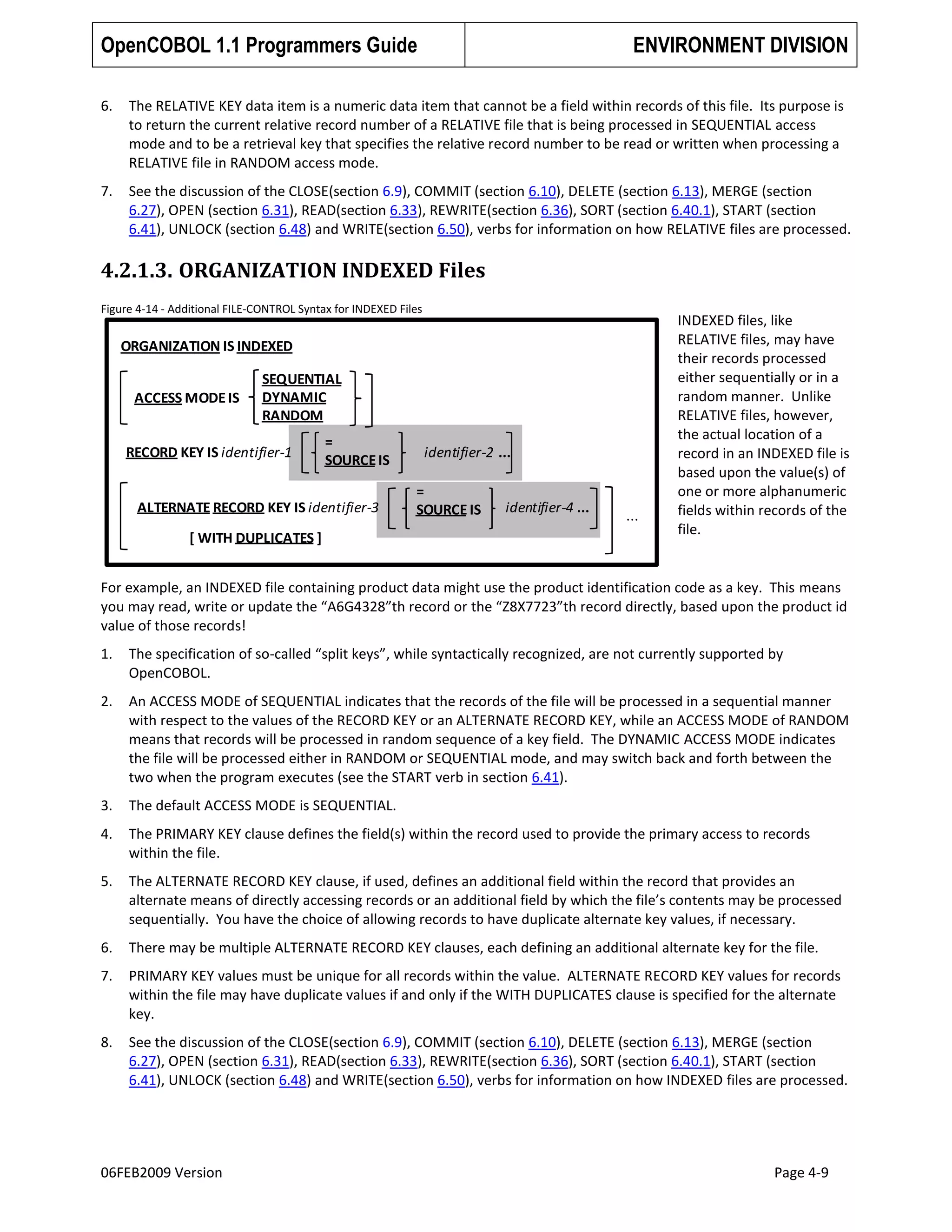 OpenCOBOL 1.1 Programmers Guide

ENVIRONMENT DIVISION

6.

The RELATIVE KEY data item is a numeric data item that cannot be a field within records of this file. Its purpose is
to return the current relative record number of a RELATIVE file that is being processed in SEQUENTIAL access
mode and to be a retrieval key that specifies the relative record number to be read or written when processing a
RELATIVE file in RANDOM access mode.

7.

See the discussion of the CLOSE(section 6.9), COMMIT (section 6.10), DELETE (section 6.13), MERGE (section
6.27), OPEN (section 6.31), READ(section 6.33), REWRITE(section 6.36), SORT (section 6.40.1), START (section
6.41), UNLOCK (section 6.48) and WRITE(section 6.50), verbs for information on how RELATIVE files are processed.

4.2.1.3. ORGANIZATION INDEXED Files
Figure 4-14 - Additional FILE-CONTROL Syntax for INDEXED Files

ORGANIZATION IS INDEXED
ACCESS MODE IS

SEQUENTIAL
DYNAMIC
RANDOM

RECORD KEY IS identifier-1

=
SOURCE IS

ALTERNATE RECORD KEY IS identifier-3

[ WITH DUPLICATES ]

identifier-2 ...
=
SOURCE IS

identifier-4 ...

...

INDEXED files, like
RELATIVE files, may have
their records processed
either sequentially or in a
random manner. Unlike
RELATIVE files, however,
the actual location of a
record in an INDEXED file is
based upon the value(s) of
one or more alphanumeric
fields within records of the
file.

For example, an INDEXED file containing product data might use the product identification code as a key. This means
you may read, write or update the “A6G4328”th record or the “Z8X7723”th record directly, based upon the product id
value of those records!
1.

The specification of so-called “split keys”, while syntactically recognized, are not currently supported by
OpenCOBOL.

2.

An ACCESS MODE of SEQUENTIAL indicates that the records of the file will be processed in a sequential manner
with respect to the values of the RECORD KEY or an ALTERNATE RECORD KEY, while an ACCESS MODE of RANDOM
means that records will be processed in random sequence of a key field. The DYNAMIC ACCESS MODE indicates
the file will be processed either in RANDOM or SEQUENTIAL mode, and may switch back and forth between the
two when the program executes (see the START verb in section 6.41).

3.

The default ACCESS MODE is SEQUENTIAL.

4.

The PRIMARY KEY clause defines the field(s) within the record used to provide the primary access to records
within the file.

5.

The ALTERNATE RECORD KEY clause, if used, defines an additional field within the record that provides an
alternate means of directly accessing records or an additional field by which the file’s contents may be processed
sequentially. You have the choice of allowing records to have duplicate alternate key values, if necessary.

6.

There may be multiple ALTERNATE RECORD KEY clauses, each defining an additional alternate key for the file.

7.

PRIMARY KEY values must be unique for all records within the value. ALTERNATE RECORD KEY values for records
within the file may have duplicate values if and only if the WITH DUPLICATES clause is specified for the alternate
key.

8.

See the discussion of the CLOSE(section 6.9), COMMIT (section 6.10), DELETE (section 6.13), MERGE (section
6.27), OPEN (section 6.31), READ(section 6.33), REWRITE(section 6.36), SORT (section 6.40.1), START (section
6.41), UNLOCK (section 6.48) and WRITE(section 6.50), verbs for information on how INDEXED files are processed.

06FEB2009 Version

Page 4-9

 
