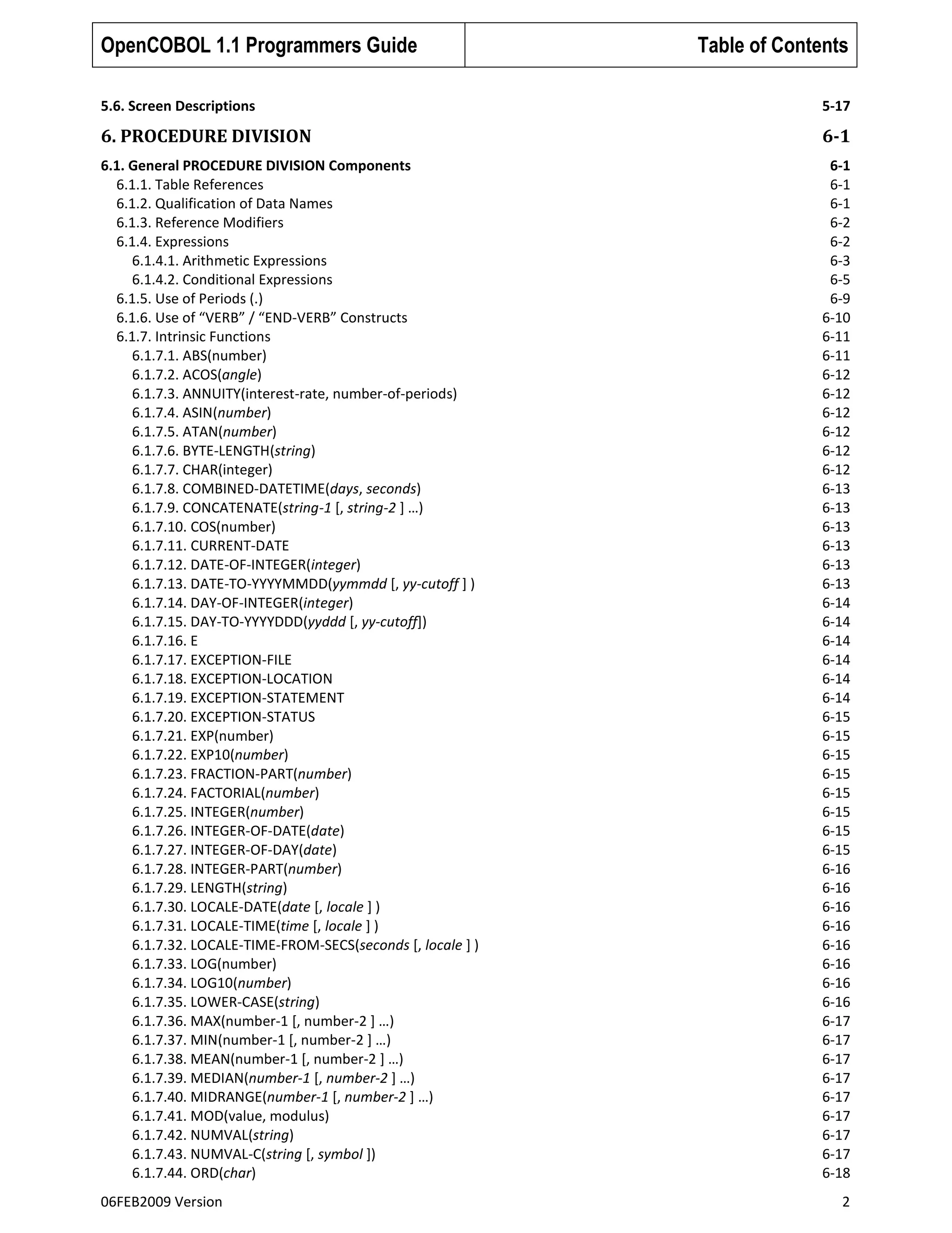 OpenCOBOL 1.1 Programmers Guide

Table of Contents

5.6. Screen Descriptions

5-17

6. PROCEDURE DIVISION

6-1

6.1. General PROCEDURE DIVISION Components
6.1.1. Table References
6.1.2. Qualification of Data Names
6.1.3. Reference Modifiers
6.1.4. Expressions
6.1.4.1. Arithmetic Expressions
6.1.4.2. Conditional Expressions
6.1.5. Use of Periods (.)
6.1.6. Use of “VERB” / “END-VERB” Constructs
6.1.7. Intrinsic Functions
6.1.7.1. ABS(number)
6.1.7.2. ACOS(angle)
6.1.7.3. ANNUITY(interest-rate, number-of-periods)
6.1.7.4. ASIN(number)
6.1.7.5. ATAN(number)
6.1.7.6. BYTE-LENGTH(string)
6.1.7.7. CHAR(integer)
6.1.7.8. COMBINED-DATETIME(days, seconds)
6.1.7.9. CONCATENATE(string-1 [, string-2 ] …)
6.1.7.10. COS(number)
6.1.7.11. CURRENT-DATE
6.1.7.12. DATE-OF-INTEGER(integer)
6.1.7.13. DATE-TO-YYYYMMDD(yymmdd [, yy-cutoff ] )
6.1.7.14. DAY-OF-INTEGER(integer)
6.1.7.15. DAY-TO-YYYYDDD(yyddd [, yy-cutoff])
6.1.7.16. E
6.1.7.17. EXCEPTION-FILE
6.1.7.18. EXCEPTION-LOCATION
6.1.7.19. EXCEPTION-STATEMENT
6.1.7.20. EXCEPTION-STATUS
6.1.7.21. EXP(number)
6.1.7.22. EXP10(number)
6.1.7.23. FRACTION-PART(number)
6.1.7.24. FACTORIAL(number)
6.1.7.25. INTEGER(number)
6.1.7.26. INTEGER-OF-DATE(date)
6.1.7.27. INTEGER-OF-DAY(date)
6.1.7.28. INTEGER-PART(number)
6.1.7.29. LENGTH(string)
6.1.7.30. LOCALE-DATE(date [, locale ] )
6.1.7.31. LOCALE-TIME(time [, locale ] )
6.1.7.32. LOCALE-TIME-FROM-SECS(seconds [, locale ] )
6.1.7.33. LOG(number)
6.1.7.34. LOG10(number)
6.1.7.35. LOWER-CASE(string)
6.1.7.36. MAX(number-1 [, number-2 ] …)
6.1.7.37. MIN(number-1 [, number-2 ] …)
6.1.7.38. MEAN(number-1 [, number-2 ] …)
6.1.7.39. MEDIAN(number-1 [, number-2 ] …)
6.1.7.40. MIDRANGE(number-1 [, number-2 ] …)
6.1.7.41. MOD(value, modulus)
6.1.7.42. NUMVAL(string)
6.1.7.43. NUMVAL-C(string [, symbol ])
6.1.7.44. ORD(char)

6-1
6-1
6-1
6-2
6-2
6-3
6-5
6-9
6-10
6-11
6-11
6-12
6-12
6-12
6-12
6-12
6-12
6-13
6-13
6-13
6-13
6-13
6-13
6-14
6-14
6-14
6-14
6-14
6-14
6-15
6-15
6-15
6-15
6-15
6-15
6-15
6-15
6-16
6-16
6-16
6-16
6-16
6-16
6-16
6-16
6-17
6-17
6-17
6-17
6-17
6-17
6-17
6-17
6-18

06FEB2009 Version

2

 