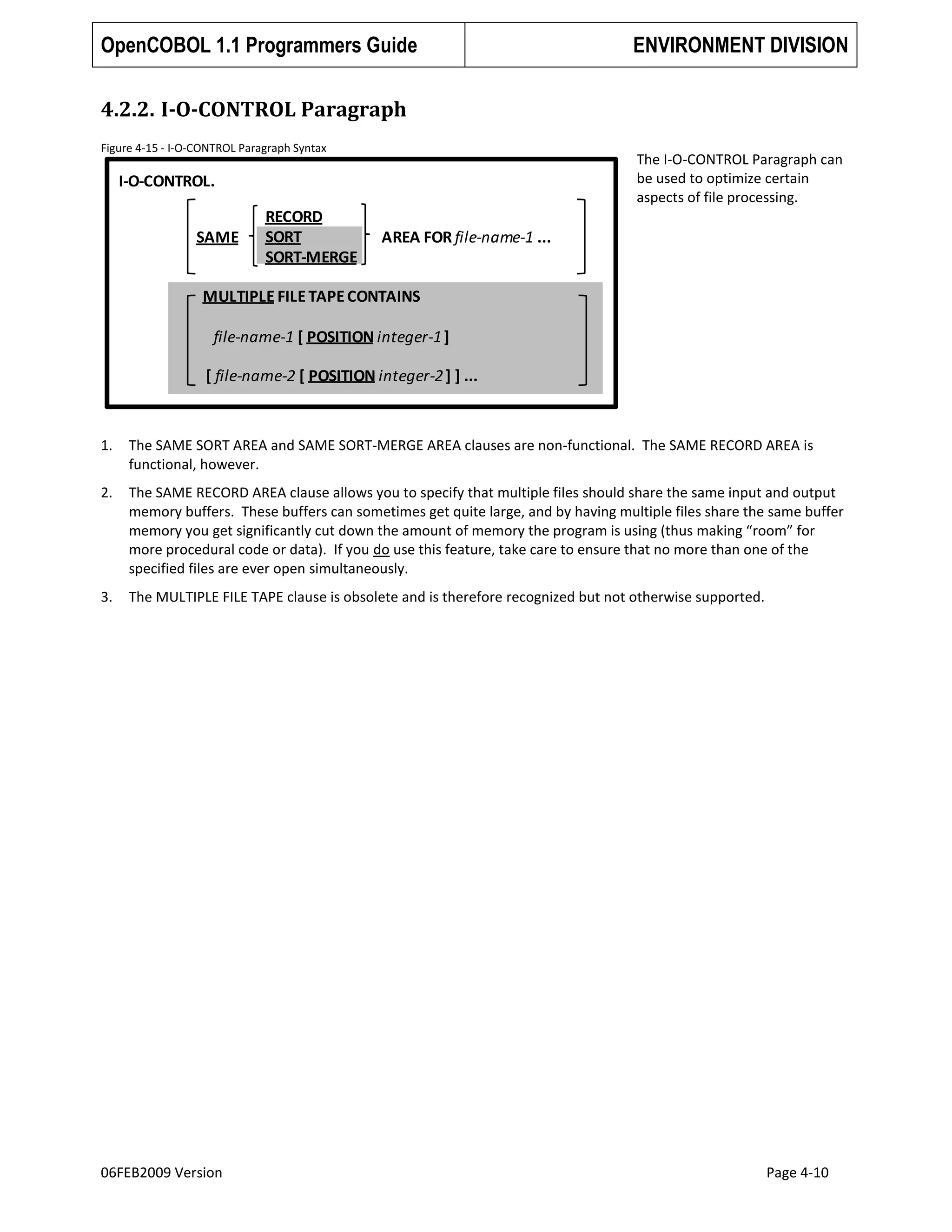 OpenCOBOL 1.1 Programmers Guide

ENVIRONMENT DIVISION

4.2.2. I-O-CONTROL Paragraph
Figure 4-15 - I-O-CONTROL Paragraph Syntax

The I-O-CONTROL Paragraph can
be used to optimize certain
aspects of file processing.

I-O-CONTROL.
SAME

RECORD
SORT
SORT-MERGE

AREA FOR file-name-1 ...

MULTIPLE FILE TAPE CONTAINS
file-name-1 [ POSITION integer-1 ]
[ file-name-2 [ POSITION integer-2 ] ] ...

1.

The SAME SORT AREA and SAME SORT-MERGE AREA clauses are non-functional. The SAME RECORD AREA is
functional, however.

2.

The SAME RECORD AREA clause allows you to specify that multiple files should share the same input and output
memory buffers. These buffers can sometimes get quite large, and by having multiple files share the same buffer
memory you get significantly cut down the amount of memory the program is using (thus making “room” for
more procedural code or data). If you do use this feature, take care to ensure that no more than one of the
specified files are ever open simultaneously.

3.

The MULTIPLE FILE TAPE clause is obsolete and is therefore recognized but not otherwise supported.

06FEB2009 Version

Page 4-10

 