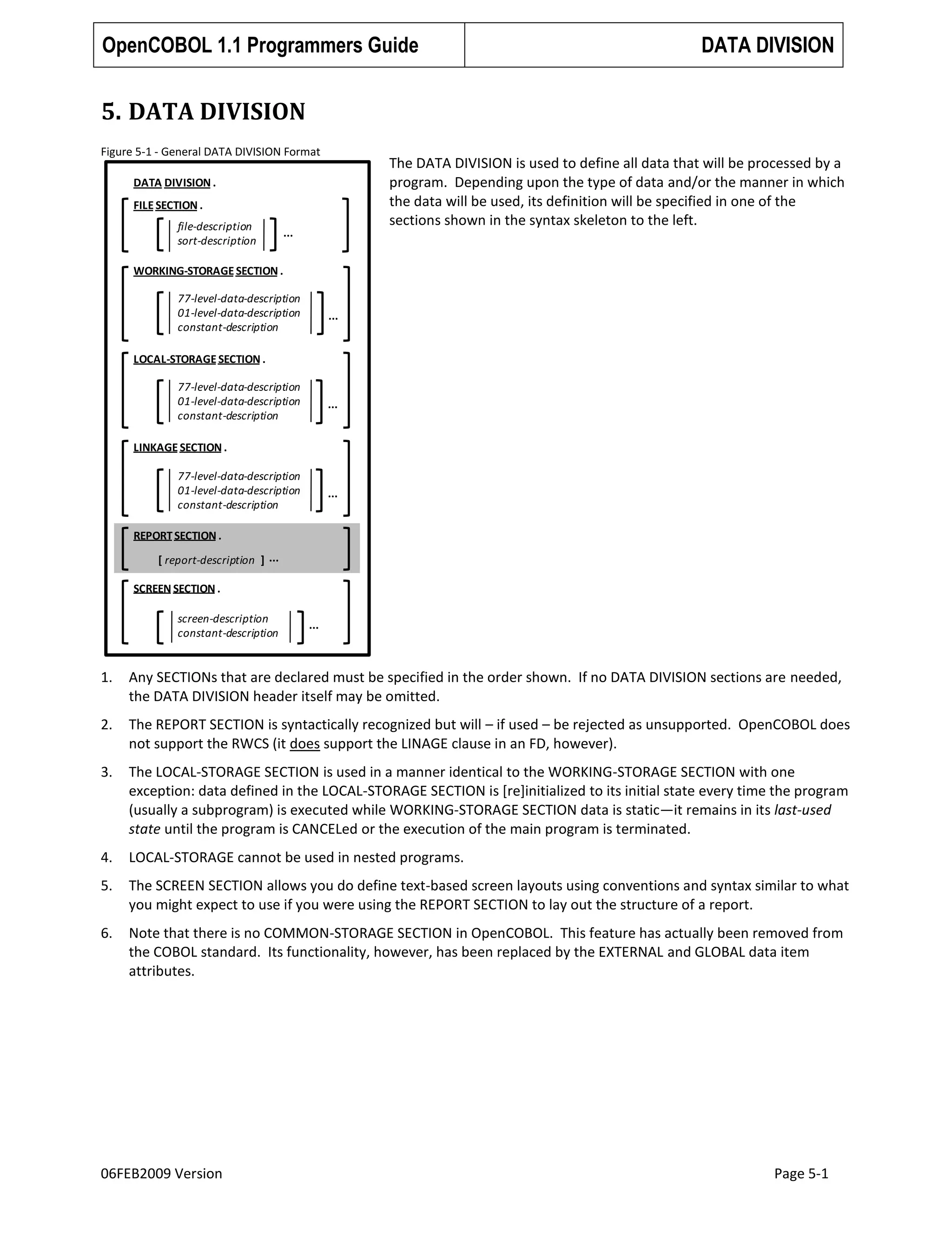 OpenCOBOL 1.1 Programmers Guide

DATA DIVISION

5. DATA DIVISION
Figure 5-1 - General DATA DIVISION Format

The DATA DIVISION is used to define all data that will be processed by a
program. Depending upon the type of data and/or the manner in which
the data will be used, its definition will be specified in one of the
sections shown in the syntax skeleton to the left.

DATA DIVISION .
FILE SECTION .
file-description
sort-description

...

WORKING-STORAGE SECTION .
77-level-data-description
01-level-data-description
constant-description

...

LOCAL-STORAGE SECTION .

77-level-data-description
01-level-data-description
constant-description

...

LINKAGE SECTION .
77-level-data-description
01-level-data-description
constant-description

...

REPORT SECTION .
[ report-description ] ...
SCREEN SECTION .
screen-description
constant-description

...

1.

Any SECTIONs that are declared must be specified in the order shown. If no DATA DIVISION sections are needed,
the DATA DIVISION header itself may be omitted.

2.

The REPORT SECTION is syntactically recognized but will – if used – be rejected as unsupported. OpenCOBOL does
not support the RWCS (it does support the LINAGE clause in an FD, however).

3.

The LOCAL-STORAGE SECTION is used in a manner identical to the WORKING-STORAGE SECTION with one
exception: data defined in the LOCAL-STORAGE SECTION is [re]initialized to its initial state every time the program
(usually a subprogram) is executed while WORKING-STORAGE SECTION data is static—it remains in its last-used
state until the program is CANCELed or the execution of the main program is terminated.

4.

LOCAL-STORAGE cannot be used in nested programs.

5.

The SCREEN SECTION allows you do define text-based screen layouts using conventions and syntax similar to what
you might expect to use if you were using the REPORT SECTION to lay out the structure of a report.

6.

Note that there is no COMMON-STORAGE SECTION in OpenCOBOL. This feature has actually been removed from
the COBOL standard. Its functionality, however, has been replaced by the EXTERNAL and GLOBAL data item
attributes.

06FEB2009 Version

Page 5-1

 