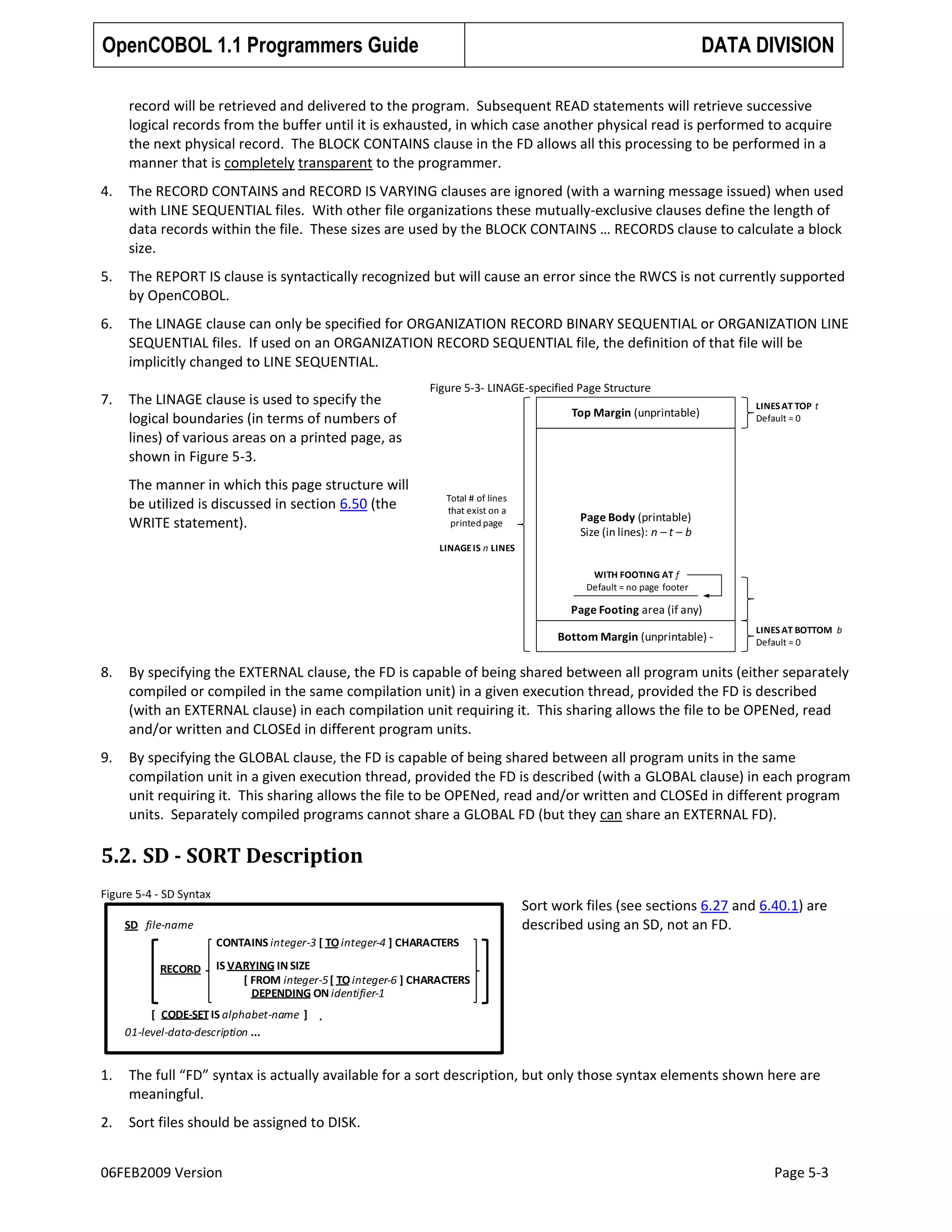 OpenCOBOL 1.1 Programmers Guide

DATA DIVISION

record will be retrieved and delivered to the program. Subsequent READ statements will retrieve successive
logical records from the buffer until it is exhausted, in which case another physical read is performed to acquire
the next physical record. The BLOCK CONTAINS clause in the FD allows all this processing to be performed in a
manner that is completely transparent to the programmer.
4.

The RECORD CONTAINS and RECORD IS VARYING clauses are ignored (with a warning message issued) when used
with LINE SEQUENTIAL files. With other file organizations these mutually-exclusive clauses define the length of
data records within the file. These sizes are used by the BLOCK CONTAINS … RECORDS clause to calculate a block
size.

5.

The REPORT IS clause is syntactically recognized but will cause an error since the RWCS is not currently supported
by OpenCOBOL.

6.

The LINAGE clause can only be specified for ORGANIZATION RECORD BINARY SEQUENTIAL or ORGANIZATION LINE
SEQUENTIAL files. If used on an ORGANIZATION RECORD SEQUENTIAL file, the definition of that file will be
implicitly changed to LINE SEQUENTIAL.

7.

The LINAGE clause is used to specify the
logical boundaries (in terms of numbers of
lines) of various areas on a printed page, as
shown in Figure 5-3.
The manner in which this page structure will
be utilized is discussed in section 6.50 (the
WRITE statement).

Figure 5-3- LINAGE-specified Page Structure
Top Margin (unprintable)

Total # of lines
that exist on a
printed page

LINES AT TOP t
Default = 0

Page Body (printable)
Size (in lines): n – t – b

LINAGE IS n LINES

WITH FOOTING AT f
Default = no page footer

Page Footing area (if any)
Bottom Margin (unprintable) -

LINES AT BOTTOM b
Default = 0

8.

By specifying the EXTERNAL clause, the FD is capable of being shared between all program units (either separately
compiled or compiled in the same compilation unit) in a given execution thread, provided the FD is described
(with an EXTERNAL clause) in each compilation unit requiring it. This sharing allows the file to be OPENed, read
and/or written and CLOSEd in different program units.

9.

By specifying the GLOBAL clause, the FD is capable of being shared between all program units in the same
compilation unit in a given execution thread, provided the FD is described (with a GLOBAL clause) in each program
unit requiring it. This sharing allows the file to be OPENed, read and/or written and CLOSEd in different program
units. Separately compiled programs cannot share a GLOBAL FD (but they can share an EXTERNAL FD).

5.2. SD - SORT Description
Figure 5-4 - SD Syntax

Sort work files (see sections 6.27 and 6.40.1) are
described using an SD, not an FD.

SD file-name
CONTAINS integer-3 [ TO integer-4 ] CHARACTERS
RECORD

IS VARYING IN SIZE
[ FROM integer-5 [ TO integer-6 ] CHARACTERS
DEPENDING ON identifier-1

[ CODE-SET IS alphabet-name ] .
01-level-data-description ...

1.

The full “FD” syntax is actually available for a sort description, but only those syntax elements shown here are
meaningful.

2.

Sort files should be assigned to DISK.

06FEB2009 Version

Page 5-3

 