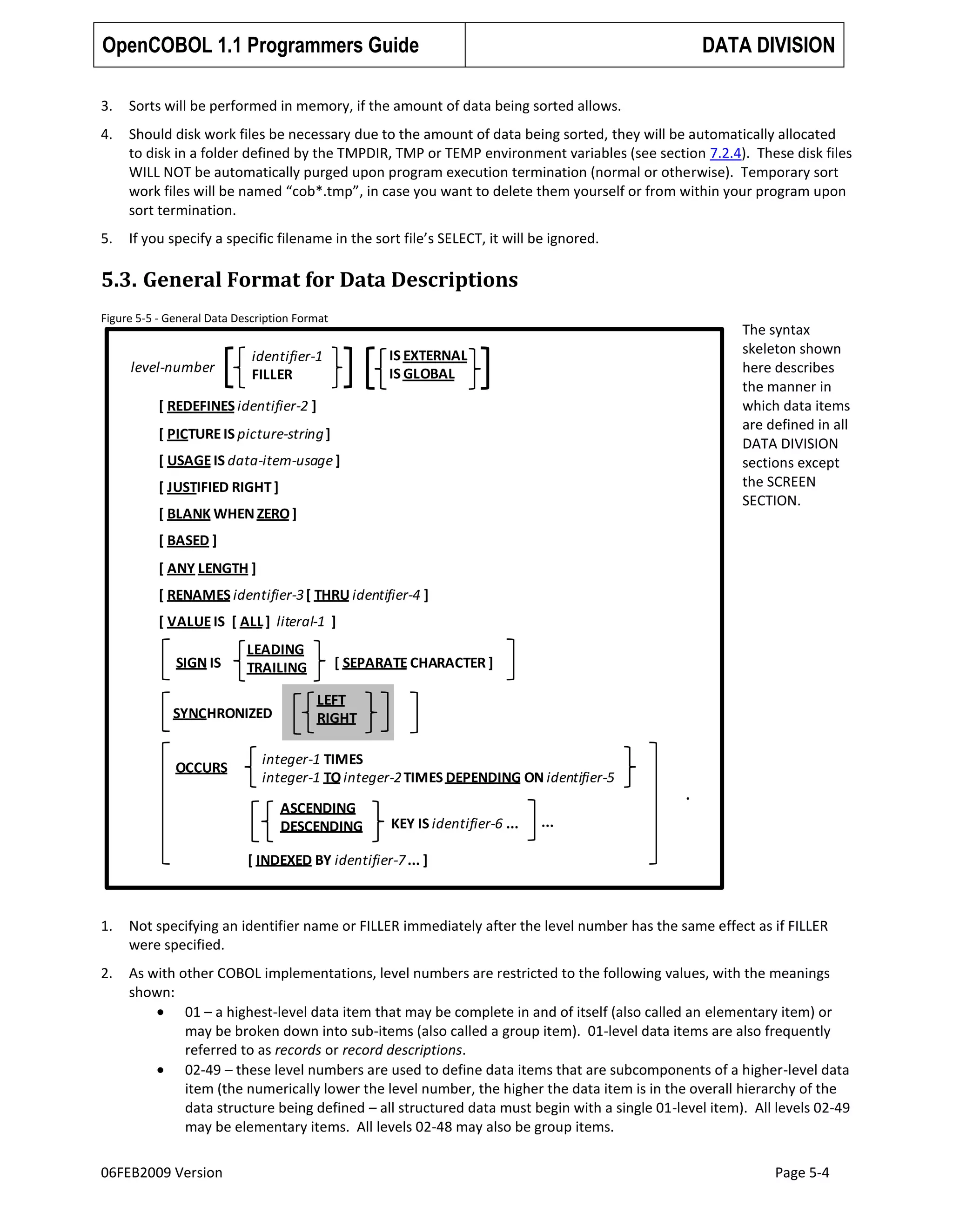 OpenCOBOL 1.1 Programmers Guide

DATA DIVISION

3.

Sorts will be performed in memory, if the amount of data being sorted allows.

4.

Should disk work files be necessary due to the amount of data being sorted, they will be automatically allocated
to disk in a folder defined by the TMPDIR, TMP or TEMP environment variables (see section 7.2.4). These disk files
WILL NOT be automatically purged upon program execution termination (normal or otherwise). Temporary sort
work files will be named “cob*.tmp”, in case you want to delete them yourself or from within your program upon
sort termination.

5.

If you specify a specific filename in the sort file’s SELECT, it will be ignored.

5.3. General Format for Data Descriptions
Figure 5-5 - General Data Description Format

level-number

The syntax
skeleton shown
here describes
the manner in
which data items
are defined in all
DATA DIVISION
sections except
the SCREEN
SECTION.

IS EXTERNAL
IS GLOBAL

identifier-1
FILLER

[ REDEFINES identifier-2 ]
[ PICTURE IS picture-string ]
[ USAGE IS data-item-usage ]
[ JUSTIFIED RIGHT ]

[ BLANK WHEN ZERO ]
[ BASED ]

[ ANY LENGTH ]
[ RENAMES identifier-3 [ THRU identifier-4 ]
[ VALUE IS [ ALL ] literal-1 ]
SIGN IS

LEADING
TRAILING

SYNCHRONIZED

OCCURS

[ SEPARATE CHARACTER ]
LEFT
RIGHT

integer-1 TIMES
integer-1 TO integer-2 TIMES DEPENDING ON identifier-5
ASCENDING
DESCENDING

.
KEY IS identifier-6 ...

...

[ INDEXED BY identifier-7 ... ]

1.

Not specifying an identifier name or FILLER immediately after the level number has the same effect as if FILLER
were specified.

2.

As with other COBOL implementations, level numbers are restricted to the following values, with the meanings
shown:
01 – a highest-level data item that may be complete in and of itself (also called an elementary item) or
may be broken down into sub-items (also called a group item). 01-level data items are also frequently
referred to as records or record descriptions.
02-49 – these level numbers are used to define data items that are subcomponents of a higher-level data
item (the numerically lower the level number, the higher the data item is in the overall hierarchy of the
data structure being defined – all structured data must begin with a single 01-level item). All levels 02-49
may be elementary items. All levels 02-48 may also be group items.

06FEB2009 Version

Page 5-4

 