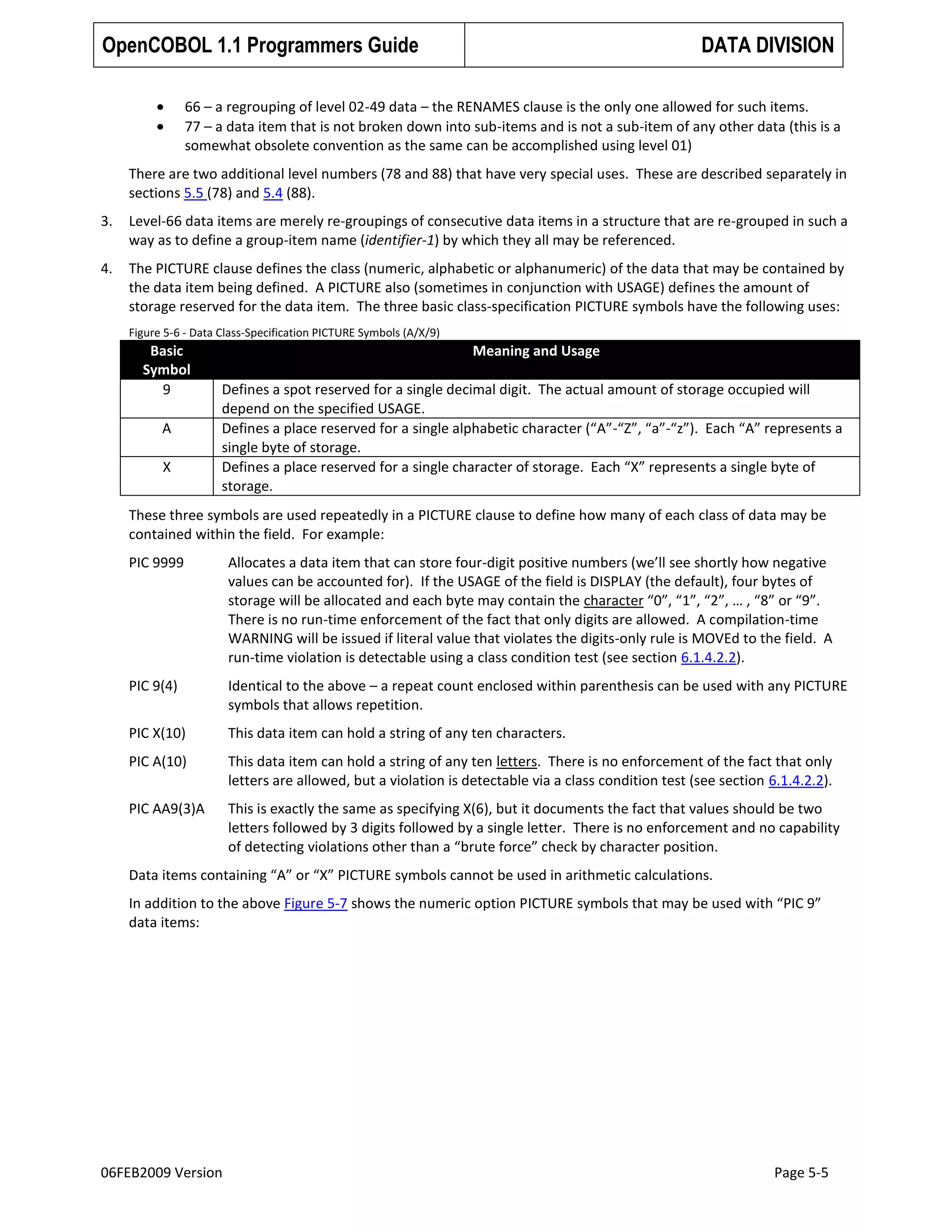OpenCOBOL 1.1 Programmers Guide

DATA DIVISION

66 – a regrouping of level 02-49 data – the RENAMES clause is the only one allowed for such items.
77 – a data item that is not broken down into sub-items and is not a sub-item of any other data (this is a
somewhat obsolete convention as the same can be accomplished using level 01)
There are two additional level numbers (78 and 88) that have very special uses. These are described separately in
sections 5.5 (78) and 5.4 (88).
3.

Level-66 data items are merely re-groupings of consecutive data items in a structure that are re-grouped in such a
way as to define a group-item name (identifier-1) by which they all may be referenced.

4.

The PICTURE clause defines the class (numeric, alphabetic or alphanumeric) of the data that may be contained by
the data item being defined. A PICTURE also (sometimes in conjunction with USAGE) defines the amount of
storage reserved for the data item. The three basic class-specification PICTURE symbols have the following uses:
Figure 5-6 - Data Class-Specification PICTURE Symbols (A/X/9)

Basic
Symbol
9
A
X

Meaning and Usage
Defines a spot reserved for a single decimal digit. The actual amount of storage occupied will
depend on the specified USAGE.
Defines a place reserved for a single alphabetic character (“A”-“Z”, “a”-“z”). Each “A” represents a
single byte of storage.
Defines a place reserved for a single character of storage. Each “X” represents a single byte of
storage.

These three symbols are used repeatedly in a PICTURE clause to define how many of each class of data may be
contained within the field. For example:
PIC 9999

Allocates a data item that can store four-digit positive numbers (we’ll see shortly how negative
values can be accounted for). If the USAGE of the field is DISPLAY (the default), four bytes of
storage will be allocated and each byte may contain the character “0”, “1”, “2”, … , “8” or “9”.
There is no run-time enforcement of the fact that only digits are allowed. A compilation-time
WARNING will be issued if literal value that violates the digits-only rule is MOVEd to the field. A
run-time violation is detectable using a class condition test (see section 6.1.4.2.2).

PIC 9(4)

Identical to the above – a repeat count enclosed within parenthesis can be used with any PICTURE
symbols that allows repetition.

PIC X(10)

This data item can hold a string of any ten characters.

PIC A(10)

This data item can hold a string of any ten letters. There is no enforcement of the fact that only
letters are allowed, but a violation is detectable via a class condition test (see section 6.1.4.2.2).

PIC AA9(3)A

This is exactly the same as specifying X(6), but it documents the fact that values should be two
letters followed by 3 digits followed by a single letter. There is no enforcement and no capability
of detecting violations other than a “brute force” check by character position.

Data items containing “A” or “X” PICTURE symbols cannot be used in arithmetic calculations.
In addition to the above Figure 5-7 shows the numeric option PICTURE symbols that may be used with “PIC 9”
data items:

06FEB2009 Version

Page 5-5

 