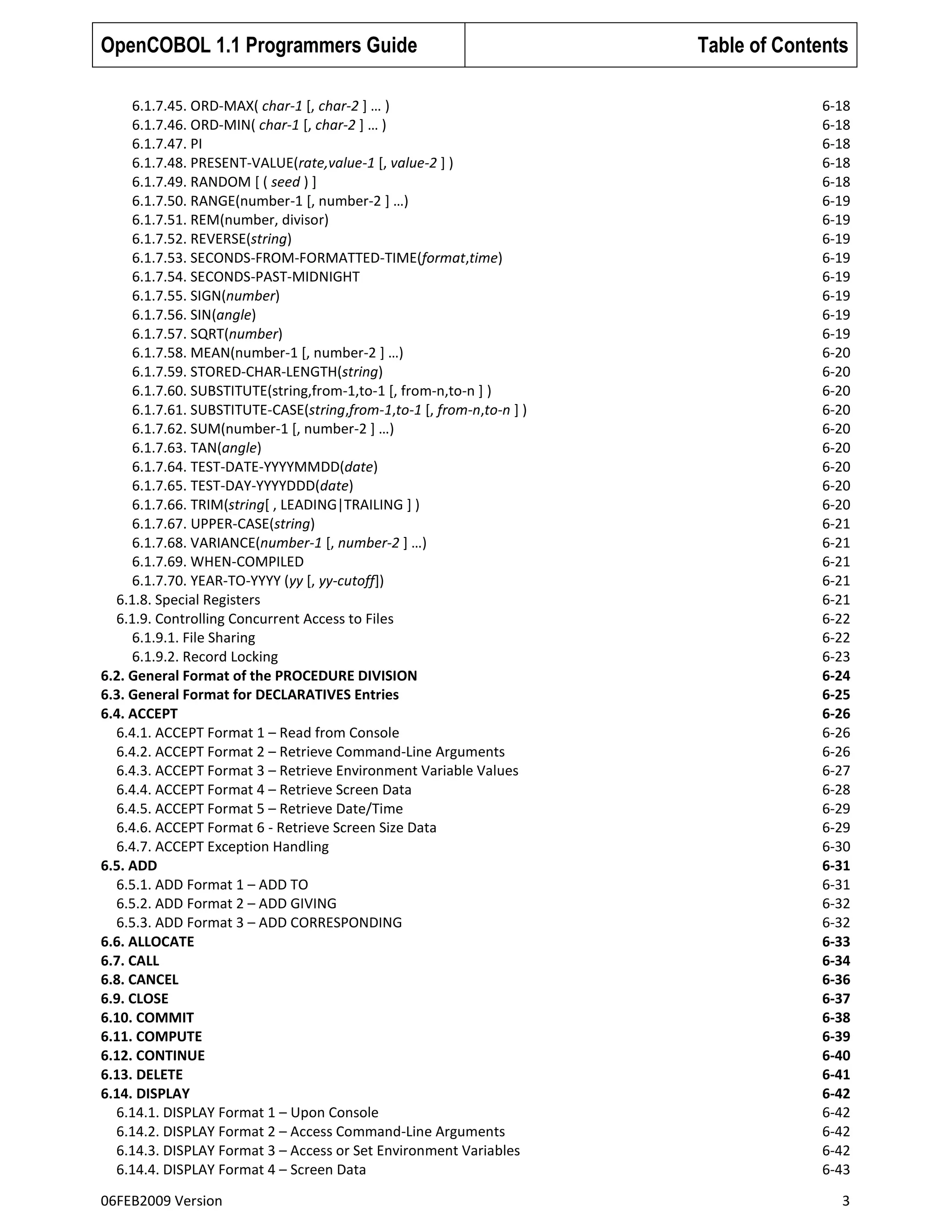 OpenCOBOL 1.1 Programmers Guide
6.1.7.45. ORD-MAX( char-1 [, char-2 ] … )
6.1.7.46. ORD-MIN( char-1 [, char-2 ] … )
6.1.7.47. PI
6.1.7.48. PRESENT-VALUE(rate,value-1 [, value-2 ] )
6.1.7.49. RANDOM [ ( seed ) ]
6.1.7.50. RANGE(number-1 [, number-2 ] …)
6.1.7.51. REM(number, divisor)
6.1.7.52. REVERSE(string)
6.1.7.53. SECONDS-FROM-FORMATTED-TIME(format,time)
6.1.7.54. SECONDS-PAST-MIDNIGHT
6.1.7.55. SIGN(number)
6.1.7.56. SIN(angle)
6.1.7.57. SQRT(number)
6.1.7.58. MEAN(number-1 [, number-2 ] …)
6.1.7.59. STORED-CHAR-LENGTH(string)
6.1.7.60. SUBSTITUTE(string,from-1,to-1 [, from-n,to-n ] )
6.1.7.61. SUBSTITUTE-CASE(string,from-1,to-1 [, from-n,to-n ] )
6.1.7.62. SUM(number-1 [, number-2 ] …)
6.1.7.63. TAN(angle)
6.1.7.64. TEST-DATE-YYYYMMDD(date)
6.1.7.65. TEST-DAY-YYYYDDD(date)
6.1.7.66. TRIM(string[ , LEADING|TRAILING ] )
6.1.7.67. UPPER-CASE(string)
6.1.7.68. VARIANCE(number-1 [, number-2 ] …)
6.1.7.69. WHEN-COMPILED
6.1.7.70. YEAR-TO-YYYY (yy [, yy-cutoff])
6.1.8. Special Registers
6.1.9. Controlling Concurrent Access to Files
6.1.9.1. File Sharing
6.1.9.2. Record Locking
6.2. General Format of the PROCEDURE DIVISION
6.3. General Format for DECLARATIVES Entries
6.4. ACCEPT
6.4.1. ACCEPT Format 1 – Read from Console
6.4.2. ACCEPT Format 2 – Retrieve Command-Line Arguments
6.4.3. ACCEPT Format 3 – Retrieve Environment Variable Values
6.4.4. ACCEPT Format 4 – Retrieve Screen Data
6.4.5. ACCEPT Format 5 – Retrieve Date/Time
6.4.6. ACCEPT Format 6 - Retrieve Screen Size Data
6.4.7. ACCEPT Exception Handling
6.5. ADD
6.5.1. ADD Format 1 – ADD TO
6.5.2. ADD Format 2 – ADD GIVING
6.5.3. ADD Format 3 – ADD CORRESPONDING
6.6. ALLOCATE
6.7. CALL
6.8. CANCEL
6.9. CLOSE
6.10. COMMIT
6.11. COMPUTE
6.12. CONTINUE
6.13. DELETE
6.14. DISPLAY
6.14.1. DISPLAY Format 1 – Upon Console
6.14.2. DISPLAY Format 2 – Access Command-Line Arguments
6.14.3. DISPLAY Format 3 – Access or Set Environment Variables
6.14.4. DISPLAY Format 4 – Screen Data
06FEB2009 Version

Table of Contents
6-18
6-18
6-18
6-18
6-18
6-19
6-19
6-19
6-19
6-19
6-19
6-19
6-19
6-20
6-20
6-20
6-20
6-20
6-20
6-20
6-20
6-20
6-21
6-21
6-21
6-21
6-21
6-22
6-22
6-23
6-24
6-25
6-26
6-26
6-26
6-27
6-28
6-29
6-29
6-30
6-31
6-31
6-32
6-32
6-33
6-34
6-36
6-37
6-38
6-39
6-40
6-41
6-42
6-42
6-42
6-42
6-43
3

 